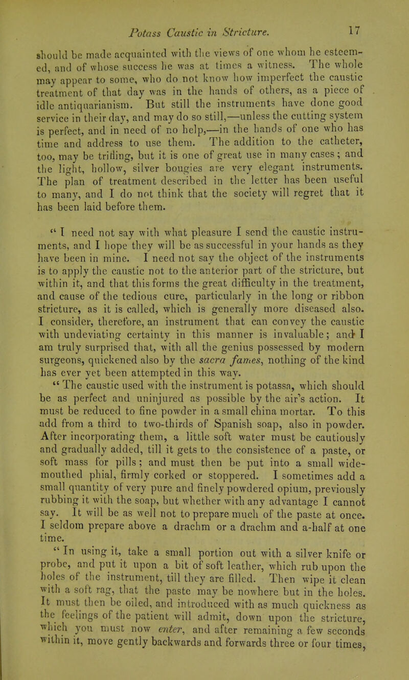 should be made acquainted with tlie views of one whom he esteem- ed, and of whose success lie was at times a witness. The whole may appear to some, who do not know how imperfect the caustic treatment of that day was in the hands of others, as a piece of idle antiquarianism. But still the instruments have done good service in their day, and may do so still,—unless the cutting system is perfect, and in need of no help,—in the hands of one who has time and address to use them. The addition to the catheter, too, may be tritiing, but it is one of great use in many cases; and the light, hollow, silver bougies are very elegant instruments. The plan of treatment described in the letter has been useful to many, and I do not think that the society will regret that it has been laid before them.  T need not say with what pleasure I send the caustic instru- ments, and I hope they will be as successful in your hands as they have been in mine. I need not say the object of the instruments is to apply the caustic not to the anterior part of the stricture, but ■within it, and that this forms the great difficulty in the treatment, and cause of the tedious cure, particularly in the long or ribbon stricture, as it is called, which is generally more diseased also. I consider, therefore, an instrument that can convey the caustic with undeviating certainty in this manner is invaluable; and I am truly surprised that, with all the genius possessed by modern surgeons, quickened also by the sacra fames, nothing of the kind has ever yet been attempted in this way.  The caustic used with the instrument is potassa, which should be as perfect and uninjured as possible by the air''s action. It must be reduced to fine powder in a small china mortar. To this add from a third to two-thirds of Spanish soap, also in powder. After incorporating them, a little soft water must be cautiously and gradually added, till it gets to the consistence of a paste, or soft mass for pills; and must then be put into a small wide- mouthed phial, firmly corked or stoppered. I sometimes add a small quantity of very pure and finely powdered opium, previously rubbing it with the soap, but whether with any advantage I cannot say. It will be as well not to prepare much of the paste at once. I seldom prepare above a drachm or a drachm and a-half at one time.  In using it, take a small portion out with a silver knife or probe, and put it upon a bit of soft leather, which rub upon the holes of the instrument, till they are filled. Then wipe it clean with a soft rag, that the paste may be nowhere but in the holes. It must then be oiled, and introduced with as much quickness as the feelings of the patient will admit, down upon the stricture, which you must now enter, and after remaining a few seconds within it, move gently backwards and forwards three or four times,