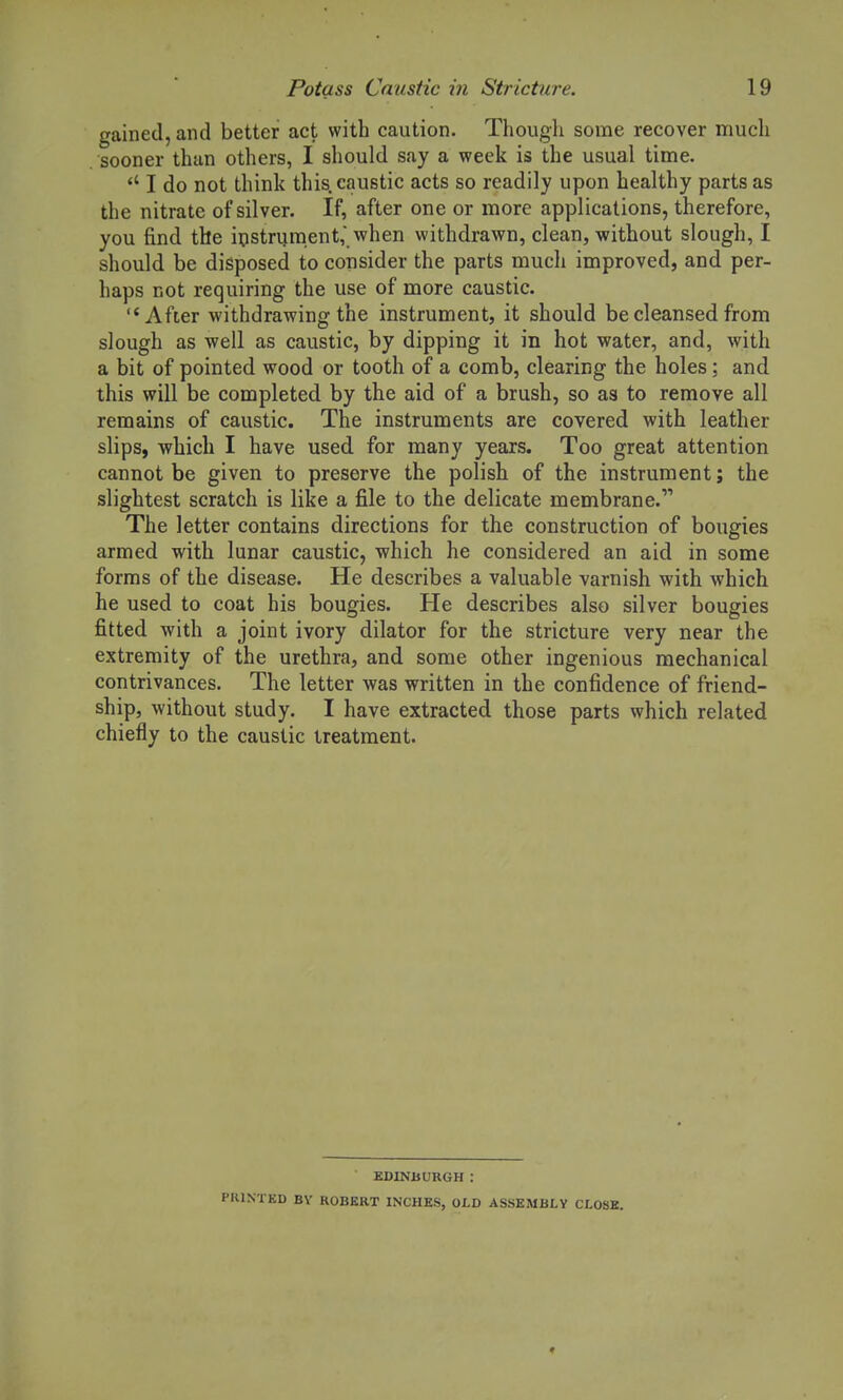 gained, and better act with caution. Though some recover much sooner than others, I should say a week is the usual time.  I do not think this, caustic acts so readily upon healthy parts as the nitrate of silver. If, after one or more applications, therefore, you find the instrument, when withdrawn, clean, without slough, I should be disposed to consider the parts much improved, and per- haps not requiring the use of more caustic. After withdrawing the instrument, it should be cleansed from slough as well as caustic, by dipping it in hot water, and, with a bit of pointed wood or tooth of a comb, clearing the holes; and this will be completed by the aid of a brush, so as to remove all remains of caustic. The instruments are covered with leather slips, which I have used for many years. Too great attention cannot be given to preserve the polish of the instrument; the slightest scratch is like a file to the delicate membrane. The letter contains directions for the construction of bougies armed with lunar caustic, which he considered an aid in some forms of the disease. He describes a valuable varnish with which he used to coat his bougies. He describes also silver bougies fitted with a joint ivory dilator for the stricture very near the extremity of the urethra, and some other ingenious mechanical contrivances. The letter was written in the confidence of friend- ship, without study. I have extracted those parts which related chiefly to the caustic treatment. EDINBURGH : NTED BY ROBERT INCHES, OLD ASSEMBLY CLOSE.