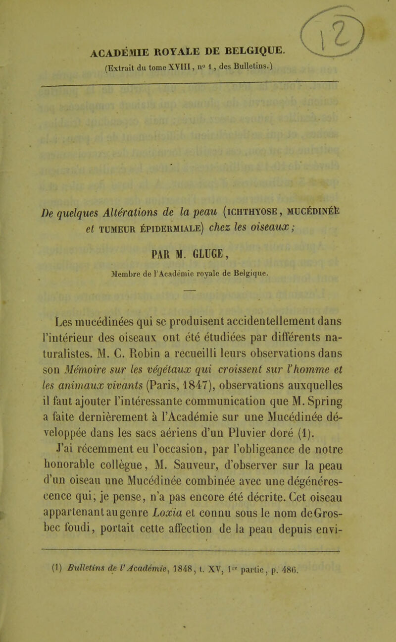 ACADÉMIE ROYALE DE BELGIQUE. (Extrait du tome XVllI, n 1, des Bulletins.) De quelques Altérations de la peau (ichthyose , MUCÉDiNÉte et TUMEUR épidermiale) chez les oiseaux ; PAR M. GLUGE, Membre de l'Académie royale de Belgique. Les mucédinées qui se produisent accidentellement dans l'intérieur des oiseaux ont été étudiées par différents na- turalistes. M. C. Robin a recueilli leurs observations dans son Mémoire sur les végétaux qui croissent sur l'homme et les animaux vivants (Paris, 1847), observations auxquelles il faut ajouter l'intéressante communication que M. Spring a faite dernièrement à l'Académie sur une Mucédinée dé- veloppée dans les sacs aériens d'un Pluvier doré (1). J'ai récemment eu l'occasion, par l'obligeance de notre honorable collègue, M. Sauveur, d'observer sur la peau d'un oiseau une Mucédinée combinée avec une dégénéres- cence qui, je pense, n'a pas encore été décrite. Cet oiseau appartenant au genre Loxia et connu sous le nom deGros- bec foudi, portait cette affection de la peau depuis envi-