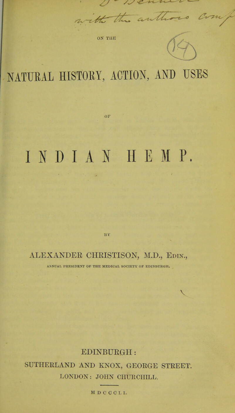 NATURAL HISTORY, ACTION, AND USES OK INDIAN HEMP. ALEXANDER CHRISTISON, M.D., Edtn., ANNDAL PRESIDENT OF THE MEDICAL SOCIETY OF EDINBURGH. V EDINBURGH: SUTHERLAND AND KNOX, GEORGE STREET. LONDON: JOHN CIIUECIIILL.