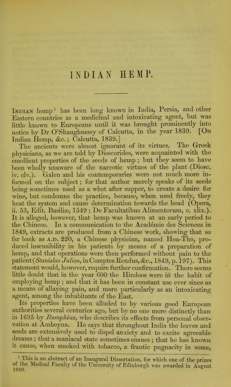 INDIAN HEMP. Indian hemp ^ has been long known in India, Persia, and other Eastern countries as a medicinal and intoxicating agent, but was little known to Europeans until it was brought prominently into notice by Dr O'Shaughnessy of Calcutta, in the year 1839. [On Indian Hemp, &c.; Calcutta, 1839.] The ancients were almost ignorant of its virtues. The Greek physicians, as we are told by DToscorides, were acquainted with the emollient properties of the seeds of hemp ; but they seem to have been wholly unaware of the narcotic virtues of the plant (Diosc. iv. civ.). Galen and his contemporaries were not much more in- formed on the subject; for that author merely speaks of its seeds being sometimes used as a whet after supper, to create a desire for wine, but condemns the practice, because, when used freely, they heat the system and cause determination towards the head (Opera, ii. 53, Edit. Basilise, 1549 ; De Facultatibus Alimentorum, c. xlix.). It is alleged, however, that hemp was known at an early period to the Chinese. In a communication to the Academic des Sciences in 1849, extracts are produced from a Chinese work, showing that so far back as a.d. 220, a Chinese physician, named Hoa-Tho, pro- duced insensibility in his patients by means of a preparation of hemp, and that operations were then performed without pain to the Y)aiier\t (Stanislas JuUen, inComptes B,endus,&c., 1849, p. 197). This statement would, however, require further confirmation. There seems little doubt that in the year 600 the Hindoos were in the habit of employing hemp ; and that it has been in constant use ever since as a means of allaying pain, and more particularly as an intoxicating agent, among the inhabitants of the East. Its properties have been alluded to by various good European authorities several centuries ago, but by no one more distinctly than in 1695 by Rumphius, who describes its eifects from personal obser- vation at Amboyna. He says that throughout India the leaves and seeds are extensively used to dispel anxiety and to excite agreeable dreams ; that a maniacal state sometimes ensues ; that he has known it cause, when smoked with tobacco, a frantic pugnacity in some, ^ This is an abstract of an Inaugural Dissertation, for which one of the prizes of the Medical Faculty of the University of Edinburgh was awarded in August