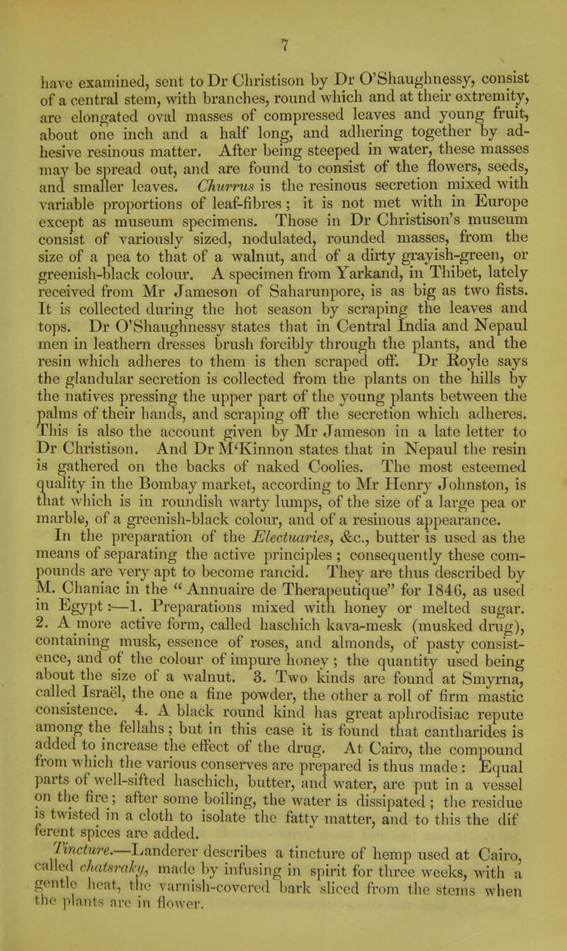 have examined, sent to Dr Cliristison by Dr O'Shaughnessy, consist of a central stem, with branches, round which and at their extremity, are elongated oval masses of compressed leaves and young fruit, about one inch and a half long, and adhering together by ad- hesive resinous matter. After being steeped in water, these masses may be spread out, and are found to consist of the flowers, seeds, and smaller leaves. Churrus is the resinous secretion mixed with variable proportions of leaf-fibres; it is not met with in Europe except as museum specimens. Those in Dr Christison's museum consist of variously sized, nodulated, rounded masses, from the size of a pea to that of a walnut, and of a dirty gi'ayish-green, or greenish-black colour. A specimen from Yarkand, in Thibet, lately received from Mr Jameson of Saharunpore, is as big as two fists. It is collected during the hot season by scraping the leaves and tops. Dr O'Shaughnessy states that in Central India and Nepaul men in leathern dresses brush forcibly through the plants, and the resin which adheres to them is then scraped off. Dr Koyle says the glandular secretion is collected from the plants on the hills by the natives pressing the upper part of the young plants between the palms of their hands, and scraping off the secretion which adheres. This is also the account given by Mr Jameson in a late letter to Dr Christison. And Dr M'Kinnon states that in Nepaul the resin is gathered on the backs of naked Coolies. The most esteemed quality in the Bombay market, according to Mr Henry Johnston, is that which is in roundish warty lumps, of the size of a large pea or marble, of a greenish-black colour, and of a resinous appearance. In the preparation of the Electuaries, &c., butter is used as the means of separating the active principles ; consequently these com- pounds are very apt to become rancid. They are thus described by M. Chaniac in the  Annuaire de Therapeutique for 1846, as used in Egypt:—1. Preparations mixed with honey or melted sugar. 2. A more active form, called haschich kava-mesk (musked drug), containing musk, essence of roses, and almonds, of pasty consist- ence, and of the colour of impure honey ; the quantity used being about the size of a walnut. 3. Two kinds are found at Smyrna, called Israel, the one a fine powder, the other a roll of firm mastic consistence. 4. A black round kind has great aphrodisiac repute among the fellahs; but in this case it is found that cantharides is added to increase the effect of the drug. At Cairo, the compound from which the various conserves are prepared is thus made : Equal parts of well-sifted haschich, butter, and water, are put in a vessel on the fire; after some boiling, the water is dissipated ; the residue is twisted in a cloth to isolate the fatty matter, and to this the dif ferent spices arc added. Tmc^Mrg.—Landerer describes a tincture of hemp used at Cairo, called chatsraki/, made by infusing in spirit for three weeks, with a gentle heat, the varnish-covered bark sliced from the stems when the plants are in flower.