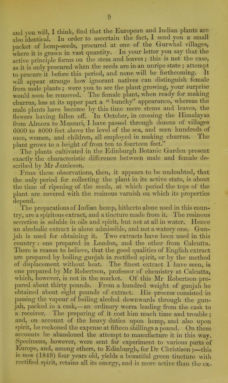 and you Avill, I think, find that the European and Indian plants are also identical. In order to ascertain the fact, I send you a- small packet of hemp-seeds, procured at one of the Gurwhal villages, where it is grown in vast quantity. In your letter you say that the active principle forms on the stem and leaves ; this is not the case, as it is only procured when the seeds are in an unripe state ; attempt to procure it before this period, and none will be forthcoming. It will appear strange how ignorant natives can distinguish female from male plants; were you to see the plant growing, your suri)rise would soon be removed. The female plant, when ready for making churrus, has at its upper part a  bunchy appearance, whereas the male plants have become by this time mere stems and leaves, the flowers having fallen off. In October, in crossing the Himalayas from Almora to Mussuri, I have passed through dozens of villages GOOO to 8000 feet above the level of the sea, and seen hundreds of men, women, and children, all employed in making churrus. The plant grows to a height of from ten to fourteen feet. The plants cultivated in the Edinburgh Botanic Garden present exactly the characteristic difference between male and female de- scribed by Mr Jamieson. From these observations, then, it appears to be undoubted, that the only period for collecting the plant in its active state, is about the time of ripening of the seeds, at which period the tops of the plant are covered with the resinous varnish on which its properties depend. The preparations of Indian hemp, hitherto alone used in this coun- tr}^, are a spiritous extract, and a tincture made from it. The resinous secretion is soluble in oils and spirit, but not at all in water. Hence an alcoholic extract is alone admissible, and not a watery one. Gun- jah is used for obtaining it. Two extracts have been used in this country: one prepared in London, and the other from Calcutta. There is reason to believe, that the good qualities of English extract are prepared by boiling gunjah in rectified spirit, or by the method of displacement without heat. The finest extract I have seen, is one prepared by Mr Eobertson, professor of chemistry at Calcutta, which, however, is not in the market. Of this Mr Robertson pre- pared about thirty pounds. From a hundred weight of gunjah he obtained about eight pounds of extract. His process consisted in passing the vapour of boiling alcohol downwards through the gun- jah, packed in a cask,—an ordinary worm leading from the cask to a receiver. The preparing of it cost him much time and trouble ; and, on account of the heavy duties upon hemp, and also upon spirit, he reckoned the expense at fifteen shillings a pound. On these accounts he abandoned the attempt to manufacture it in this way. Specimens, however, were sent for experiment to various parts of Europe, and, among others, to Edinburgh, for Dr Christison ;—this is now (1849) four years old, yields a beautiful green tincture with rectified spirit, retains all its energ}^, and is more active than the ex-