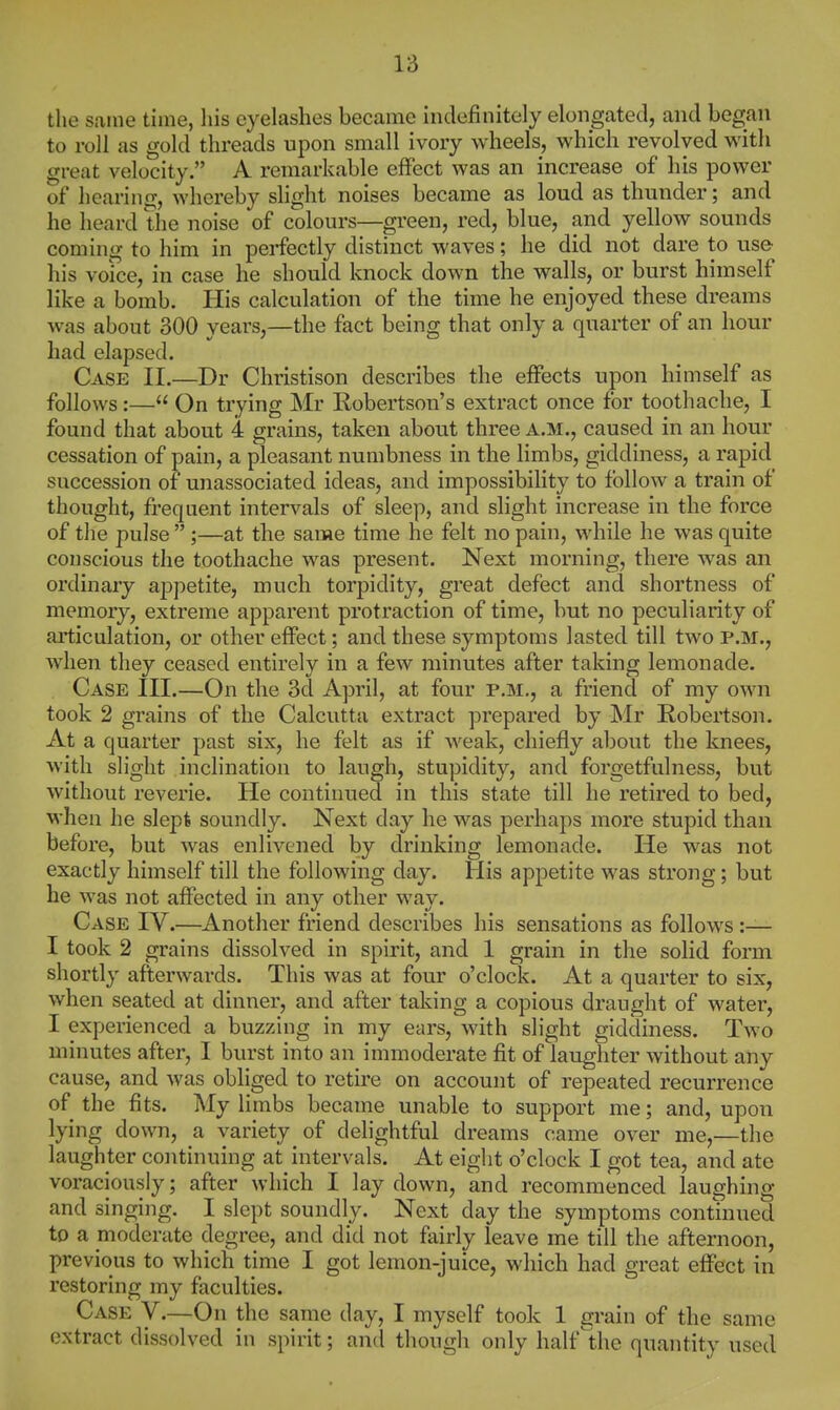 the same time, his eyelashes became indefinitely elongated, and began to roll as gold threads upon small ivory wheels, which revolved with great velocity. A remarkable effect was an increase of his power of hearing, whereby slight noises became as loud as thunder; and he heard the noise of colours—green, red, blue, and yellow sounds coming to him in perfectly distinct waves; he did not dare to use his voice, in case he should knock down the walls, or burst himself like a bomb. His calculation of the time he enjoyed these dreams was about 300 years,—the fact being that only a quarter of an hour had elapsed. Case II.—Dr Christison describes the effects upon himself as follows:— On trying Mr Robertson's extract once for toothache, I found that about 4 grains, taken about three a.m., caused in an hour cessation of pain, a pleasant numbness in the limbs, giddiness, a rapid succession of unassociated ideas, and impossibility to follow a train of thought, frequent intervals of sleep, and slight increase in the force of the pulse  ;—at the same time he felt no pain, while he was quite conscious the toothache was present. Next morning, there was an ordinary ajjpetite, much torpidity, great defect and shortness of memory, extreme apparent protraction of time, but no peculiarity of articulation, or other effect; and these symptoms lasted till two p.m., when they ceased entirely in a few minutes after taking lemonade. Case III.—On the 3d April, at four p.m., a friend of my own took 2 grains of the Calcutta extract prepared by Mr Robertson. At a quarter past six, he felt as if weak, chiefly alDout the knees, with slight inclination to laugh, stupidity, and forgetfulness, but without reverie. He continued in this state till he retired to bed, when he slept soundly. Next day he was perhaps more stupid than before, but was enlivened by drinking lemonade. He was not exactly himself till the following day. His appetite was strong; but he was not affected in any other way. Case IV.—Another friend describes his sensations as follows :— I took 2 grains dissolved in spirit, and 1 grain in the solid form shortly afterwards. This was at four o'clock. At a quarter to six, when seated at dinner, and after taking a copious draught of water, I experienced a buzzing in my ears, with slight giddiness. Two minutes after, I burst into an immoderate fit of laughter without any cause, and was obliged to retire on account of repeated recurrence of the fits. My limbs became unable to support me; and, upon lying down, a variety of delightful dreams came over me,—the laughter continuing at intervals. At eight o'clock I got tea, and ate voraciously; after which I lay down, and recommenced laughing and singing. I slept soundly. Next day the symptoms continued to a moderate degree, and did not fairly leave me till the afternoon, previous to which time I got lemon-juice, which had great effect in restoring my faculties. Case V.—On the same day, I myself took 1 grain of the same extract dissolved in spirit; and though only half the quantity used