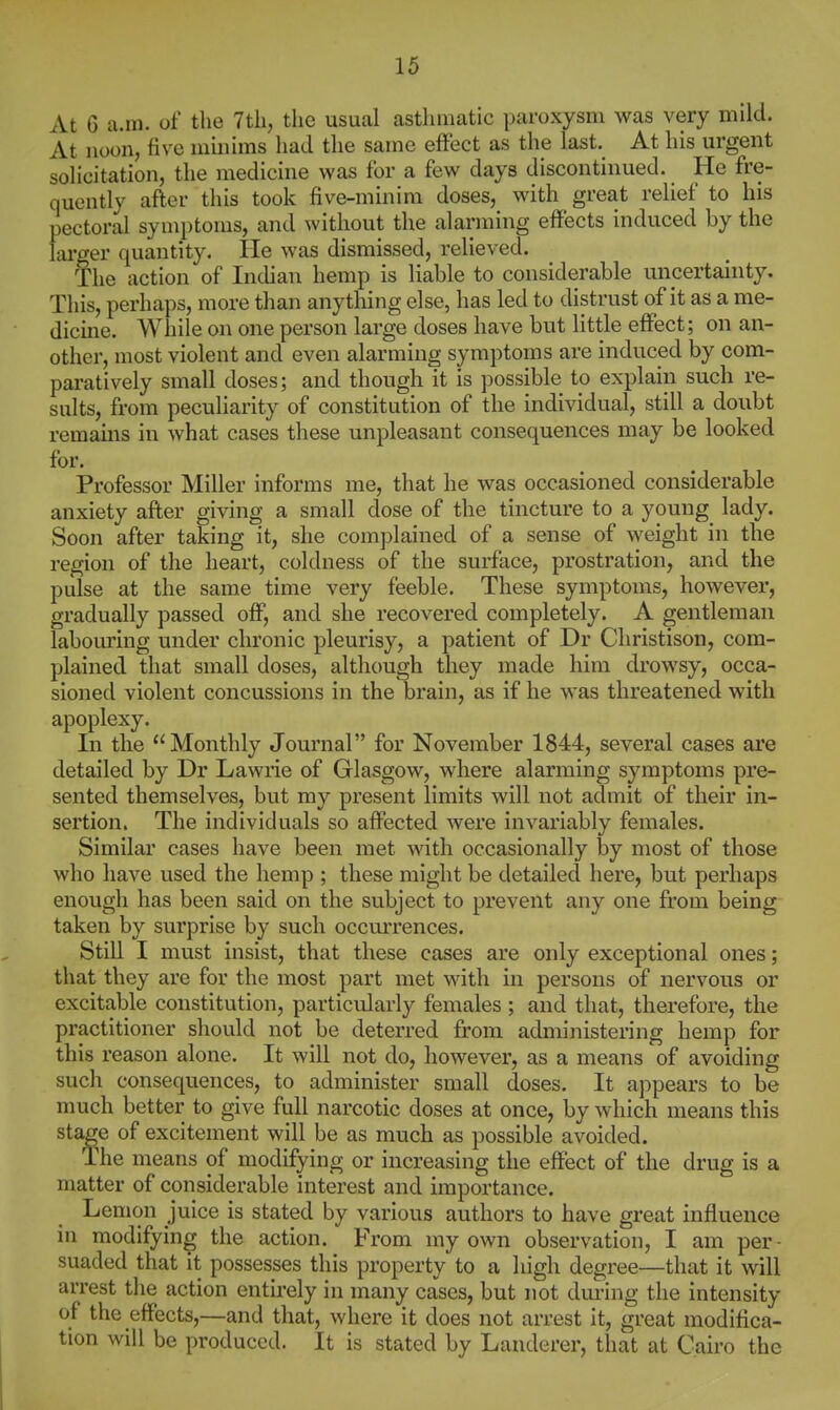 At 6 a.m. of the 7th, the usual asthmatic paroxysm was very mild. At noon, five minims had the same effect as the last. At his urgent solicitation, the medicine was for a few days discontinued. He fre- quently after this took five-minim doses, with great relief to his pectoral symptoms, and without the alarming effects induced by the larger quantity. He was dismissed, relieved. The action of Indian hemp is liable to considerable uncertainty. This, perhaps, more than anything else, has led to distrust of it as a me- dicme. While on one person large doses have but little effect; on an- other, most violent and even alarming symptoms are induced by com- pai-atively small doses; and though it is possible to explain such re- sults, from peculiarity of constitution of the individual, still a doubt remams in what cases these unpleasant consequences may be looked for. Professor Miller informs me, that he was occasioned considerable anxiety after giving a small dose of the tincture to a young lady. Soon after taking it, she complained of a sense of weight in the region of the heart, coldness of the surface, prostration, and the pulse at the same time very feeble. These symptoms, however, gradually passed off, and she recovered completely. A gentleman labouring under chronic pleurisy, a patient of Dr Christison, com- plained that small doses, although they made him drowsy, occa- sioned violent concussions in the brain, as if he was threatened with apoplexy. In the Monthly Journal for November 1844, several cases are detailed by Dr Lawrie of Glasgow, where alarming symptoms pre- sented themselves, but my present limits will not admit of their in- sertion. The individuals so affected were invariably females. Similar cases have been met with occasionally by most of those who have used the hemp ; these might be detailed here, but perhaps enough has been said on the subject to prevent any one from being taken by surprise by such occui'rences. Still I must insist, that these cases are only exceptional ones; that they are for the most part met with in persons of nervous or excitable constitution, particularly females ; and that, therefore, the practitioner should not be deterred from administering hemp for this reason alone. It will not do, however, as a means of avoiding such consequences, to administer small doses. It appears to be much better to give full narcotic doses at once, by which means this stage of excitement will be as much as possible avoided. The means of modifying or increasing the effect of the drug is a matter of considerable interest and importance. Lemon juice is stated by various authors to have great influence in modifying the action. From my own observation, I am per- suaded that it possesses this property to a high degree—that it will arrest the action entirely in many cases, but not dm-ing the intensity of the effects,—and that, where it does not arrest it, great modifica- tion will be produced. It is stated by Landerer, that at Cairo the