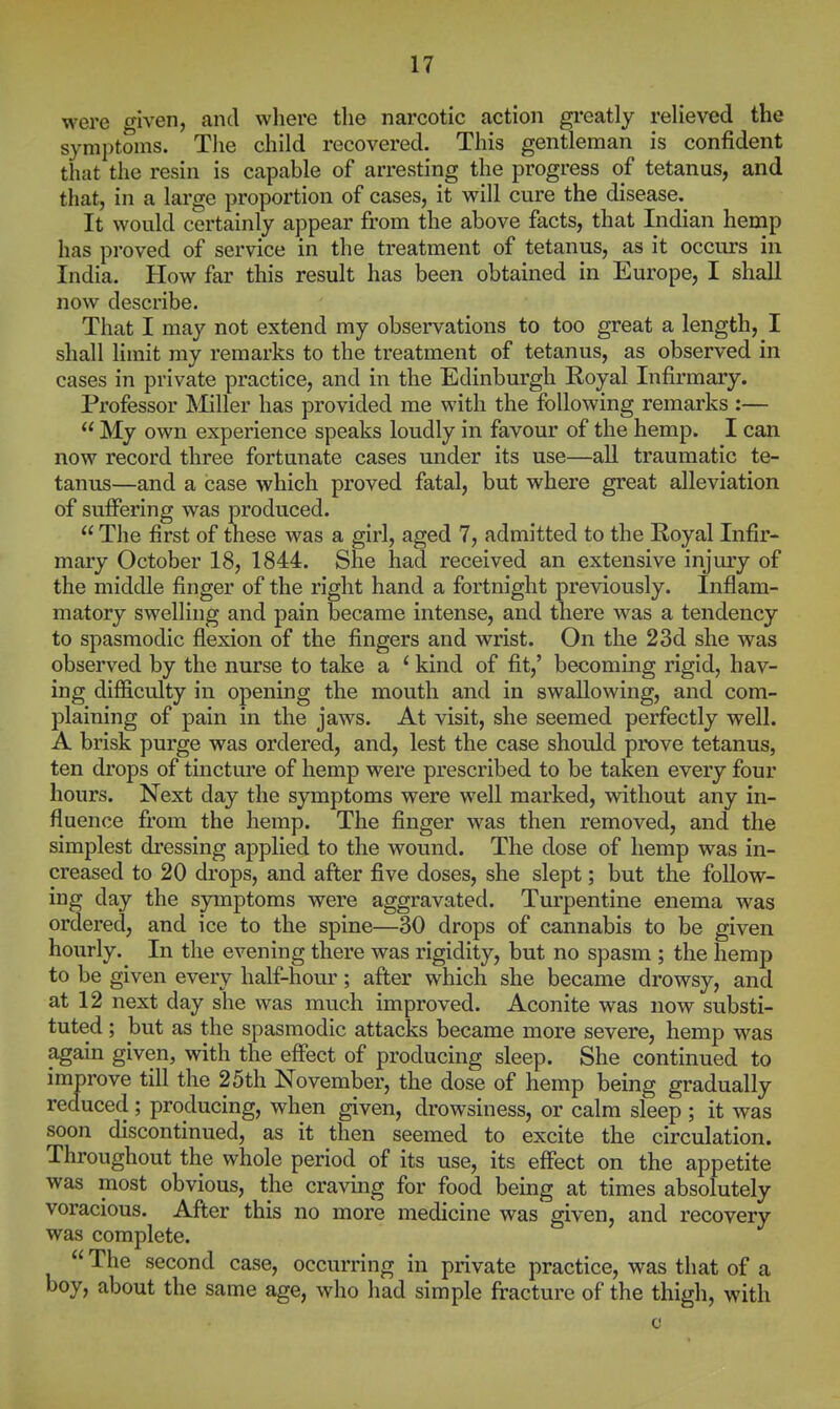 were ffiven, and where the narcotic action greatly reheved the symptoms. The child recovered. This gentleman is confident that the resin is capable of arresting the progress of tetanus, and that, in a large proportion of cases, it will cure the disease.^ It would certainly appear from the above facts, that Indian hemp has proved of service in the treatment of tetanus, as it occurs in India. How far this result has been obtained in Europe, I shall now describe. That I may not extend my obsei'vations to too great a length, I shall limit my remarks to the treatment of tetanus, as observed in cases in private practice, and in the Edinburgh Royal Infirmary. Professor ]Miller has provided me with the following remarks :—  My own experience speaks loudly in favour of the hemp. I can now record three fortunate cases under its use—all traumatic te- tanus—and a case which proved fatal, but where great alleviation of suffering was produced.  The first of these was a girl, aged 7, admitted to the Royal Infir- mary October 18, 1844. She had received an extensive injury of the middle finger of the right hand a fortnight previously. Inflam- matory swelling and pain became intense, and there was a tendency to spasmodic flexion of the fingers and wrist. On the 23d she was observed by the nurse to take a ' kind of fit,' becoming rigid, hav- ing difficulty in opening the mouth and in swallowing, and com- plaining of pain in the jaws. At visit, she seemed perfectly well. A brisk purge was ordered, and, lest the case should prove tetanus, ten drops of tincture of hemp were prescribed to be taken every four hours. Next day the symptoms were well marked, without any in- fluence from the hemp. The finger was then removed, and the simplest dressing applied to the wound. The dose of hemp was in- creased to 20 drops, and after five doses, she slept; but the follow- ing day the symptoms were aggravated. Turpentine enema was ordered, and ice to the spine—^0 drops of cannabis to be given hourly. In the evening there was rigidity, but no spasm ; the hemp to be given every half-hour; after which she became drowsy, and at 12 next day she was much improved. Aconite was now substi- tuted ; but as the spasmodic attacks became more severe, hemp was again given, with the effect of producing sleep. She continued to improve till the 25th November, the dose of hemp being gradually reduced; producing, when given, drowsiness, or calm sleep ; it was soon discontinued, as it then seemed to excite the circulation. Throughout the whole period of its use, its effect on the appetite was most obvious, the craving for food being at times absolutely voracious. After this no more medicine was given, and recovery was complete.  The second case, occurring in private practice, was that of a boy, about the same age, who had simple fracture of the thigh, with c