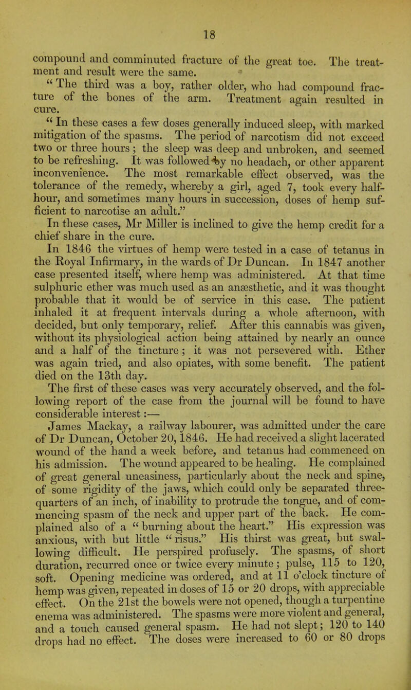 compound and comminuted fracture of the great toe. Tlie treat- ment and result were the same.  The third was a boy, rather older, who had com])ound frac- ture of the bones of the arm. Treatment again resulted in cure. In these cases a few doses generally induced sleep, with marked mitigation of the spasms. The period of narcotism did not exceed two or three hours ; the sleep was deep and unbroken, and seemed to be refreshing. It was followed 4)y no headach, or other apparent inconvenience. The most remarkable eflPect observed, was the tolerance of the remedy, whereby a girl, aged 7, took every half- hour, and sometimes many hours in succession, doses of hemp suf- ficient to narcotise an adult. In these cases, Mr Miller is inclined to give the hemp credit for a chief share in the cure. In 1846 the virtues of hemp were tested in a case of tetanus in the Royal Infirmary, in the wards of Dr Duncan. In 1847 another case presented itself, where hemp was administered. At that time sulphuric ether was much used as an anaesthetic, and it was thought probable that it would be of service in this case. The patient inhaled it at frequent intervals during a whole afternoon, with decided, but only temporary, relief. After this cannabis was given, without its physiological action being attained by nearly an ounce and a half of the tincture; it was not persevered with. Ether was again tried, and also opiates, with some benefit. The patient died on the ISth day. The first of these cases was very accurately observed, and the fol- lowing report of the case fi'om the journal will be found to have considerable interest:— James ^lackay, a railway labourer, was admitted under the care of Dr Duncan, October 20,1846. He had received a slight lacerated wound of the hand a week before, and tetanus had commenced on his admission. The wound appeared to be healing. He complained of great general uneasiness, particularly about the neck and spine, of some rigidity of the jaws, which could only be separated three- quarters of an inch, of inability to protrude the tongue, and of com- mencing spasm of the neck and upper part of the back. He com- plained also of a  burning about the heart. His expression was anxious, with but little  risus. His thirst was great, but swal- lowing difficult. He perspired profusely. The spasms, of short duration, recurred once or twice every minute ; pulse, 115 to 120, soft. Opening medicine was ordered, and at 11 o'clock tincture of hemp was given, repeated in doses of 15 or 20 drops, with appreciable effect. On the 21st the bowels were not opened, though a turpentine enema was administered. The spasms were more violent and general, and a touch caused general spasm. He had not slept; 120 to 140 drops had no effect. The doses were increased to 60 or 80 drops i