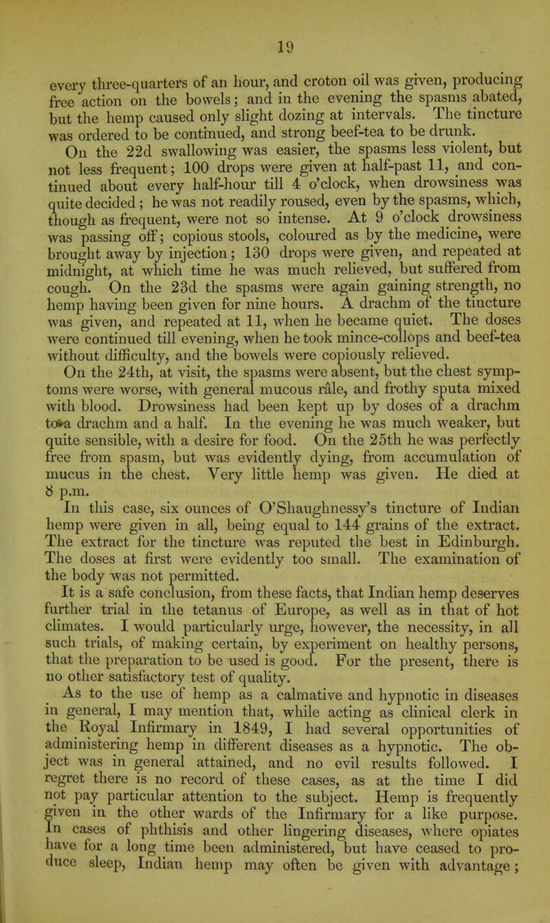 every three-quarters of an hour, and croton oil was given, producing free action on the bowels; and in the evening the spasms abated, but the hemp caused only slight dozing at intervals. The tincture was ordered to be continued, and strong beef-tea to be drunk. On the 22d swallowing was easier, the spasms less violent, but not less fi-equent; 100 drops were given at half-past 11, and con- tinued about every half-hour till 4 o'clock, when drowsiness was quite decided ; he was not readily roused, even by the spasms, which, tbough as frequent, were not so intense. At 9 o'clock drowsiness was passing off; copious stools, coloured as by the medicine, were brought away by injection; 130 drops were given, and repeated at midnight, at which time he was much relieved, but suffered from cough. On the 23d the spasms were again gaining strength, no hemp having been given for nine hours. A drachm of the tincture was given, and repeated at 11, when he became quiet. The doses were continued till evening, when he took mince-collops and beef-tea without difficulty, and the bowels were copiously relieved. On the 24th, at visit, the spasms were absent, but the chest symp- toms were worse, with general mucous rale, and frothy sputa mixed with blood. Drowsiness had been kept up by doses of a drachm to>a drachm and a half. In the evening he was much weaker, but quite sensible, with a desire for food. On the 25th he was perfectly free from spasm, but was evidently dying, from accumulation of mucus in the chest. Very little hemp was given. He died at 8 p.m. In this case, six ounces of O'Shaughnessy's tincture of Indian hemp were given in all, being equal to 144 grains of the extract. The extract for the tincture was reputed the best in Edinburgh. The doses at first were evidently too small. The examination of the body was not permitted. It is a safe conclusion, from these facts, that Indian hemp deserves further trial in the tetanus of Europe, as well as in that of hot climates. I would particularly urge, however, the necessity, in all such trials, of making certain, by experiment on healthy persons, that the preparation to be used is good. For the present, there is no other satisfactory test of quahty. As to the use of hemp as a calmative and hypnotic in diseases in general, I may mention that, while acting as clinical clerk in the Royal Infirmary in 1849, I had several opportunities of administering hemp in different diseases as a hypnotic. The ob- ject was in general attained, and no evil results followed. I regret there is no record of these cases, as at the time I did not pay particular attention to the subject. Hemp is frequently fiven in the other wards of the Infirmary for a like purpose, n cases of phthisis and other lingering diseases, where opiates have for a long time been administered, but have ceased to pro- duce sleep, Indian hemp may often be given with advantage;