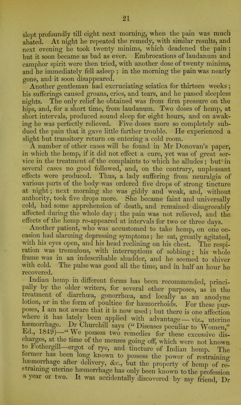 slept profoundly till eight next morning, when the pain was much abated. At night he repeated the remedy, with similar results, and next evening he took twenty minims, which deadened the pain ; but it soon became as bad as ever. Embrocations of laudanum and camphor spirit were then tried, with another dose of twenty minims, and ne immediately fell asleep ; in the morning the pain was nearly gone, and it soon disappeared. Another gentleman had excruciating sciatica for thirteen weeks ; his sufferings caused groans, cries, and tears, and he passed sleepless nights. The only relief he obtained was from firm pressure on the hips, and, for a short time, from laudanum. Two doses of hemp, at short intervals, produced sound sleep for eight houi's, and on awak- ing he was perfectly relieved. Five doses more so completely sub- dued the pain that it gave little farther trouble. He experienced a slight but transitory return on entering a cold room. A number of other cases will be found in Mr Donovan's paper, in which the hemp, if it did not effect a cure, yet was of great ser- vice in the treatment of the complaints to which he alludes ; but in several cases no good followed, and, on the contrary, unpleasant effects were produced. Thus, a lady suffering from neuralgia of various parts of the body was ordered five drops of strong tincture at night; next morning she was giddy and weak, and, without authority, took five drops more. She became faint and universally cold, had some apprehension of death, and remained disagreeably affected dui^ing the whole day; the pain was not relieved, and the effects of the hemp re-appeared at intervals for two or three days. Another patient, who was accustomed to take hemp, on one oc- casion had alarming depressing symptoms; he sat, greatly agitated, with his eyes open, and his head reclining on his chest. The respi- ration was tremulous, with interruptions of sobbing; his whole frame was in an indescribable shudder, and he seemed to shiver with cold. The pulse was good all the time, and in half an hour he recovered. Indian hemp in different forms has been recommended, princi- pally by the older writers, for several other purposes, as in the treatment of diarrhoea, gonorrhoea, and locally as an anodyne lotion, or ni the form of poultice for hiemorrhoids. For these pur- poses, I am not aware that it is now used; but there is one affection where it has lately been applied with advantage — viz., uterine haemorrhage. Dr Churchill says (« Diseases peculiar to Women, -h-d., 1849)— We possess two remedies for these excessive dis- charges, at the time of the menses going off, which were not known to i^othergill—ergot of rye, and tincture of Indian hemp. The former has been long known to possess the power of restraining haernorrhage afler delivery, &c., but the property of hemp of re- straining uterine haemorrhage has only been known to the profession a year or two. It was accidentally discovered by my fi-iend Dr