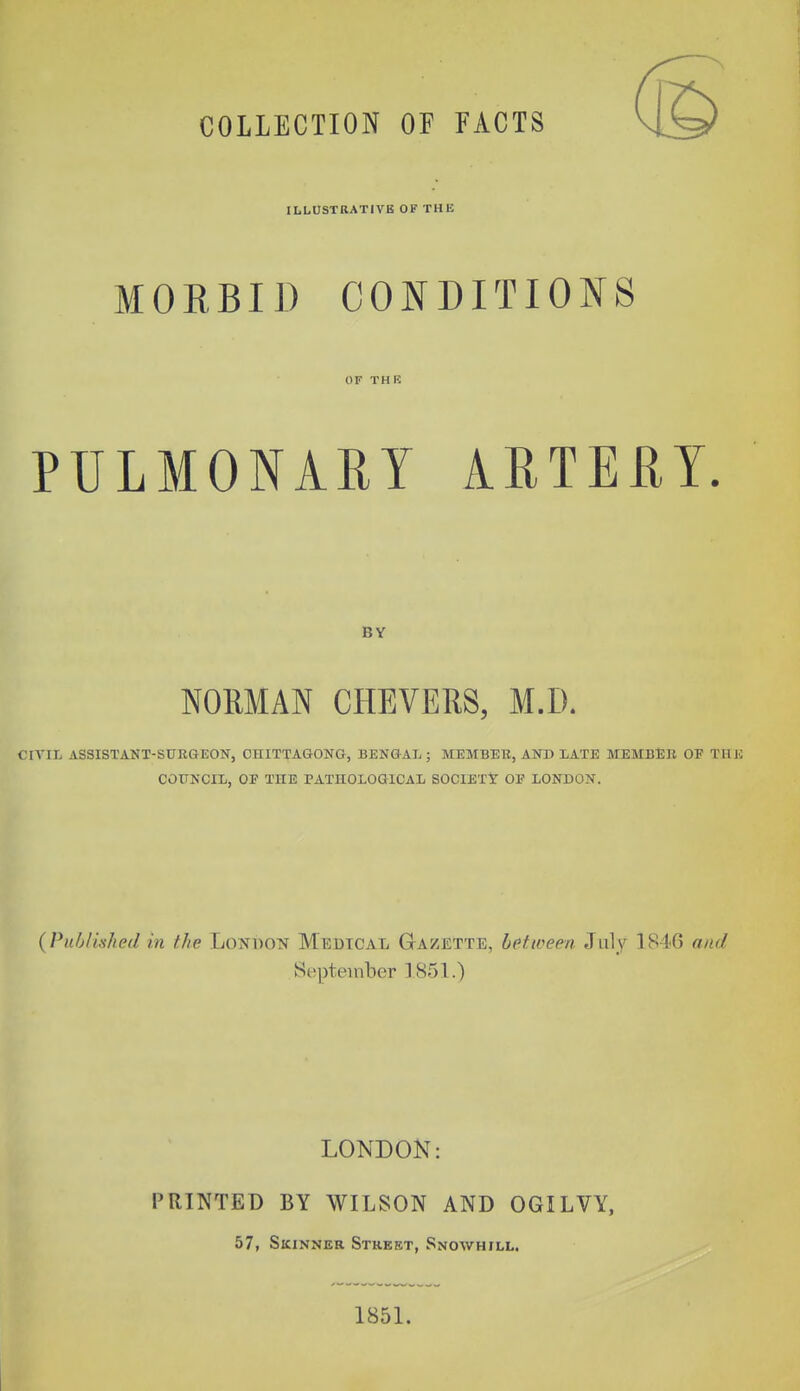 COLLECTION OF FACTS ILLUSTRATIVE OF THE MORBID CONDITIONS OF THR PULMONARY ARTERY. BY NORMAN CHEVERS, M.D. CIVIIi ASSISTANT-SURGEON, CHITTAGONG, BENGAL ; MEMBER, AND LATE MEMBER OF THE COUNCIL, OE THE PATHOLOGICAL SOCIETY OE LONDON. {Puhlished in the LoNUON Medical Ga/etttd, between July 1846 and September 1851.) LONDON: PRINTED BY WILSON AND OGILVY, 57, SiciNNER Street, Snowhill. 1851.