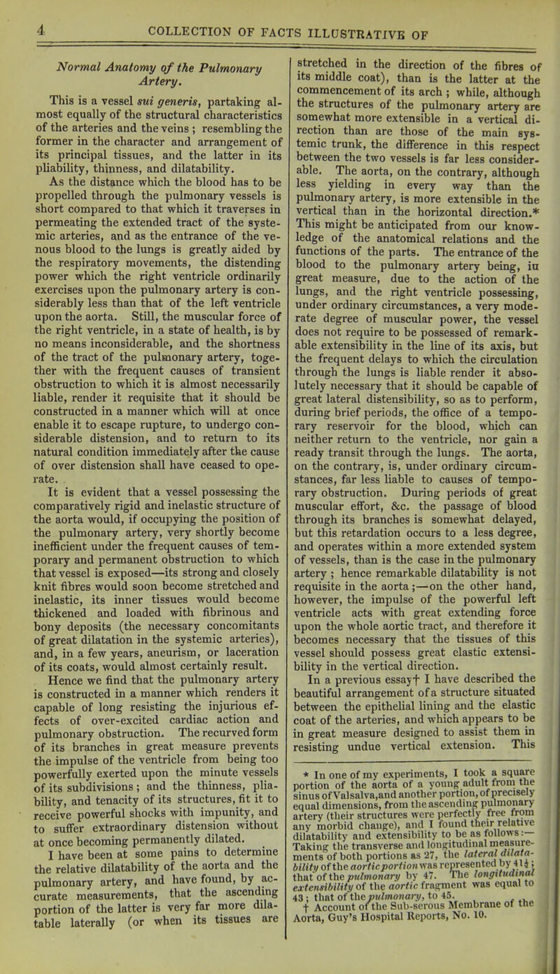 COLLECTION OF FACTS ILLUSTRATIVB OF Normal Anatomy of the Pulmonary Artery. This is a vessel sui generis, partaking al- most equally of the structural characteristics of the arteries and the veins ; resembling the former in the character and arrangement of its principal tissues, and the latter in its pliability, thinness, and dilatability. As the distance which the blood has to be propelled through the pulmonary vessels is short compared to that which it traverses in permeating the extended tract of the syste- mic arteries, and as the entrance of the ve- nous blood to the lungs is greatly aided by the respiratory movements, the distending power which the right ventricle ordinarily exercises upon the pulmonary artery is con- siderably less than that of the left ventricle upon the aorta. Still, the muscular force of the right ventricle, in a state of health, is by no means inconsiderable, and the shortness of the tract of the pulmonary artery, toge- ther with the frequent causes of transient obstruction to which it is almost necessarily liable, render it requisite that it should be constructed in a manner which will at once enable it to escape rupture, to undergo con- siderable distension, and to return to its natural condition immediately after the cause of over distension shall have ceased to ope- rate. It is evident that a vessel possessing the comparatively rigid and inelastic structure of the aorta would, if occupying the position of the pulmonary artery, very shortly become inefficient under the frequent causes of tem- porary and permanent obstruction to which that vessel is exposed—its strong and closely knit fibres would soon become stretched and inelastic, its inner tissues would become thickened and loaded with fibrinous and bony deposits (the necessary concomitants of great dilatation in the systemic arteries), and, in a few years, aneurism, or laceration of its coats, would almost certainly result. Hence we find that the pulmonary artery is constructed in a manner which renders it capable of long resisting the injurious ef- fects of over-excited cardiac action and pulmonary obstruction. The recurved form of its branches in great measure prevents the impulse of the ventricle from being too powerfully exerted upon the minute vessels of its subdivisions ; and the thinness, plia- bility, and tenacity of its structures, fit it to receive powerful shocks with impunity, and to suffer extraordinary distension without at once becoming permanently dilated. I have been at some pains to determine the relative dilatability of the aorta and the pulmonary artery, and have found, by ac- curate measurements, that the ascendmg portion of the latter is very far more dila- table laterally (or when its tissues are stretched in the direction of the fibres of its middle coat), than is the latter at the commencement of its arch ; while, although the structures of the pulmonary artery are somewhat more extensible in a vertical di- rection than are those of the main sys- temic trunk, the difference in this respect between the two vessels is far less consider- able. The aorta, on the contrary, although less yielding in every way than the pulmonary artery, is more extensible in the vertical than in the horizontal direction.* This might be anticipated from our know- ledge of the anatomical relations and the functions of the parts. The entrance of the blood to the pulmonary artery being, ia great measure, due to the action of the lungs, and the right ventricle possessing, under ordinary circumstances, a very mode- rate degree of muscular power, the vessel does not require to be possessed of remark- able extensibility in the line of its axis, but the frequent delays to which the circulation through the lungs is liable render it abso- lutely necessary that it should be capable of great lateral distensibility, so as to perform, during brief periods, the office of a tempo- rary reservoir for the blood, which can neither return to the ventricle, nor gain a ready transit through the lungs. The aorta, on the contrary, is, under ordinary circum- stances, far less liable to causes of tempo- rary obstruction. During periods of great muscular effort, &c. the passage of blood through its branches is somewhat delayed, but this retardation occurs to a less degree, and operates within a more extended system of vessels, than is the case in the pulmonary artery ; hence remarkable dilatability is not requisite in the aorta ;—on the other hand, however, the impulse of the powerful left ventricle acts with great extending force upon the whole aortic tract, and therefore it becomes necessary that the tissues of this vessel should possess great elastic extensi- bility in the vertical direction. In a previous essayf I have described the beautiful arrangement of a structure situated between the epithelial lining and the elastic coat of the arteries, and which appears to be in great measure designed to assist them in resisting undue vertical extension. This * In one of my experiments, I took a square portion of the aorta of a youngr adult from the sinus of Valsalva.and another portion, of precisely equal dimensions, from the ascending pulmonary artery (their structures were perfectly free from any morbid change), and I found their relative dilatability and extensibility to be as follows :— Taking the transverse and longitudinal measure- ments of both portions as 27, the lateral dtlata- bilitv of the aortic portiotivcas represented by 41 i ; thatofthej»«;mojmrv by 47. The longitudinal extensibility of the aortic fragment was equal to 43 ; that of the pulmonary, to 45. t Account ofthe Sub-serous Membrane of the Aorta, Guy's Hospital Reports, No. 10.