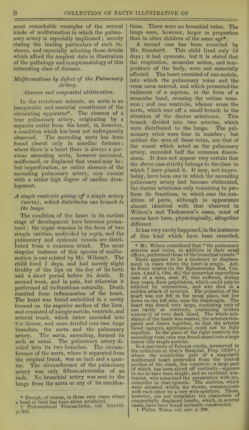 most remarkable examples of the several kinds of malformation in which the pulmo- nary artery is especially implicated ; merely stating the leading particulars of each in- stance, and especially selecting those details which afford the amplest data in illustration of the pathology and symptomatology of this interesting class of diseases. Malformations hy defect of the Pulmonary Artery. Absence and congenital obliteration. In the vertebrate animals, an aorta is an inseparable and essential constituent of the circulating apparatus*. The absence of a true pulmonary artery, originating by a separate outlet from the heart, is, however, a condition which has been not unfrequently observed. The ascending aorta has been found absent only in acardiac foetuses; where there is a heart there is always a per- vious ascending aorta, however narrowed, malformed, or displaced that vessel may be: but imperforation, or entire absence of the ascending pulmonary artery, may coexist with a rather high degree of cardiac deve- lopment. A single ventricle giving off a single artery Caorta), which distributes one branch to the lungs. The condition of the heart in its earliest stage of development here becomes perma- nent : the organ remains in the form of two simple cavities, undivided by septa, and the pulmonary and systemic vessels are distri- buted from a common trunk. The most singular instance of this species of malfor- mation is one related by Mr. Wilsonf. The child lived 7 days, and had merely slight lividity of the lips on the day of its birth and a short period before its death. It seemed weak, and in pain, but otherwise it performed all its functions naturally. Death resulted from inflammation of the heart. The heart was found embedded in a cavity formed on the superior surface of the liver, and consisted of a single auricle, ventricle, and arterial trunk, which latter ascended into the thorax, and soon divided into two large branches, the aorta and the pulmonary artery. The aorta, ascending, formed its arch as usual. The pulpionary artery di- vided into its two branches. The circum- ference of the aorta, where it separated from the original trunk, was an inch and a quar- ter. The circumference of the pulmonary artery was only fifteen-sixteenths of an inch. No bronchial artery was sent to the lungs from the aorta or any of its ramifica- * Except, of course, in those rare cases where a head or limb has been alone produced. t Philosopliical Transactions, vol. Ixxxviu. p. 346. tions. There were no bronchial veins. The lungs were, however, larger in proportion than in other children of the same age*. A second case has been recorded by Mr. Standertf. This child lived only 10 days; it had cyanosis, but it is stated that the respiration, muscular action, and tem- perature of the body, were not materially affected. The heart consisted of one auricle, into which the pulmonary veins and the vense cavse entered, and which presented the rudiment of a septum, in the form of a muscular band, crossing the ostium veno- sum ; and one ventricle, whence arose the aorta, which sent off a small branch in the situation of the ductus arteriosus. This branch divided into two arteries, which were distributed to the lungs. The pul- monary veins were four in number; but neither the area of these veins, nor that of the vessel which acted as the pulmonary artery, exceeded half the common dimen- sions. It does not appear very certain that the above case strictly belongs to the class in which I have placed it. It may, not impro- bably, have been one in which the ascending pulmonary artery had become obliterated, the ductus arteriosus only remaining to per- form its functions, in which case the con- dition of parts, although in appearance almost identical with that observed in Wilson's and Tiedemann's cases, must of course have been, physiologically, altogether different. It has very rarely happened, in the instances of this kind which have been recorded, * Mr. Wilson considered that  the pulmonary arteries and veins, in addition to their usual offices, performed those of the bronchial vessels. There appears to he a tendency to displace- ment in cases where the heart is single. Ant. de Pozzi relates (in the Ephemerides Nat. Cur. Ann. 4 and 5, Obs. 40,) the somewhat marvellous case of a man, aetat. 27, who suffered, during four years, from palpitation, which could only be relieved by venesection, and who died in a sudden attack of syncope. The pulsation of the heart was not felt in the usual place, but low down on the left side, near the diaphragm. The heart was found very large, consisting only of one cavity or ventricle, containing sixteen ounces (!) of very dark blood. The whole sub- stance of the heart was wasted, the arteries elon- gated and drawn together, so that the arterial blood (sanguis spirituosus) could not be fully expelled. In the place of the right ventricle the ascending vena cava was found raised into a large tumor (the single auricle). In a specimen of Ectopia cordis, (presen-ed in the collection at Guy's Hospital, Prep. 13792s,) where the ventricular part of a singularly malformed heart protruded from the central portion of the chest, the ventricle-a large part of which has been sliced off vertically—appears to me to have been single; and an excellent ana- tomist, who examined the preparation with me, coincides in that opinion. The auricles, which were situated withm the thorax, communicate with each other by a very wide aperture. These, however, are not invariably the characters of congenitally disjilnced hearts, which, in several cases, have been found normailv construrtod. t Philos. Trans, vol. xcv. p. 228,