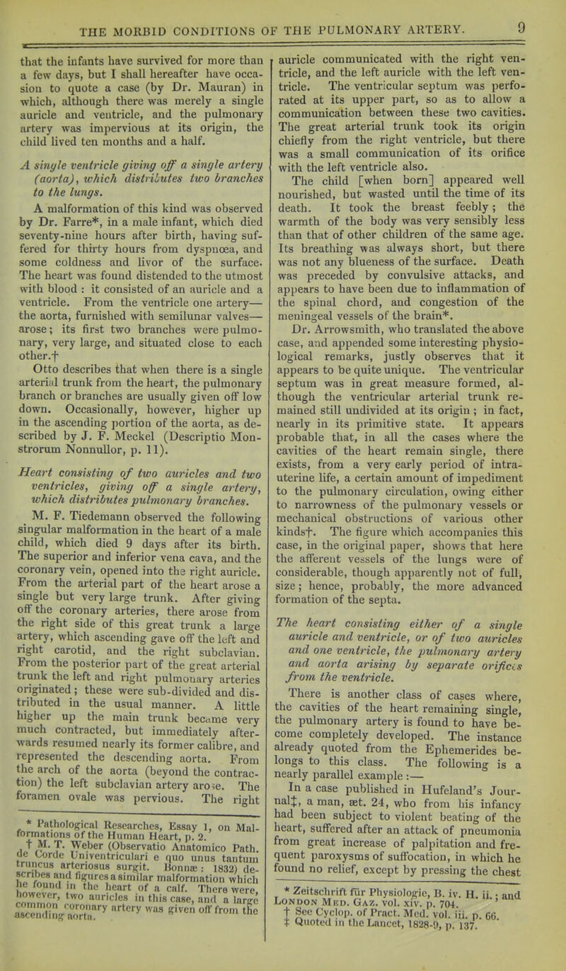 that the mfants have survived for more than a few days, but I shall hereafter have occa- sion to quote a case (by Dr. Mauran) in which, although there was merely a single auricle and ventricle, and the pulmonary artery was impervious at its origin, the child lived ten mouths and a half. A single ventricle giving off a single ai'tery (aorta), ivhich distributes ttvo branches to the lungs. A malformation of this kind was observed by Dr. Farre*, in a male infant, which died seventy-nine hours after birth, having suf- fered for thirty hours from dyspnoea, and some coldness and livor of the surface. The heart was found distended to the utmost with blood : it consisted of an auricle and a ventricle. From the ventricle one artery— the aorta, furnished with semilunar valves— arose; its first two branches were pulmo- nary, very large, and situated close to each other.f Otto describes that when there is a single arteri;il trunk from the heart, the pulmonary branch or branches are usually given off low down. Occasionally, however, higher up in the ascending portion of the aorta, as de- scribed by J. F. Meckel (Descriptio Mon- strorum Nonnullor, p. 11). Heart consisting of two auricles and two ventricles, giving off' a single artery, which distributes pulmonary branches. M. F. Tiedemann observed the following singular malformation in the heart of a male child, which died 9 days after its birth. The superior and inferior vena cava, and the coronary vein, opened into the right auricle. From the arterial part of the heart arose a single but very large trunk. After giving off the coronary arteries, there arose from the right side of this great trunk a large artery, which ascending gave off the left and right carotid, and the right subclavian. From the posterior part of the great arterial trunk the left and right pulmotiary arteries originated ; these were sub-divided and dis- tributed in the usual manner. A little higher up the main trunk bec.ime very much contracted, but immediately after- wards resumed nearly its former caHbre, and represented the descending aorta. From the arch of the aorta (beyond the contrac- tion) the left subclavian artery aro^e. The foramen ovale was pervious. The right * Pathological Researches, Essay 1, on Mal- formations of the Human Heart, p. 2. t M. T. Weber (Observatio Anatomico Path, ue Lorde Lniveiitriculari e quo unus tantum truricus arteriosus surpit. Bonna; : 1832) de- scribes and figures a similar malformation which he found in the heart of a calf. There were however, two auricles in this case, and alarffc a8c'^,uIig'„„X''' '^•■^ auricle communicated with the right ven- tricle, and the left auricle with the left ven- tricle. The ventricular septum was perfo- rated at its upper part, so as to allow a communication between these two cavities. The great arterial trunk took its origin chiefly from the right ventricle, but there was a small communication of its orifice with the left ventricle also. The child [when born] appeared well nourished, but wasted until the time of its death. It took the breast feebly; the warmth of the body was very sensibly less than that of other children of the same age. Its breathing was always short, but there was not any blueness of the surface. Death was preceded by convulsive attacks, and appears to have been due to inflammation of the spinal chord, and congestion of the meningeal vessels of the brain*. Dr. Arrowsmith, who translated the above case, and appended some interesting physio- logical remarks, justly observes that it appears to be quite unique. The ventricular septum was in great measure formed, al- though the ventricular arterial trunk re- mained still undivided at its origin ; in fact, nearly in its primitive state. It appears probable that, in all the cases where the cavities of the heart remain single, there exists, from a very early period of intra- uterine life, a certain amount of impediment to the pulmonary circulation, owing either to narrowness of the pulmonary vessels or mechanical obstructions of various other kindsf. The figure which accompanies this case, in the original paper, shows that here the afferent vessels of the lungs were of considerable, though apparently not of full, size; hence, probably, the more advanced formation of the septa. The heart consisting either of a single auricle and ventricle, or of two auricles and one ventricle, the -pulmonary artery and aorta arising by separate orifias from the ventricle. There is another class of cases where, the cavities of the heart remaining single, the pulmonary artery is found to have be- come completely developed. The instance already quoted from the Ephemerides be- longs to this class. The following is a nearly parallel example :— In a case published in Hufeland's Jour- nalj, a man, set. 24, who from his infancy had been subject to violent beating of the heart, suffered after an attack of pneumonia from great increase of palpitation and fre- quent paroxysms of suffocation, in which he found no relief, except by pressing the chest * Zeitschrift fur Physiologic, B. iv. H. ii • and London Mkd. Gaz. vol. xiv. p. 704. '' t See Cyclop, of Pract. Med. vol. iii. p 66 T Quoted in the Lancet, 1828-9, p. 137.