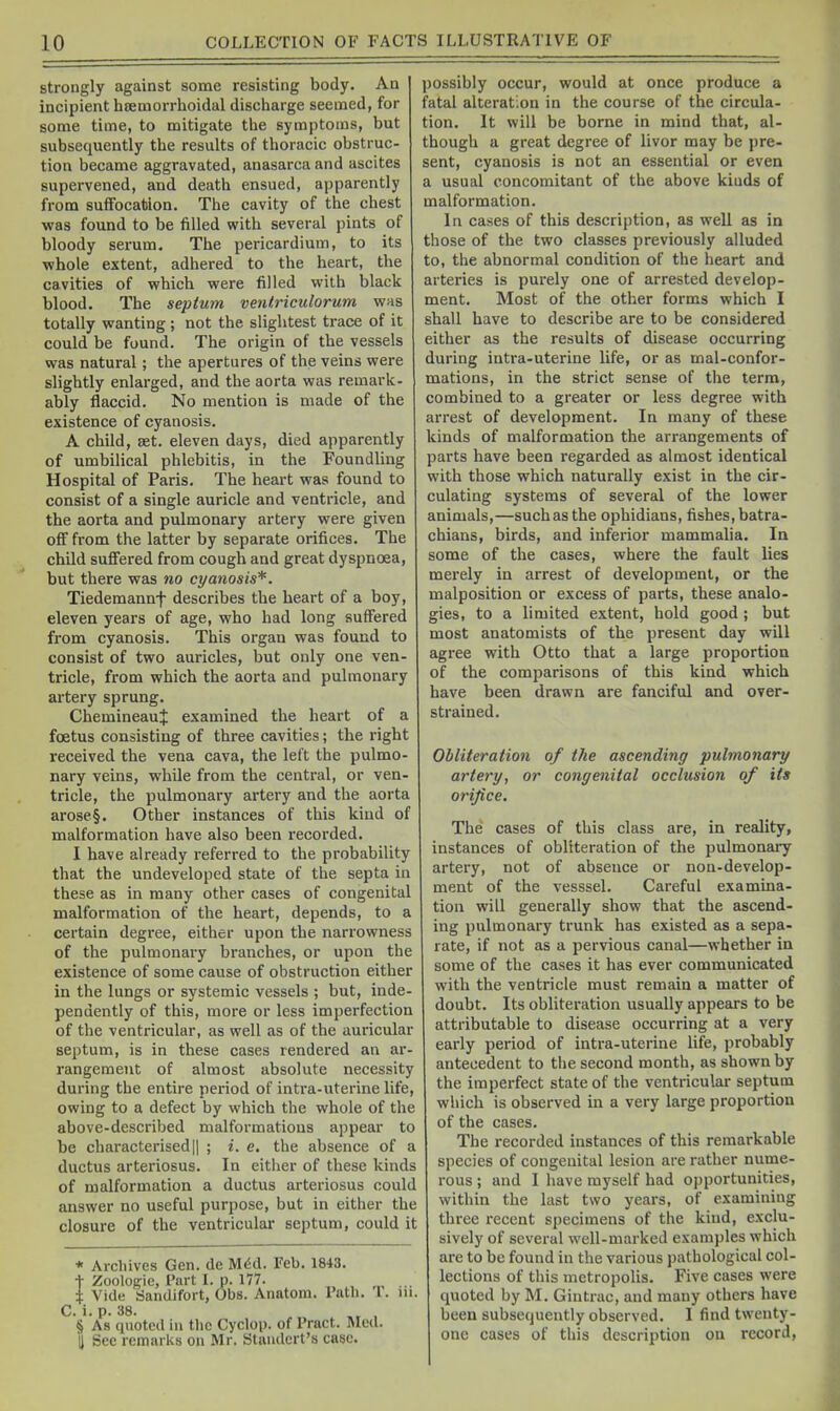 strongly against some resisting body. An incipient hsemorrhoidal discharge seemed, for some time, to mitigate the symptoms, but subsequently the results of thoracic obstruc- tion became aggravated, anasarca and ascites supervened, and death ensued, apparently from suffocation. The cavity of the chest was found to be filled with several pints of bloody serum. The pericardium, to its ■whole extent, adhered to the heart, the cavities of which were filled with black blood. The septum ventriculorum was totally wanting; not the slightest trace of it could be found. The origin of the vessels was natural; the apertures of the veins were slightly enlarged, and the aorta was remark- ably flaccid. No mention is made of the existence of cyanosis. A child, aet. eleven days, died apparently of umbilical phlebitis, in the Foundling Hospital of Paris. The heart was found to consist of a single auricle and ventricle, and the aorta and pulmonary artery were given off from the latter by separate orifices. The child suffered from cough and great dyspnoea, but there was no cyanosis*. Tiedemannf describes the heart of a boy, eleven years of age, who had long suffered from cyanosis. This organ was found to consist of two auricles, but only one ven tricle, from which the aorta and pulmonary artery sprung. ChemineauJ examined the heart of a foetus consisting of three cavities; the right received the vena cava, the left the pulmo- nary veins, while from the central, or ven tricle, the pulmonary artery and the aorta arose§. Other instances of this kind of malformation have also been recorded. I have already referred to the probability that the undeveloped state of the septa in these as in many other cases of congenital malformation of the heart, depends, to a certain degree, either upon the narrowness of the pulmonary branches, or upon the existence of some cause of obstruction either in the lungs or systemic vessels ; but, iude pendently of this, more or less imperfection of the ventricular, as well as of the auricular septum, is in these cases rendered an ar rangemeut of almost absolute necessity during the entire period of intra-uterine life, owing to a defect by which the whole of the above-described malformations appear to be characterisedII ; i. e. the absence of a ductus arteriosus. In either of these kinds of malformation a ductus arteriosus could answer no useful purpose, but in either the closure of the ventricular septum, could it * Archives Gen. de Mdd. Feb. 1843. I Zoplogie, Part L p. 177. Vide Sandifort, Obs. Anatom. Path. 1. C.'i.p. 38. , § As quoted in the Cyclop, of Pract. Med. H Sec remarks on Mr. Standcrt's case. possibly occur, would at once produce a fatal alteration in the course of the circula- tion. It will be borne in mind that, al- though a great degree of livor may be pre- sent, cyanosis is not an essential or even a usual concomitant of the above kinds of malformation. In cases of this description, as well as in those of the two classes previously alluded to, the abnormal condition of the heart and arteries is purely one of arrested develop- ment. Most of the other forms which I shall have to describe are to be considered either as the results of disease occurring during intra-uterine life, or as mal-confor- mations, in the strict sense of the term, combined to a greater or less degree with arrest of development. In many of these kinds of malformation the arrangements of parts have been regarded as almost identical with those which naturally exist in the cir- culating systems of several of the lower animals,—such as the ophidians, fishes, batra- chians, birds, and inferior mammalia. In some of the cases, where the fault lies merely in arrest of development, or the malposition or excess of parts, these analo- gies, to a limited extent, bold good; but most anatomists of the present day will agree with Otto that a large proportion of the comparisons of this kind which have been drawn are fanciful and over- strained. Obliteration of the ascending pulmonary artery, or congenital occlusion of its orifice. The cases of this class are, in reality, instances of obliteration of the pulmonary artery, not of absence or non-develop- ment of the vesssel. Careful examina- tion will generally show that the ascend- ing pulmonary trunk has existed as a sepa- rate, if not as a pervious canal—whether in some of the cases it has ever communicated with the ventricle must remain a matter of doubt. Its obliteration usually appears to be attributable to disease occurring at a very early period of intra-uterine life, probably antecedent to the second month, as shown by the imperfect state of the ventricular septum which is observed in a very large proportion of the cases. The recorded instances of this remarkable species of congenital lesion are rather nume- rous ; and I have myself had opportunities, within the last two years, of examining three recent specimens of the kind, exclu- sively of several well-marked examples which are to be found in the various pathological col- lections of this metropolis. Five cases were quoted by M. Giutrac, and many others have been subsequently observed. 1 find twenty- one cases of this description on record.