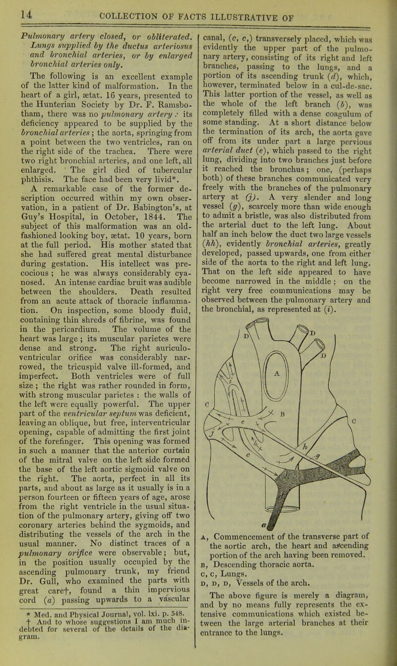u Pulmonary artery closed, or obliterated. Lungs supplied by the ductus arteriosus and bronchial arteries, or by enlarged bronchial arteries only. The following is an excellent example of the latter kind of malformation. In the heart of a girl, setat. 16 years, presented to the Hunterian Society by Dr. F. Ramsbo- tham, there was no pulmonary artery .• its deficiency appeared to be supplied by the bronchial arteries; the aorta, springing from a point between the two ventricles, ran on the right side of the trachea. There were two right bronchial arteries, and one left, all enlarged. The girl died of tubercular phthisis. The face had been very livid*. A remarkable case of the former de- scription occurred within my own obser- vation, in a patient of Dr. Babington's, at Guy's Hospital, in October, 1844. The subject of this malformation was an old- fashioned looking boy, setat. 10 years, born at the full period. His mother stated that she had suffered great mental disturbance during gestation. His intellect was pre- cocious ; he was always considerably cya- nosed. An intense cardiac bruit was audible between the shoulders. Death resulted from an acute attack of thoracic inflamma- tion. On inspection, some bloody fluid, containing thin shreds of fibrine, was found in the pericardium. The volume of the heart was large ; its muscular parietes were dense and strong. The right auriculo- ventricular orifice was considerably nar- rowed, the tricuspid valve ill-formed, and imperfect. Both ventricles were of full size ; the right was rather rounded in form, with strong muscular parietes : the walls of the left were equally powerful. The upper part of the ventricular septum was deficient, leaving an oblique, but free, interventricular opening, capable of admitting the first joint of the forefinger. This opening was formed in such a manner that the anterior curtain of the mitral valve on the left side formed the base of the left aortic sigmoid valve on the right. The aorta, perfect in all its parts, and about as large as it usually is in a person fourteen or fifteen years of age, arose from the right ventricle in the usual situa- tion of the pulmonary artery, giving off two coronary arteries behind the sygmoids, and distributing the vessels of the arch in the usual manner. No distinct traces of a pulmonary orifice were observable; but, in the position usually occupied by the ascending pulmonary trunk, my friend Dr. Gull, who examined the parts with great caref, found a thin impervious cord (a) passing upwards to a vascular * Med. and Physical Journal, vol. Ixi. p. 548. t And to whose sugBestions I am much m- debted for several of the details of the dia- gram. canal, (e, c,) transversely placed, which was evidently the upper part of the pulmo- nary artery, consisting of its right and left branches, passing to the lungs, and a portion of its ascending trunk (d), which, however, terminated below in a cul-de-sac. This latter portion of the vessel, as well as the whole of the left branch (b), was completely filled with a dense coagulura of some standing. At a short distance below the termination of its arch, the aorta gave off from its under part a large pervious arterial duct (e), which passed to the right lung, dividing into two branches just before it reached the bronchus; one, (perhaps both) of these branches communicated very freely with the branches of the pulmonary artery at CjJ, A very slender and long vessel (g), scarcely more than wide enough to admit a bristle, was also distributed from the arterial duct to the left lung. About half an inch below the duct two large vessels (hh), evidently bronchial arteries, greatly developed, passed upwards, one from either side of the aorta to the right and left lung. That on the left side appeared to have become narrowed in the middle ; on the right very free communications may be observed between the pulmonary artery and the bronchial, as represented at (i). A, Commencement of the transverse part of the aortic arch, the heart and ascending portion of the arch having been removed. B, Descending thoracic aorta, c, c. Lungs. D, D, D, Vessels of the arch. The above figure is merely a diagram, and by no means fully represents the ex- tensive communications which existed be- tween the large arterial branches at their entrance to the lungs.