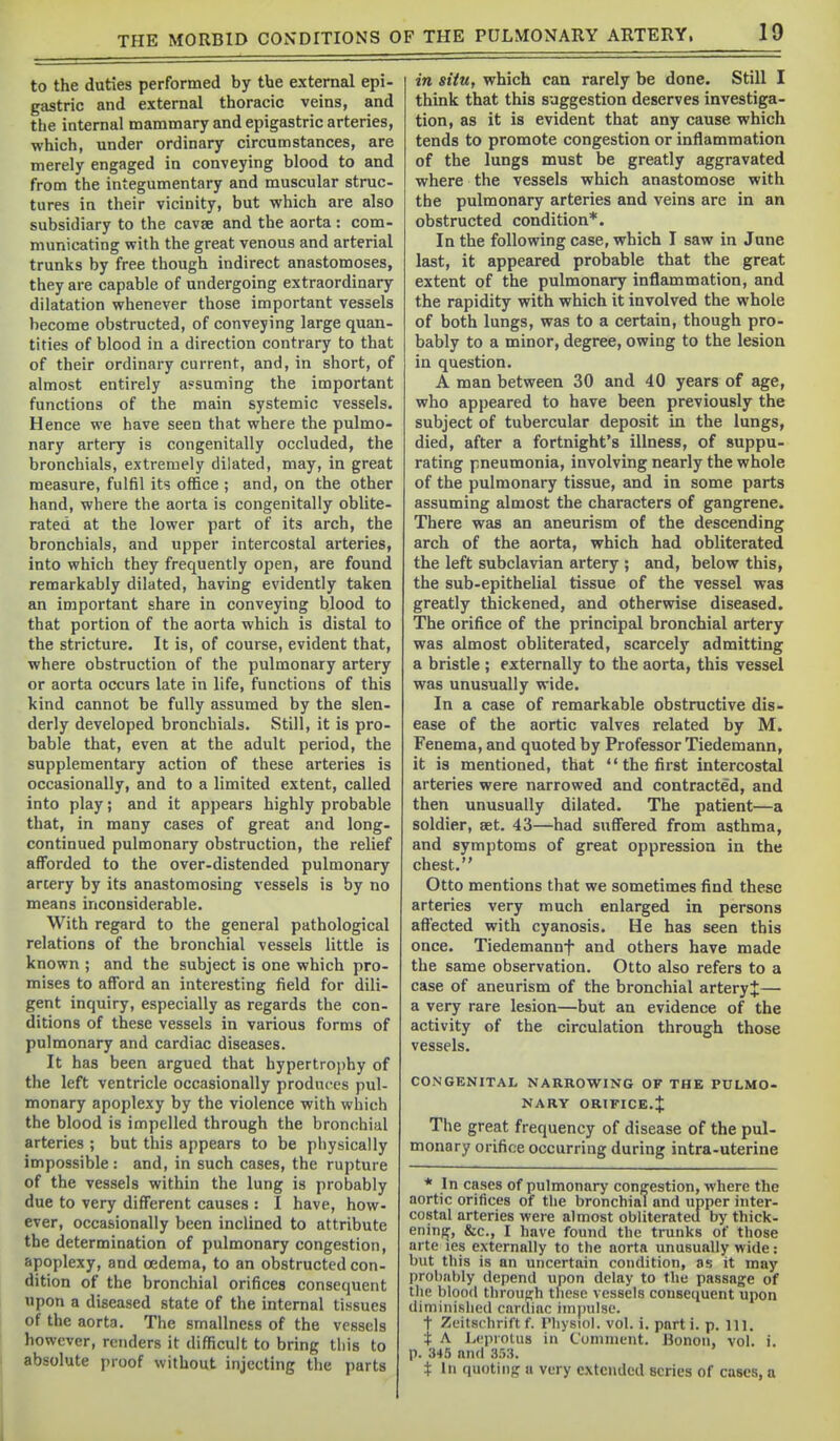 to the duties performed by tbe external epi- gastric and external thoracic veins, and the internal mammary and epigastric arteries, which, under ordinary circumstances, are merely engaged in conveying blood to and from the integumentary and muscular struc- tures in their vicinity, but which are also subsidiary to the cavse and the aorta : com- municating with the great venous and arterial trunks by free though indirect anastomoses, they are capable of undergoing extraordinary dilatation whenever those important vessels become obstructed, of conveying large quan- tities of blood in a direction contrary to that of their ordinary current, and, in short, of almost entirely assuming the important functions of the main systemic vessels. Hence we have seen that where the pulmo- nary artery is congenitally occluded, the bronchials, extremely dilated, may, in great measure, fulfil its office ; and, on the other hand, where the aorta is congenitally oblite- rated at the lower part of its arch, the bronchials, and upper intercostal arteries, into which they frequently open, are found remarkably dilated, having evidently taken an important share in conveying blood to that portion of the aorta which is distal to the stricture. It is, of course, evident that, where obstruction of the pulmonary artery or aorta occurs late in life, functions of this kind cannot be fully assumed by the slen- derly developed bronchials. Still, it is pro- bable that, even at the adult period, the supplementary action of these arteries is occasionally, and to a limited extent, called into play; and it appears highly probable that, in many cases of great and long- continued pulmonary obstruction, the relief afforded to the over-distended pulmonary artery by its anastomosing vessels is by no means inconsiderable. With regard to the general pathological relations of the bronchial vessels little is known ; and the subject is one which pro- mises to afford an interesting field for dili- gent inquiry, especially as regards the con- ditions of these vessels in various forms of pulmonary and cardiac diseases. It has been argued that hypertrophy of the left ventricle occasionally produces pul- monary apoplexy by the violence with which the blood is impelled through the bronchial arteries ; but this appears to be physically impossible : and, in such cases, the rupture of the vessels within the lung is probably due to very different causes : I have, how- ever, occasionally been inclined to attribute the determination of pulmonary congestion, apoplexy, and oedema, to an obstructed con- dition of the bronchial orifices consequent upon a diseased state of the internal tissues of the aorta. The smallness of the vessels however, renders it difficult to bring this to absolute proof without injecting the parts in situ, which can rarely be done. Still I think that this suggestion deserves investiga- tion, as it is evident that any cause which tends to promote congestion or inflammation of the lungs must be greatly aggravated where the vessels which anastomose with the pulmonary arteries and veins are in an obstructed condition*. In the following case, which I saw in June last, it appeared probable that the great extent of the pulmonary inflammation, and the rapidity with which it involved the whole of both lungs, was to a certain, though pro- bably to a minor, degree, owing to the lesion in question. A man between 30 and 40 years of age, who appeared to have been previously the subject of tubercular deposit in the lungs, died, after a fortnight's illness, of suppu- rating pneumonia, involving nearly the whole of the pulmonary tissue, and in some parts assuming almost the characters of gangrene. There was an aneurism of the descending arch of the aorta, which had obliterated the left subclavian artery ; and, below this, the sub-epithelial tissue of the vessel was greatly thickened, and otherwise diseased. The orifice of the principal bronchial artery was almost obliterated, scarcely admitting a bristle ; externally to the aorta, this vessel was unusually wide. In a case of remarkable obstructive dis- ease of the aortic valves related by M. Fenema, and quoted by Professor Tiedemann, it is mentioned, that  the first intercostal arteries were narrowed and contracted, and then unusually dilated. The patient—a soldier, set. 43—had suffered from asthma, and symptoms of great oppression in the chest. Otto mentions that we sometimes find these arteries very much enlarged in persons aft'ected with cyanosis. He has seen this once. Tiedemannf and others have made the same observation. Otto also refers to a case of aneurism of the bronchial arteryj— a very rare lesion—but an evidence of the activity of the circulation through those vessels. CONGENITAL NARROW^ING OF THE PULMO- NARY ORIFICE.J The great frequency of disease of the pul- monary orifice occurring during intra-uterine * In cases of pulmonary cong;estion, where the aortic orifices of the bronchial and upper inter- costal arteries were almost obliterated by thick- ening, &c., I have found the trunks of those arte les externally to the aorta unusually wide: but this is an uncertain condition, as it may probably depend upon delay to the passage of the blood tliroufrh these vessels consequent upon diminished cardiac impulse. t Zeitschrift f. Physiol, vol. i. parti, p. 111. t A l^cproUis in Comment. Bonon, vol. i. p. 345 and SM. t 111 quotiiifi; u very extended scries of cases, a