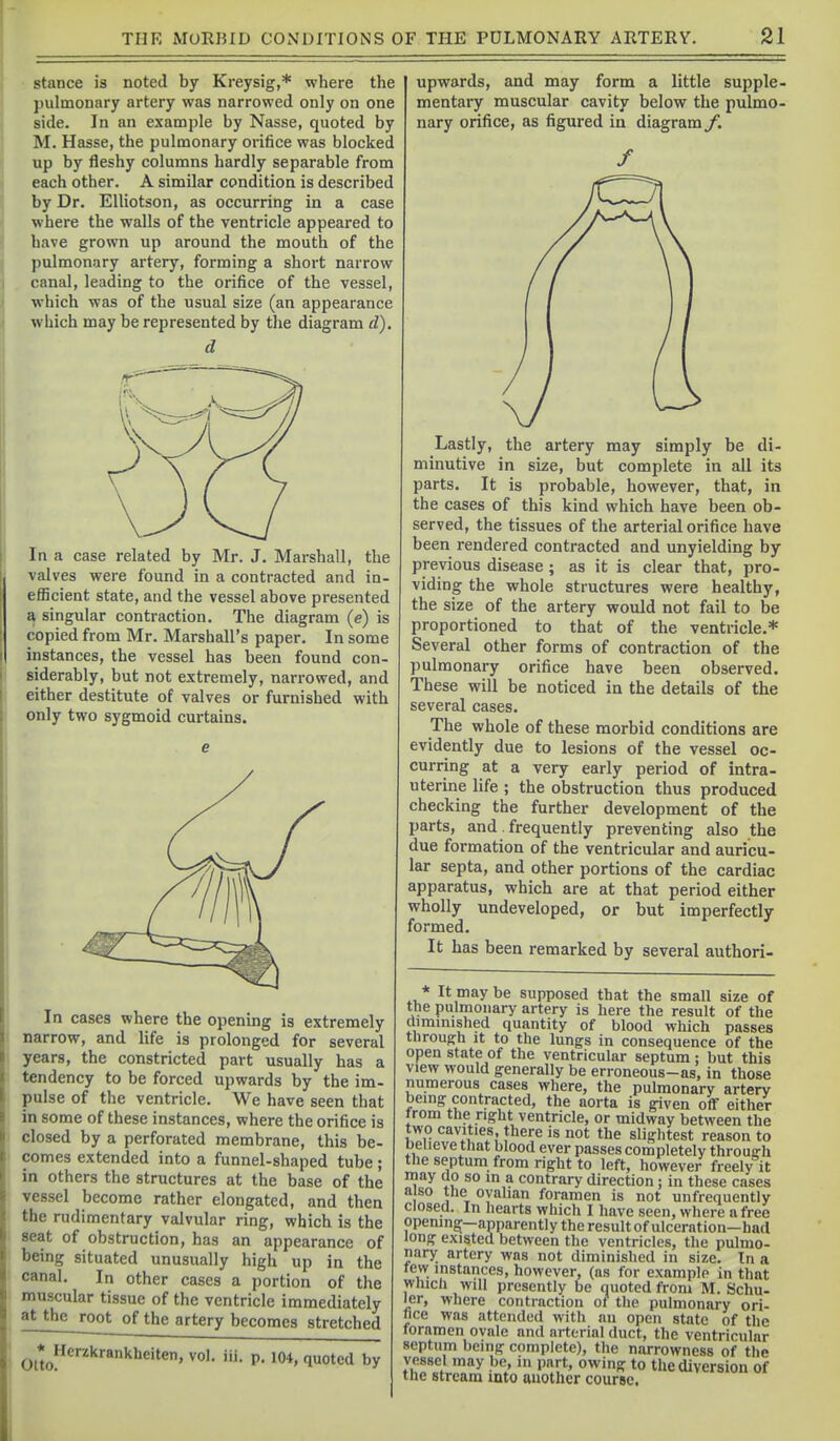 stance is noted by Kreysig,* where the jmlmonary artery was narrowed only on one side. In an example by Nasse, quoted by M. Hasse, the pulmonary orifice was blocked up by fleshy columns hardly separable from each other. A similar condition is described by Dr. Elliotson, as occurring in a case where the walls of the ventricle appeared to have grown up around the mouth of the pulmonary artery, forming a short narrow canal, leading to the orifice of the vessel, which was of the usual size (an appearance which may be represented by the diagram d). d In a case related by Mr. J. Marshall, the valves were found in a contracted and in- efficient state, and the vessel above presented a singular contraction. The diagram (c) is copied from Mr. Marshall's paper. In some instances, the vessel has been found con- siderably, but not extremely, narrowed, and either destitute of valves or furnished with only two sygmoid curtains. In cases where the opening is extremely narrow, and life is prolonged for several years, the constricted part usually has a tendency to be forced upwards by the im- pulse of the ventricle. We have seen that in some of these instances, where the orifice is closed by a perforated membrane, this be- comes extended into a funnel-shaped tube ; in others the structures at the base of the vessel become rather elongated, and then the rudimentary valvular ring, which is the seat of obstruction, has an appearance of being situated unusually high up in the canal. In other cases a portion of the muscular tissue of the ventricle immediately at the root of the artery becomes stretched Otto, Herzkrankheiten, vol. ill. p. 104, quoted by upwards, and may form a little supple- mentary muscular cavity below the pulmo- nary orifice, as figured in diagram /. Lastly, the artery may simply be di- minutive in size, but complete in all its parts. It is probable, however, that, in the cases of this kind which have been ob- served, the tissues of the arterial orifice have been rendered contracted and unyielding by previous disease; as it is clear that, pro- viding the whole structures were healthy, the size of the artery would not fail to be proportioned to that of the ventricle.* Several other forms of contraction of the pulmonary orifice have been observed. These will be noticed in the details of the several cases. The whole of these morbid conditions are evidently due to lesions of the vessel oc- curring at a very early period of intra- uterine life ; the obstruction thus produced checking the further development of the parts, and. frequently preventing also the due formation of the ventricular and auricu- lar septa, and other portions of the cardiac apparatus, which are at that period either wholly undeveloped, or but imperfectly formed. It has been remarked by several authori- al.* ^^.'y supposed that the small size of the pulmonary artery is here the result of the dimnnshed quantity of blood which passes throuffh It to the lungs in consequence of the open state of the ventricular septum : but this view would generally be erroneous-as, in those numerous cases where, the pulmonary artery being contracted, the aorta is given off either from the right ventricle, or midway between the two cavities, there is not the slightest reason to oeiieve that blood ever passes completely throuffh the septum from right to left, however freely it may uo so m a contrary direction ; in these cases also the oyahan foramen is not unfrequently Closed. In hearts which I have seen, where a free opening—apparently the result of ulceration—had long existed between the ventricles, the pulmo- nary artery was not diminished in size. In a tew instances, however, (as for example in that Which will presently be quoted from M. Schu- ler, where contraction ot the pulmonary ori- fice was attended with nu open state of the foramen ovale and arterial duct, the ventricular septum being complete), the narrowness of the vessel may be, in part, owing to the diversion of the stream into another course.