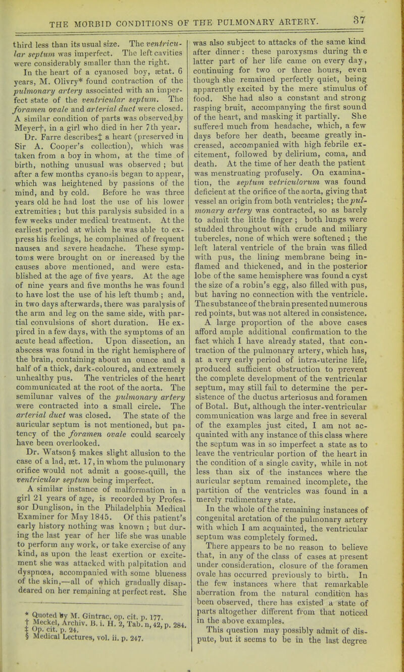 third less than its usual size. The ventricu- lar seplum was imperfect. The left cavities were considerably smaller than the right. In the heart of a cyanosed boy, setat. 6 years, M. Olivry* found contraction of the pulmonary artery associated with an imper- fect state of the ventricular septum. The foramen ovale and arterial duct were closed. A similar condition of parts was observed.by Meyerf, in a girl who died in her 7 th year. Dr. Farre describes^ a heart (preserved in Sir A. Cooper's collection), which was taken from a boy in whom, at the time of birth, nothing unusual was observed ; but after a few months cyanosis began to appear, which was heightened by passions of the mind, and by cold. Before he was three years old he had lost the use of his lower extremities ; but this paralysis subsided in a few weeks under medical treatment. At the earliest period at which he was able to ex- press his feelings, he complained of frequent nausea and severe headache. These symp- toms were brought on or increased by the causes above mentioned, and were esta- blished at the age of five years. At the age of nine years and five months he was found to have lost the use of his left thumb ; and, in two days afterwards, there was paralysis of the arm and leg on the same side, with par- tial convulsions of short duration. He ex- pired in a few days, with the symptoms of an acute head affection. Upon dissection, an abscess was found in the right hemisphere of the brain, containing about an ounce and a half of a thick, dark-coloured, and extremely unhealthy pus. The ventricles of the heart communicated at the root of the aorta. The semilunar valves of the pulmonary artery were contracted into a small circle. The arterial duct was closed. The state of the auricular septum is not mentioned, but pa- tency of the foramen ovale could scarcely have been overlooked. Dr. Watson § makes slight allusion to the case of a lad, set. 17, in whom the pulmonary orifice would not admit a goose-quill, the ventricular sej)tum being imperfect. A similar instance of malformation in a girl 21 years of age, is recorded by Profes- sor Dunglison, in the Philadelphia Medical Examiner for May 1845. Of this patient's early history nothing was known ; but dur- ing the last year of her life she was unable to perform any work, or take exercise of any kind, as upon the least exertion or excite- ment she was attacked with palpitation and dyspnoea, accompanied with some blueness of the skin,—all of which gradually disap- deared on her remaining at perfect rest. She * Quoted lay M. Gintrac. op. cit. p. 177. I 11^''^^^' Archiv. 11. i. H. 2, Tabfn,42,p. 284. § Medical Lectures, vol. ii. p. 247. was also subject to attacks of the same kind after dinner: these paroxysms during th e latter part of her life came on every day, continuing for two or three hours, even though she remained perfectly quiet, being apparently excited by the mere stimulus of food. She had also a constant and strong rasping bruit, accompanying the first sound of the heart, and masking it partially. She suffered much from headache, which, a few days before her death, became gi-eatly in- creased, accompanied with high febrile ex- citement, followed by delirium, coma, and death. At the time of her death the patient was menstruating profusely. On examina- tion, the septum vetriculorum was found deficient at the orifice of the aorta, giving that vessel an origin from both ventricles; the put- monary artery was contracted, so as barely to admit the little finger ; both lungs were studded throughout with crude and miliary tubercles, none of which were softened ; the left lateral ventricle of the brain was filled with pus, the lining membrane being in- flamed and thickened, and in the posterior lobe of the same hemisphere was found a cyst the size of a robin's egg, also filled with pus, but having no connection with the ventricle. The substance of thebrain presented numerous red points, but was not altered in consistence. A large proportion of the above cases afford ample additional confirmation to the fact which I have already stated, that con- traction of the pulmonary artery, which has, at a very early period of intra-uterine life, produced sufficient obstruction to prevent the complete development of the ventricular septum, may still fail to determine the per- sistence of the ductus arteriosus and foramen of Botal. But, although the inter-ventricular communication was large and free in several of the examples just cited, I am not ac- quainted with any instance of this class where the septum was in so imperfect a state as to leave the ventricular portion of the heart in the condition of a single cavity, while in not less than six of the instances where the auricular septum remained incomplete, the partition of the ventricles was found in a merely rudimentary state. In the whole of the remaining instances of congenital arctation of the pulmonary artery witli which I am acquainted, the ventricular septum was completely formed. There appears to be no reason to believe that, in any of the class of cases at present under considt-ration, closure of the foramen ovale has occurred previously to birth. In the few instances where that remarkable aberration from the natural condition has been observed, there has existed a state of parts altogether different from that noticed in the above examples. This question may possibly admit of dis- pute, but it seems to be in the last degree