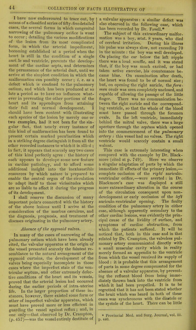 I have now endeavoured to trace out, by means of a classified series of fifty-fivedetailed cases, the several forms in which congenital narrowing of the pulmonary orifice is wont to occur; detailing the various modifications of the lesion from its most complicated form, in which the arterial impediment, becoming established at a period when the heart is still in the condition of a single auri.le and ventricle, prevents the develop- ment of the cardiac septa, and determines the permanence of the arterial duct, until we arrive at the simplest condition in which the malformation can possibly occur; i. e. as a defect which is confined to the pulmonary ostium, and which has been produced at so late a period as to have no influence what- ever in preventing the other portions of the heart and its appendages from attaining their full and normal development. I should have been content with illustrating each species of the lesion by merely one or two examples, had it not been for the sin- gular fact, that nearly every instance of this kind of malformation has been found to present certain marked peculiarities which in a striking degree distinguish it from all the other recorded instances to which it is allied ; in fact, it appears that scarcely any two cases of this kind perfectly agree : the history of each appears to develope some new feature in cardiac ])athology, and to afford some additional insight into the inexhaustible resources by which nature is prepared to enable the central organ of the circulation to adapt itself to those vicissitudes which are so liable to affect it during the progress of its development. I shall reserve the discussion of many important points connected with the history of the above lesions until I arrive at the consideration of the morbus cseruleus, and the diagnosis, prognosis, and treatment of diseases originating in the pulmonary artery. Absence of the sigmoid valves. In many of the cases of narrowing of the pulmonary ostium which have been already cited, the valvular apparatus at the origin of the vessel presented scarcely the faintest re- semblance to the natural arrangement of the sygmoid curtains, the development of the valves being especially incomplete in those cases where the imperfect state of the ven- tricular septum, and other extremely defec- tive conditions of the heart and its vessels, proved that the arterial lesion had occurred during the earlier periods of intra-uterine life. In the larger proportion of these in- stances, however, there existed some form or other of imperfect valvular a))paratus, which must have proved more or less efficient in guarding the vessel against reflux ; and, in one only—that observed by Dr. Crampton, (p. 457)—was the vessel entirely destitute of a valvular apparatus: a similar defect was also observed in the following case, which has been recorded by Dr. Favell.* The subject of this extraordinary malfor- mation was a boy, setat. 8 years, who died of cerebral irritation. During his illness his pulse was always slow, not exceeding 70 in the minute : the boy was well developed. On placing the ear below the left nipple there was a loud souffle, and it was stated that, if the boy was much excited, or had taken active exercise, his countenance be- came blue. On examination after death, the heart was found to be of normal size; but, on opening the right auricle, the fora- men ovale was seen completely unclosed, and capable of allowing the passage of the little finger. There was no communication be- tween the right auricle and the correspond- ing ventricle, so that the whole of the blood must have passed through the foramen ovale. In the left ventricle, immediately behind the mitral valve, there was a large aperture through the septum which opened into the commencement of the pulmonary artery : this vessel had no valves. The right ventricle would scarcely contain a small walnut. This case is extremely interesting when compared with the example by Dr. Black- more (cited at p. 749). Here we observe a singular adaptation of parts by which the immediate ill effects of the primary lesion,— complete occlusion of the right auriculo- ventricular orifice,—were averted : in Dr. Blackmore's case was displayed a still more extraordinary alteration in the course of the circulation consequent upon non- development or early occlusion of the left auriculo-ventricular opening. The faulty condition of the pulmonary artery in either case, although apparently secondary to the other cardiac lesions, was evidently the prin- cipal cause of the lividity of surface, and symptoms of cardiac obstruction, from which the patients suffered. It will be noticed that, both in this case and in that related by Dr. Crampton, the valveless pul- monary artery communicated directly with a small muscular cavity which in reaUty merely formed an appendix to the ventricle from which the vessel received its supply of blood : it is probable that this arrangement of parts in some degree compensated for the absence of a valvular apparatus, by prevent- ing the refluent blood from being imme- diately thrown back into the ventricle from which it had been propelled. It is to be regretted that it has not been stated whether the bruit which was heard in both of these cases was synchronous with the diastole or the systole of the heart. There can be little * Provincial Med. and Surg. Journal, vol. iii. p. 440.