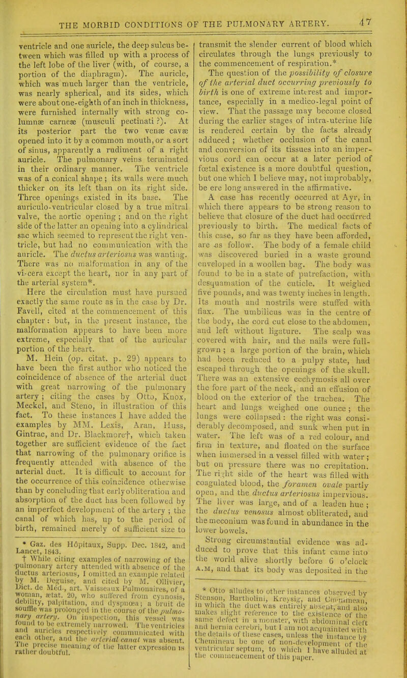 ventricle and one auricle, the deep sulcus be- tween which was filled up with a process of the left lobe of Llie liver (with, of course, a portion of the diaphragm). The auricle, which was much larger than the ventricle, was nearly spherical, and its sides, which were about one-eiglsth of an inch in thickness, •were furnished internally with strong co- lumnse carnese (musculi pectinati.'). At its posterior part the two vense cavse opened into it by a common mouth, or a sort of sinus, apparently a rudiment of a right auricle. The pulmonary veins terminated in their ordinary manner. The ventricle was of a conical shape ; its walls were much thicker on its left than on its right side. Three openings existed in its base. The auriculo-ventricular closed by a true mitrnl valve, the aortic opening ; and on the right side of the latter an opening into a cylindrical sac which seemed to represent the right ven- tricle, but had no communication with the auricle. The ductus arteriosus was wanting. There was no malformation in any of the vi.-cera except the heart, nor in any part of the arterial system*. Here the circulation must have pursued exactly the same route as in the case by Dr. Favtll, cited at the commencement of this chapter: but, in the present instance, the malformation appears to have been more extreme, especially that of the auricular portion of the heart. M. Hein (op. citat. p. 29) appears to have been the first author who noticed the coincidence of absence of the arterial duct with great narrowing of the pulmonary artery; citing the cases by Otto, Knox, Meckel, and Steno, in illustration of this fact. To these itistances I have added the examples by MM. Lexis, Aran, Muss, Gintrac, and Dr. Blackmoref, which taken together are sufficient evidence of the fact that narrowing of the pulmonary orifice is frequently attended with absence of the arterial duct. It is difficult to account for the occurrence of this coincidence otherwise than by concluding that early obliteration and absorption of the duct has been followed by an imperfect development of the artery ; the canal of which has, up to the period of birth, remained merely of sufficient size to • Gaz. des H6pitaux, Supp. Dec. 1842, and Lancet, 1843. t While citing examples of narrowing of the •pulmonary artery attended with absence of the ductus arteriosus, 1 omitted an example related by M. Ue^uise, and cited by M. Ollivier, Uict. de .M6d., art. Vaisseaux I'ulniouaires, of a woman, a-tat. 20, who sullered from cy:mosis, debility, palpitation, and dyspnoea; a bruit de souffle was prolonged in the course of tlic imlmo- nary artery. Un inspection, this vessel was found to be extremely narrowed. The ventricles and auricles rcBpcctivcly (.•oinmuiiicate<l with each other, and the arterial canal was absent, liie precise nifauin^'of tilt- latter expression is rather doubtful. transmit the slender current of blood which circulates through the lungs previously to the comraencenient of respiration.* The question of the possibility of closure of the arterial duct occwring previously to birth is one of extreme inttrest and impor- tance, especially in a medico-legal point of view. That the passage may become closed during the earlier stages of intra-uteriue life is rendered certain by the facts already adduced ; whether occlusion of the canal and conversion of its tissues into an imper- vious cord can occur at a later period of foetal existence is a more doubtful question, but one which 1 believe may, not improbably, be ere long answered in the affirmative. A case has recently occurred at Ayr, in which there appears to be strong reason to believe that closure of the duct had occurred previously to birth. The medical facts of this case, so far as they have been afforded, are as follow. The body of a female child was discovered buried in a waste ground enveloped in a woollen bag. The body was found to be in a state of putrefaction, with desquamation of the cuticle. It weighed five pounds, and was twenty inches in length. Its mouth and nostrils were stuffed with flax. The umbilicus was in the centre of the body, the cord cut close to the abdomen, and left without ligature. The scalp was covered with hair, and the nails were full- grown ; a large portion of the brain, which had been reduced to a pulpy state, had escaped through the opeuings of the skull. There was an extensive ecchymosis all over the fore part of the neck, and an efl'usion of blood on the exterior of the trachea. The heart and lungs weighed one ounce; the lungs were collapsed : the right was consi- derably decomposed, and sunk when put in water. The left was of a red colour, and firm in texture, and floated on the surface when immersed in a vessel filled with water ; but on pressure there was no crepitation. The ri-lit side of the heart was filled with coagulated blood, the foramen ovale partly open, and the ductus arteriosus impervious. The liver was large, and of a leaden hue ; the ductus venosus almost obliterated, and the meconium was found in abundance in the lower bowels. Strong circumstantial evidence was ad< duced to prove that this infant came into the world alive shortly before G o'clock A.M, and that its body was deposited in the * Otto alludes to other instances observed by Stensoii, Bartholin], Krevsiir, and Ciicnunean in which the duct was cntir'elv absent, and also makes slif,dit ref(!ieiice to the existence of the same defect in u monster, with abdominal cleft and hernia cerebri, but I am notactiiiaiiited wit!) the details of these cases, unless the in- tance b\' Chcinineau be one of non-developnient of the ventriciilurse|)tuin, to which 1 have alluded at the eoiiiuiencemcnt of this paper