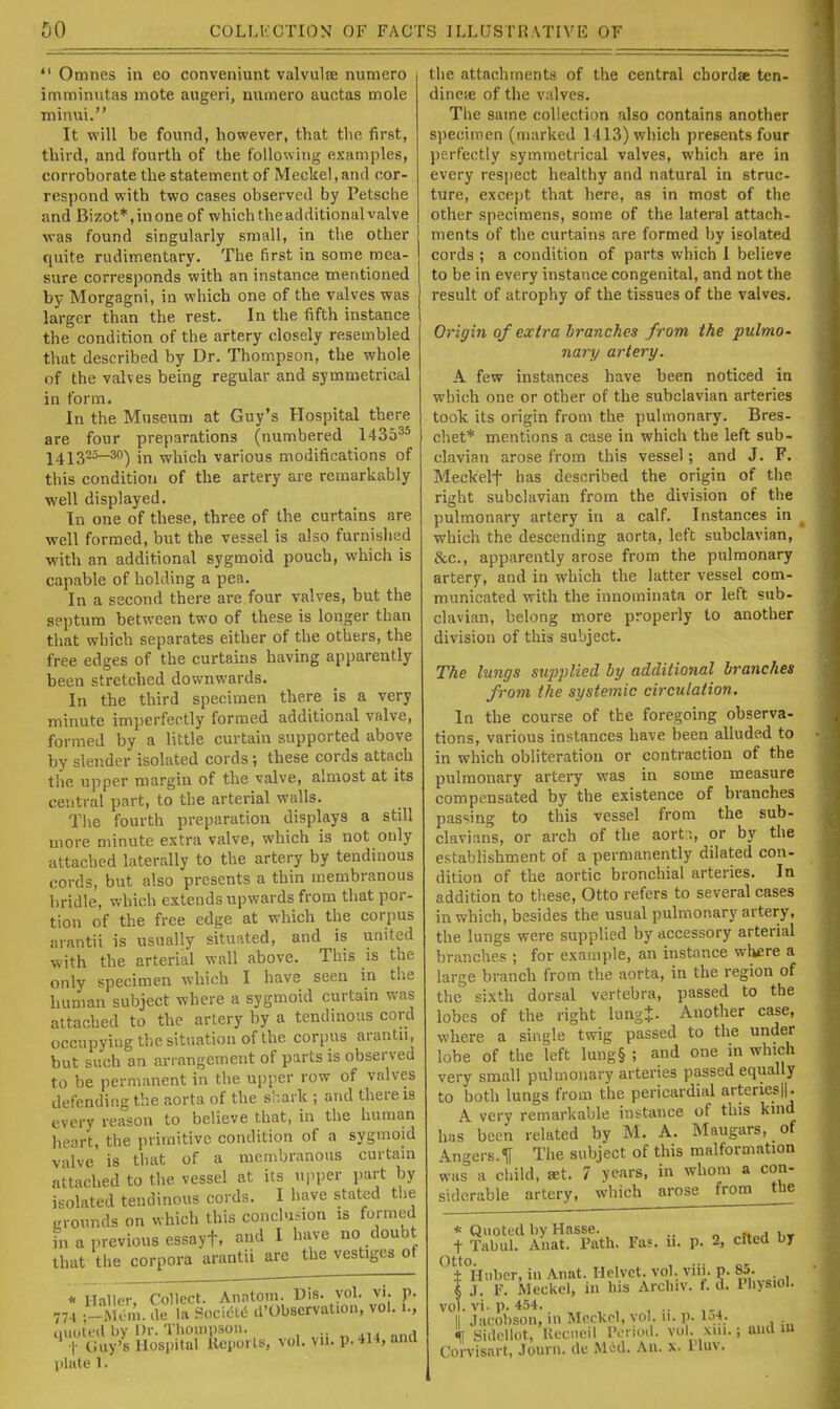  Omnes in eo conveniunt valvulse numero immimitas mote augeri, numero auctas mole minvii. It will be found, however, that the first, third, and fourth of the following examples, corroborate the statement of Meckel,and cor- respond with two cases observed by Petsche and Bizot*,inone of which the additional valve vras found singularly small, in the other quite rudimentary. The first in some mea- sure corresponds with an instance mentioned by Morgagni, in which one of the valves was larger than the rest. In the fifth instance the condition of the artery closely resembled that described by Dr. Thompson, the whole of the valves being regular and symmetrical in form. In the Museum at Guy's Hospital there are four preparations (numbered 1435^* 1413^^^) in which various modifications of this condition of the artery are remarkably well displayed. In one of these, three of the curtains are well formed, but the vessel is also furnished with an additional sygmoid pouch, which is capable of holding a pea. In a second there are four valves, but the septum between two of these is longer than that which separates either of the others, the free edges of the curtains having apparently been stretched downwards. In the third specimen there is a very minute imperfectly formed additional valve, formed by a little curtain supported above by slender isolated cords; these cords attach tiie upper margin of the valve, almost at its central part, to the arterial walls. The fourth preparation displays a still more minute extra valve, which is not only attached laterally to the artery by tendinous cords, but also presents a thin membranous bridle, which extends upwards from that por- tion of the free edge at which the corpus arantii is usually situated, and is united with the arterial wall above. This is the only specimen which I have seen in tlie human subject where a sygmoid curtain was attached to the artery by a tendinous cord occupying the situation of the corpus arantu, but such an an angement of parts is observed to be permanent in the upper row of valves defending the aorta of the shark ; and there is every reason to believe that, in the human heart, the primitive condition of a sygmoid valve is that of a membranous curtain attached to tlie vessel at its u]iper part by isolated tendinous cords. I have stated the crounds on which this conclusion is formed in a previous essayt, and I have no doubt that the corpora arantii are the vestiges of * Haller, Collect. Anntom. Dis. vol. vi. p. 77-1 ^lum. de la Soc\6i6 d'Observation, vol..., iiuoti'd by Dr. Tliouipson. .. , ' t Guy's Hospital llcporls, vol. vii. p. 414, and jilate 1. the attachments of the central chordae ten- dineie of the valves. The same collection also contains another specimen (marked 1413) which presents four perfectly symmetrical valves, which are in every respect healthy and natural in struc- ture, except that here, as in most of the other specimens, some of the lateral attach- ments of the curtains are formed by isolated cords ; a condition of parts which 1 believe to be in every instance congenital, and not the result of atrophy of the tissues of the valves. Origin of extra branches from the pulmo- nary artery. A few instances have been noticed in which one or other of the subclavian arteries took its origin from the pulmonary. Bres- cliet* mentions a case in which the left sub- clavian arose from this vessel; and J. F. Meckelf has described the origin of the right subclavian from the division of the pulmonary artery in a calf. Instances in ^ which the descending aorta, left subclavian, &c., apparently arose from the pulmonary artery, and in which the latter vessel com- municated with the innominata or left sub- clavian, belong more properly to another division of this subject. The lungs supplied by additional branches from the systemic circulation. In the course of the foregoing observa- tions, various instances have been alluded to in which obliteration or contraction of the pulmonary artery was in some measure compensated by the existence of branches passing to this vessel from the sub- clavians, or arch of the aort-., or by the estabhshment of a permanently dilated con- dition of the aortic bronchial arteries. In addition to tliese. Otto refers to several cases in which, besides the usual pulmonary artery, the lungs were supplied by accessory arterial bl anches ; for example, an instance where a large branch from the aorta, in the region of the sixth dorsal vertebra, passed to the lobes of the right lungj. Another case, where a single twig passed to the under lobe of the left lung§ ; and one in which very small pulmonary arteries passed equally to both lungs from the pericardial arteries||. A very remarkable instance of this kind has been related by M. A. Maugars, of Angers.^ The subject of this malformation was a child, act. 7 years, in whom a con- siderable artery, which arose from the * Quoted by Hasse. , , t Tabul. Anat. Path. Fas. u. p. 2, cited by °±°Hiiber, in Anat. Helvct. vol. viii. p. 85. § J. F. ivieckel, in his Arclnv. f. d. Physiol. vol. vi. p. 454. II .lacobson, m Meckel, vol. n. p. l.)4. II Sidellot, Uucncil IVrioil. vol. xni.; and lu Corvisart, Journ. de Mtd. An. x. 1 luv.