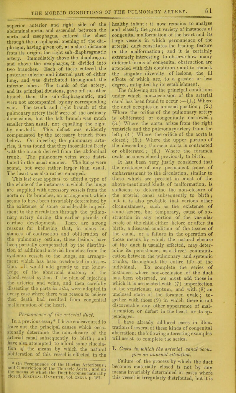 superior anterior and right side of the abdominal aorta, and ascended between the aorta and oesophagus, entered the chest through the oesophageal opening of the dia- phragm, having given off, at a short distance from its origin, the right sub-diaphragmatic artery. Immediately above the diaphragm, and above the oesophagus, it divided into two branches. Each of these entered the posterior inferior and internal part of either lung, and was distributed throughout the inferior lobes. The trunk of the artery, and its principal divisions, gave off no other branch than the sub-diaphragmatic, and were not accompanied by any corresponding vein. The trunk and right branch of the pulmonary artery itself were of the ordinary dimensions, but the left branch was much smaller than usual, not equalling the right .by one-half. This defect wds evidently compensated by the accessory branch from below. On injecting the pulmonary arte- ries, it was found that they inosculated freely with the branch derived from the abdominal trunk. The pulmonary veins were distri- buted in the usual manner. The lungs were sound, but were rather larger than usual. The heart was also rather enlarged. This last case appears to afford a type of the whole of the instances in which the lungs are supplied with accessory vessels from the aorta or its branches, an arrangement which seems to have been invariably detei-niined by the existence of some considerable impedi- ment to the circulation through the pulmo- nary artery during the earlier i^eriods of cardiac development. There are strong reasons for believing that, in many in- stances of contraction and obliteration of the pulmonary ostium, these lesions have been partially compensated by the distribu- tion of additional arterial branches from the systemic vessels to the lungs, an arrange- ment which has beoii overlooked in dissec- tion. -It would add greatly to our know- ledge of th(; abnormal anatomy of the blood-vessul system if the plan of injectii-.g the arteries and veins, and then carefully dissecting the parts in situ, were adopted in every case where there was reason to believe that death had resulted from congenital malformation of the heart. Permanence of the arterial duct. In a previous essay* I have endeavoured to trace out the principal causes which occa- sionally determine the non-closure of the arterial canal subsequently to birth ; and have alsQ attempted to afford some elucida- tion oj the means by which the natural obliteration of tiiis vessel is effected in the * On Pennanonce of the Ductus Arteriosus : and Constriction of tlie Tlioracic Aorta ; and on the nipanH by which the Duct becomes naturally Closed, Mkdical Gazkttk, vol. xxxvi. p. 187. healthy infant: it now remains to analyse and classify the great variety of instances of congenital malformation of the heart and its large vessels in which permanence of the arterial duct constitutes the leading feature in the malformation ; and it is certainly extremely interesting to observe how many different forms of congenital obstruction are attended with this condition : and to remark the singular diversity of lesions, the ill effects of which are, to a greater or less degree, mitigated by its establishment. The following are the principal conditions under which non-occlusion of the arterial canal has been found to occur :—(1.) Where the duct occupies an unusual position ; (2.) Where the orifice of the pulmonary artery- is obliterated or congenitally narrowed ; (3.) Where the aorta arises from the right ventricle and the pulmonary artery from the left; (4 ) Where the orifice of the aorta is closed; (5.) Where the upper portion of the descending thoracic aorta is contracted or obliterated ; (6.) Where the foramen ovale becomes closed previously to birth. It has been very justly considered that the existence of any permanent cause of embarrassment to the circulation, similar to those which are present in most of the above-mentioned kinds of malformation, is sufficient to determine the non-closure of the arterial canal subsequently to birth ; but it is also probable that various other circumstances, such as the existence of some severe, but temporary, cause of ob- struction in any portion of the vascular circle of the child either before or after itt birth, a diseased condition of the tissues of the canal, or a failure in the operation of those means by which the natural closure of the duct is usually effected, may deter- mine its persistence, as a direct communi- cation between the pulmonary and systemic trunks, throughout the entire life of the individual. To complete the series of instances where non-occlusion of the duct has been observed, we must add those in which it is associated with (7) imperfection of the ventricular septum, and with (8) an unclosed state of the foramen ovale; to- gether with those (9) in which there is not discoverable any other appearance of mal- formation or defect in the heart or its ap- pendages. I have already adduced cases in illus- tration of several of these kinds of congenital aberration: the following interesting examples will assist to complete the series. I. Cases in which the artei'ial canal occu- pies an unusual situation. Failure of the process by which the duct becomes materially closed is not by any means invariably determined in cases where this vessel is irregularly distributed, but it is