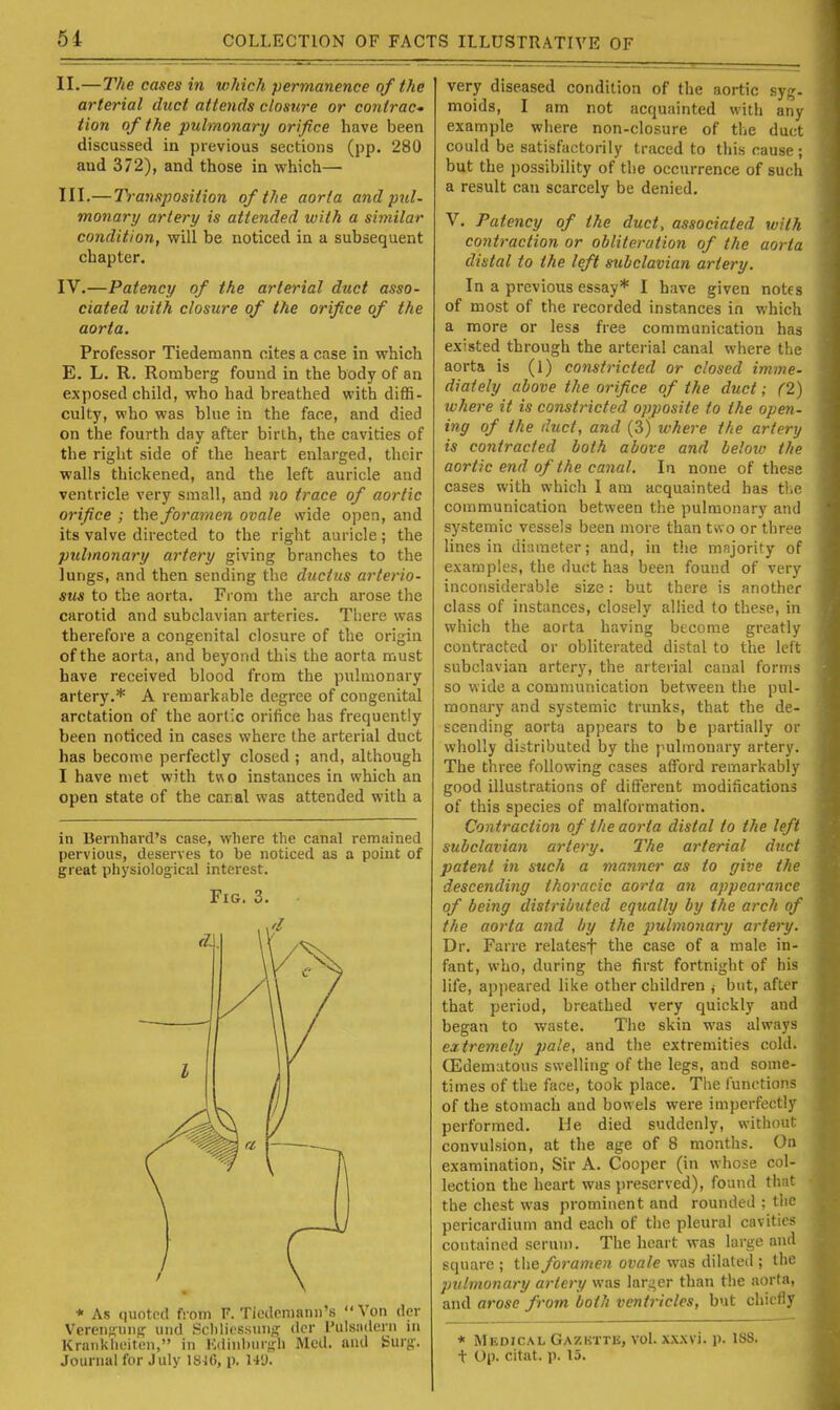 II. —The cases in which permanence of the arterial duct attends closure or contrac' Hon of the pulmonary orifice have been discussed in previous sections (pp. 280 and 372), and those in which— III. —Ti-ansposition of the aorta and pul- monary artery is attended with a similar condition, will be noticed in a subsequent chapter. IV. —Patency of the arterial duct asso- ciated with closure of the orifice of the aorta. Professor Tiedemann cites a case in which E. L. R. Ronaberg found in the body of an exposed child, who had breathed with diffi- culty, who was blue in the face, and died on the fourth day after birth, the cavities of the right side of the heart enlarged, their walls thickened, and the left auricle and ventricle very small, and no trace of aortic orifice ; the foramen ovale wide open, and its valve directed to the right auricle; the pulmonary artery giving branches to the lungs, and then sending the ductus arterio- sus to the aorta. From the arch arose the carotid and subclavian arteries. Tliere was therefore a congenital closure of the origin of the aorta, and beyond this the aorta must have received blood from the pulmonary artery.* A remarkable degree of congenital arctation of the aortic orifice has frequently been noticed in cases where the arterial duct has become perfectly closed ; and, although I have met with tv\o instances in which an open state of the caral was attended with a in Benihard's case, where the canal remained pervious, deserves to be noticed as a point of great physiological interest. Fig. 3. * As quotnd from F. Tiedcmann's Von der Vereiiffung und Sclilicssuiif? dor I'ulsiiderii in Kraiikheiten, in K(linlnir!;li Mod. and Surj;-. Journal for July 18J6, p. 14'J. very diseased condition of the aortic sy;,'- molds, I am not acquainted with any example where non-closure of the duct could be satisfactorily traced to this cause ; but the i)ossibility of the occurrence of such a result can scarcely be denied. V. Patency of the duct, associated with contraction or obliteration of the aorta distal to the left subclavian artery. In a previous essay* I have given notes of most of the recorded instances in which a more or less free communication has existed through the arterial canal where the aorta is (1) constricted or closed imme- diately above the orifice of the duct; (2) where it is constricted opposite to the open- ing of the duct, and (3) where the artery is contracted both above and beloiv the aortic end of the canal. In none of these, cases with which I am acquainted has ti.i' communication between the pulmonary and systemic vessels been more than two or three lines in dinraeter; and, in the majority of examples, the duct has been found of very inconsiderable size: but there is another class of instances, closely allied to these, in which the aorta having become greatly contracted or obliterated distal to the kit subclavian artery, the arterial canal forms so wide a communication between the pul- monary and systemic trunks, that the de- scending aorta appears to be partially or wholly distributed by the pulmonary artery. The three following cases afford remarkably good illustrations of different modifications of this species of malformation. Contraction of the aorta distal to the left subclavian artery. The arterial duel patent in such a manner as to give the descending thoracic aorta an appearance of being distributed equally by the arch of the aorta and by the pulmonary artery. Dr. Farre relatesf the case of a male in- fant, who, during the first fortnight of his life, appeared like other children j but, after that period, breathed very quickly and began to waste. The skin was always extremely pale, and the extremities cold. Edematous swelling of the legs, and some- times of the face, took place. Tlie functions of the stomach and bowels were imperfectly performed. He died suddenly, withouf convulsion, at the age of 8 months. On examination, Sir A. Cooper (in whose col- lection the heart was preserved), found that the chest was prominent and rounded ; the pericardium and each of tlie pleural cavities contained serum. The heart was large and square ; the foramen ovale vvas dilated ; the pulmonary artery was larger than the aorta, and arose from both ventricles, but chictiy « Medical Gazktte, vol. xxxvi. p. 188. t Op. citat. p. 15.