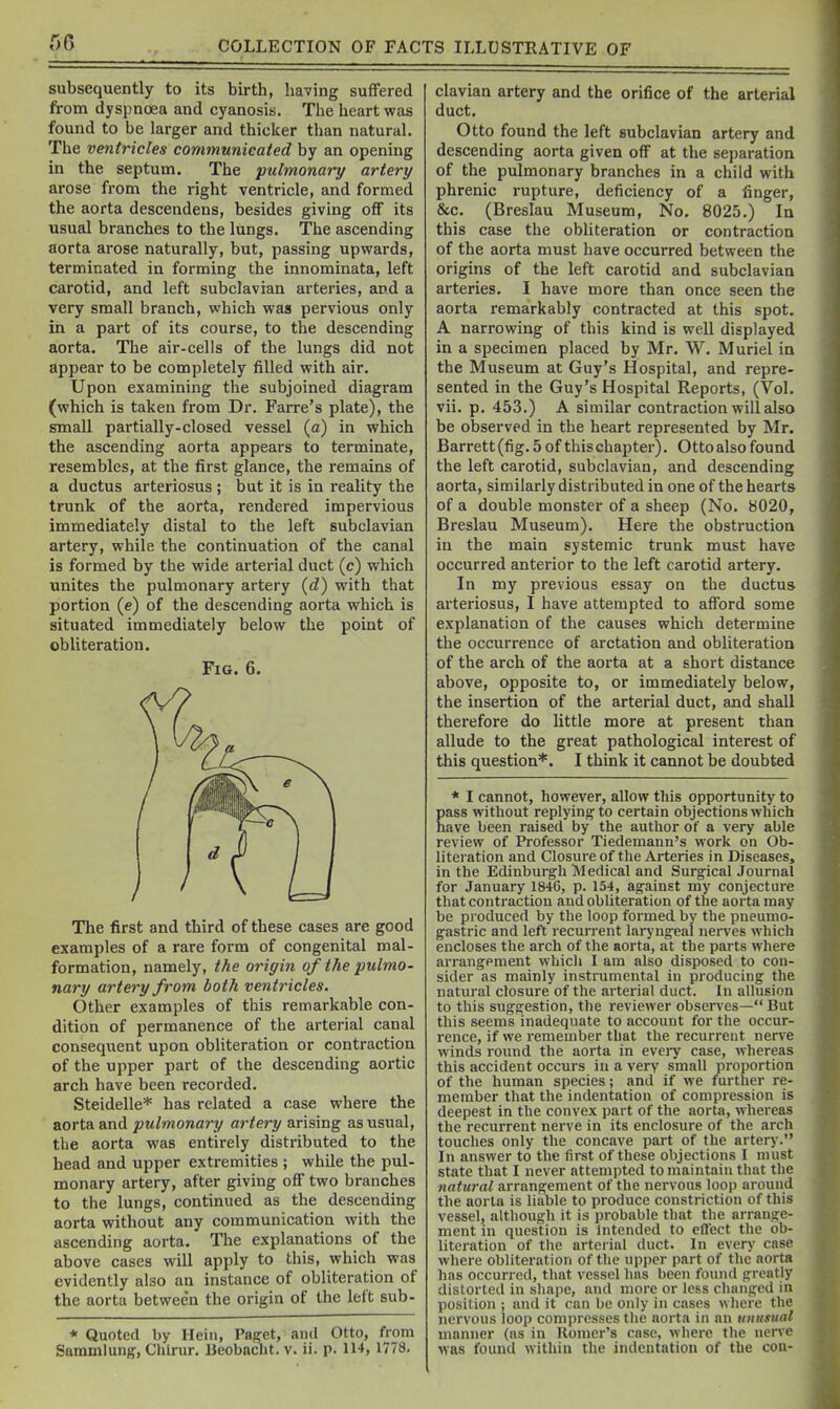 subsequently to its birth, having suffered from dyspnoea and cyanosis. The heart was found to be larger and thicker than natural. The ventricles communicated by an opening in the septum. The pulmonary artery arose from the right ventricle, and formed the aorta descendens, besides giving off its usual branches to the lungs. The ascending aorta arose naturally, but, passing upwards, terminated in forming the innominata, left carotid, and left subclavian arteries, and a very small branch, which was pervious only in a part of its course, to the descending aorta. The air-cells of the lungs did not appear to be completely filled with air. Upon examining the subjoined diagram (which is taken from Dr. Farre's plate), the small partially-closed vessel (a) in which the ascending aorta appears to terminate, resembles, at the first glance, the remains of a ductus arteriosus ; but it is in reality the trunk of the aorta, rendered impervious immediately distal to the left subclavian artery, while the continuation of the canal is formed by the wide arterial duct (c) which unites the pulmonary artery {d) with that portion (e) of the descending aorta which is situated immediately below the point of obliteration. Fig. 6. The first and third of these cases are good examples of a rare form of congenital mal- formation, namely, the origin of the pulmo- nary artery from both ventricles. Other examples of this remarkable con- dition of permanence of the arterial canal consequent upon obliteration or contraction of the upper part of the descending aortic arch have been recorded. Steidelle* has related a case where the aorta and pulmonary artery arising as usual, the aorta was entirely distributed to the head and upper extremities ; while the pul- monary artery, after giving off two branches to the lungs, continued as the descending aorta without any communication with the ascending aorta. The explanations of the above cases will apply to this, which was evidently also an instance of obliteration of the aorta betwee'n the origin of the left sub- * Quoted by Hein, Paget, and Otto, from Sammlung, Chlrur. Beobaclit. v. ii. p. IH, 1778. clavian artery and the orifice of the arterial duct. Otto found the left subclavian artery and descending aorta given off at the separation of the pulmonary branches in a child with phrenic rupture, deficiency of a finger, &c. (Breslau Museum, No. 8025.) In this case the obliteration or contraction of the aorta must have occurred between the origins of the left carotid and subclavian arteries. I have more than once seen the aorta remarkably contracted at this spot. A narrowing of this kind is well displayed in a specimen placed by Mr. W. Muriel in the Museum at Guy's Hospital, and repre- sented in the Guy's Hospital Reports, (Vol. vii. p. 453.) A similar contraction will also be observed in the heart represented by Mr. Barrett (fig. 5 of this chapter). Otto also found the left carotid, subclavian, and descending aorta, similarly distributed in one of the hearts of a double monster of a sheep (No. 8020, Breslau Museum). Here the obstruction in the main systemic trunk must have occurred anterior to the left carotid artery. In my previous essay on the ductus arteriosus, I have attempted to afford some explanation of the causes which determine the occurrence of arctation and obliteration of the arch of the aorta at a short distance above, opposite to, or immediately below, the insertion of the arterial duct, and shall therefore do little more at present than allude to the great pathological interest of this question*. I think it cannot be doubted * I cannot, however, allow this opportunity to pass without replying to certain objections which have been raised by the author of a very able review of Professor Tiedemann's work on Ob- literation and Closure of the Arteries in Diseases, in the Edinburgh Medical and Surgical Journal for January 1846, p. 154, against my conjecture that contraction and obliteration of the aorta may be produced by the loop formed by the pneumo- gastric and left recurrent laryngeal nerves which encloses the arch of the aorta, at the parts where arrangement which I am also disposed to con- sider as mainly instrumental in producing the natural closure of the arterial duct. In allusion to this suggestion, the reviewer observes— But this seems inadequate to account for the occur- rence, if we remember that the recurreut nerve winds round the aorta in eveiy case, whereas this accident occurs in a very small proportion of the human species; and if we further re- member that the indentation of compression is deepest in the convex part of the aorta, whereas the recurrent nerve in its enclosure of the arch touches only the concave part of the artery. In answer to the first of these objections I must state that I never attempted to maintain that tlie natural arrangement of the nervous loop around the aorta is liable to produce constriction of this vessel, although it is probable that the arrange- ment in question is intended to effect the ob- literation of the arterial duct. In every case where obliteration of the upi)er part of the aorta has occurred, that vessel has been found greatly distorted in shape, and more or less changed in position ; and it can be only in cases >vliere the nervous loop compresses the aorta in an unusutd manner (as in Homer's case, where the nerve was found within the indentation of the con-