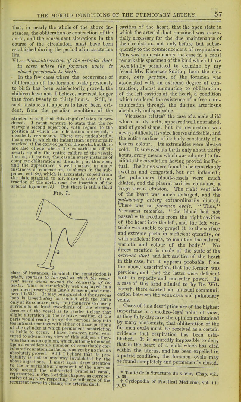that, in nearly the whole of the above in- stances, the obliteration or contraction of the aorta, and the consequent alterations in the course of the circulation, must have been established during the period of intra-uterine life. VI.—Non-obliteration of the arterial duct in cases where the foramen ovale is closed previously to lirth. In the few cases where the occurrence of obliteration of the foramen ovale previously to birth has been satisfactorily proved, the children have not, I believe, survived longer than from twenty to thirty hours. Still, in such instances it appears to have been evi- dent, from the peculiar condition of the striated vessel) that this singular lesion is pro- duced. I must venture to state that the re- viewer's second objection, with regard to the position at which the indentation is deepest, is decidedly erroneous. There are, undoubtedly, instances in which the indentation is principally marked at the convex part of the aorta, but there are also others where the constriction alfects nearly equally the entire calibre of the vessel; this is, of course, the case in every instance of complete obliteration of the artery at this spot, and the appearance is well marked in many instances of contraction, as shown in the sub- joined cut (a), which is accurately copied ti-om the plate attached to Mr. Muriel's case of con- traction of the aorta near the insertion of the arterial ligament (bj. But there is still a third Fig. 7. class of instances, in which the constriction is wholly confined to the spot at wliich the recur- rent nerve winds around the concavity of the aorta. This is remarkably well displayed in a specimen preserved in Guy's Museum, and num- bered 1450^0. It may be argued that the nervous loop IS immediately in contact witli the aorta only at its concave part,—but the nerve so closely surrounds at least two-thirds of the circum- ference of the vessel as to render it clear that slight alteration in the relative position of the parts would readily bring the ner\-ou8 loop into too intimate contact with either of those portions Of the cylinder at which permanent constriction js liable to occur. I have, however, never ven- tured to advance my view of this subject other- wise than as an opinion, which, although founded upon a considerable number of remarkably cor- roborative anatomical facts, is as yet by no means absolutely proved. Still, I believe that its pro- Dability IS not m any way invalidated by the above objections. I must again draw attention xo the remarkable arrangement of the nervous loop around the obliterated branchial canal Sof',^v'- ' «=°obo: ^'^ respecting the influence of the recurrent nerve m closing tlie arterial duct. cavities of the heart, that the open state in which the arterial duct remained was essen- tially necessary for the due maintenance of the circulation, not only before but subse- quently to the commencement of respiration. This was unquestionably the case in a most remarkable specimen of the kind which I have been kindly permitted to examine by my friend Mr. Ebenezer Smith ; here the clo- sure, ante partum, of the foramen was associated with an extreme degree of con- traction, almost amounting to obliteration, of the left cavities of the heart, a condition which rendered the existence of a free com- munication through the ductus arteriosus absolutely indispensable. Vieussens relates* the case of a male child which, at its birth, appeared well nourished, and of good shape, but its respiration was always difficult, its voice hoarse and feeble, and the entire surface of its body constantly of a leaden colour. Its extremities were always cold. It survived its birth only about thirty hours, every means which was adopted to fa- cilitate the circulation having proved ineffec- tual. The lungs were found to be remarkably swollen and congested, but not inflamed; the pulmonary blood-vessels were much dilated, and the pleural cavities contained a large serous effusion. The right ventricle of the heart was much enlarged, and the pulmonary artery extraordinarily dilated. There was no foramen ovale.  Thus, Vieussens remarks, the blood had not passed with freedom from the right cavities of the heart into the left, and the left ven- tricle was unable to propel it to the surface and extreme parts in sufScient quantity, or with sufficient force, to maintain the natural warmth and colour of the body. No direct mention is made of the state of the arterial duct and left cavities of the heart in this case, but it appears probable, from the above description, that the former was pervious, and that the latter were deficient both in capacity and muscular power. In a case of this kind alluded to by Dr. Wil- liam sf, there existed an unusual communi- cation between the vena cava and pulmonary veins. Cases of this description are of the highest importance in a medico-legal point of view, as they fully disprove the opinion maintained by many anatomists, that obliteration of the foramen ovale must be received as a certain evidence that respiration has been esta- blished. It is assuredly impossible to deny that in the heart of a child which has died within the uterus, and has been expelled in a putrid condition, the foramen ovale may be found completely and permanently closed. * Traitd de la Structure du Coeur, Chap. viii. p ■'gy^y<^^°P*'^' °f Practical Medicine, vol. iii.