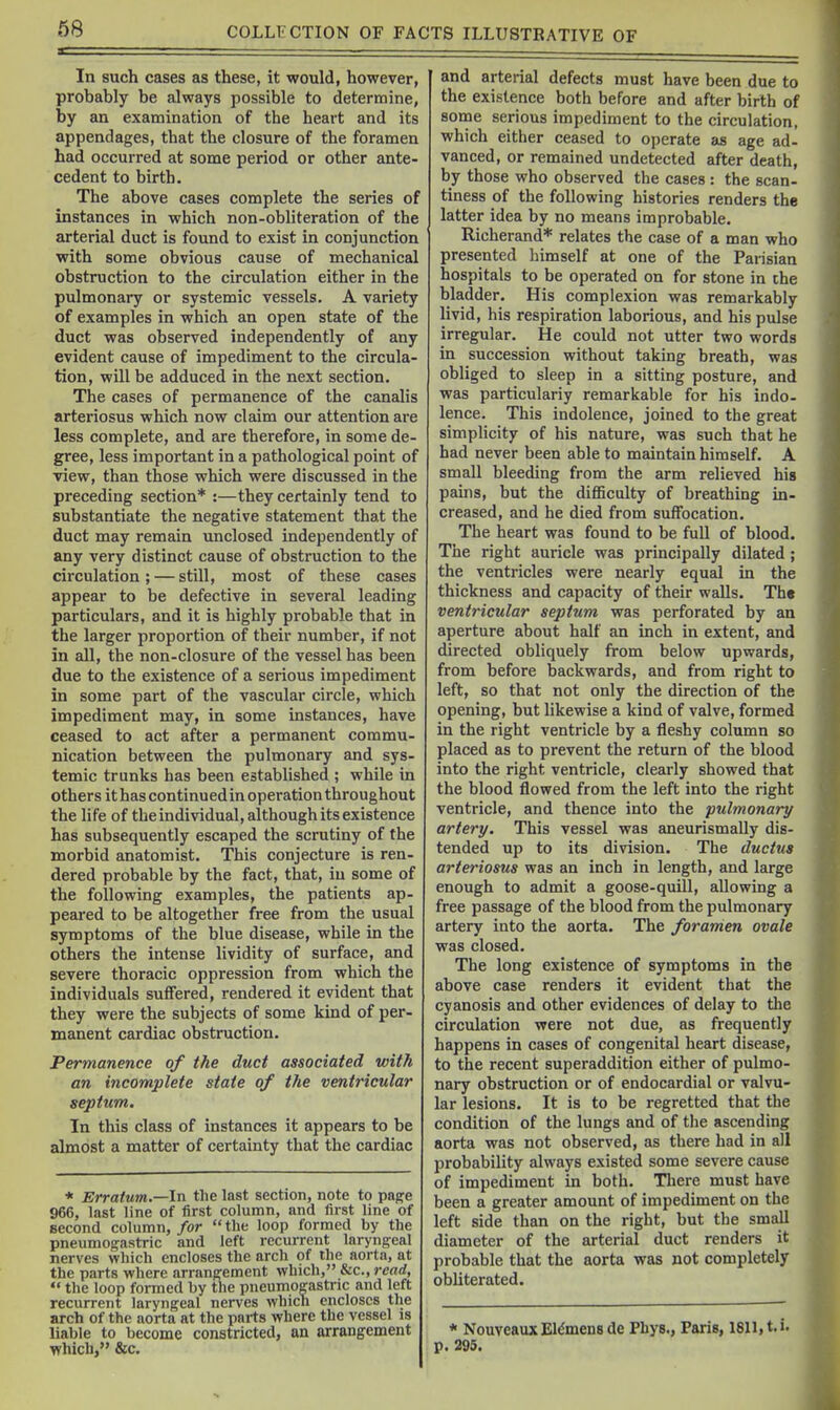 In such cases as these, it would, however, probably be always possible to determine, by an examination of the heart and its appendages, that the closure of the foramen had occurred at some period or other ante- cedent to birth. The above cases complete the series of instances in which non-obliteration of the arterial duct is found to exist in conjunction with some obvious cause of mechanical obstruction to the circulation either in the pulmonary or systemic vessels. A variety of examples in which an open state of the duct was observed independently of any evident cause of impediment to the circula- tion, will be adduced in the next section. The cases of permanence of the canalis arteriosus which now claim our attention are less complete, and are therefore, in some de- gree, less important in a pathological point of view, than those which were discussed in the preceding section* :—they certainly tend to substantiate the negative statement that the duct may remain unclosed independently of any very distinct cause of obstruction to the circulation; — still, most of these cases appear to be defective in several leading particulars, and it is highly probable that in the larger proportion of their number, if not in all, the non-closure of the vessel has been due to the existence of a serious impediment in some part of the vascular circle, which impediment may, in some instances, have ceased to act after a permanent commu- nication between the pulmonary and sys- temic trunks has been established ; while in others it has continuedin operation throughout the life of theindividual, although its existence has subsequently escaped the scrutiny of the morbid anatomist. This conjecture is ren- dered probable by the fact, that, in some of the following examples, the patients ap- peared to be altogether free from the usual symptoms of the blue disease, while in the others the intense lividity of surface, and severe thoracic oppression from which the individuals suffered, rendered it evident that they were the subjects of some kind of per- manent cardiac obstruction. Permanence of the duct associated with an incomplete state of the ventricular septum. In this class of instances it appears to be almost a matter of certainty that the cardiac * Erratum.—In the last section, note to pag^e 966, last line of first column, and first line of second column, for  the loop formed by the pneumogastric and left recurrent laryngeal nerves which encloses the arch of the aorta, at the parts where arrangement which, &c., read,  the loop formed by the pneumogastric and left recurrent laryngeal nerves which encloses the arch of the aorta at the parts where the vessel is liable to become constricted, an arrangement which, &c. and arterial defects must have been due to the existence both before and after birth of sonoe serious impediment to the circulation, which either ceased to operate as age ad- vanced, or remained undetected after death, by those who observed the cases: the scan- tiness of the following histories renders the latter idea by no means improbable. Richerand* relates the case of a man who presented himself at one of the Parisian hospitals to be operated on for stone in the bladder. His complexion was remarkably livid, his respiration laborious, and his pulse irregular. He could not utter two words in succession without taking breath, was obliged to sleep in a sitting posture, and was particulariy remarkable for his indo- lence. This indolence, joined to the great simplicity of his nature, was such that he had never been able to maintain himself. A small bleeding from the arm relieved his pains, but the diflBculty of breathing in- creased, and he died from suffocation. The heart was found to be full of blood. The right auricle was principally dilated; the ventricles were nearly equal in the thickness and capacity of their walls. The ventricular septum was perforated by an aperture about half an inch in extent, and directed obliquely from below upwards, from before backwards, and from right to left, so that not only the direction of the opening, but likewise a kind of valve, formed in the right ventricle by a fleshy column so placed as to prevent the return of the blood into the right ventricle, clearly showed that the blood flowed from the left into the right ventricle, and thence into the pulmonary artery. This vessel was aneurismally dis- tended up to its division. The ductus arteriosus was an inch in length, and large enough to admit a goose-quill, allowing a free passage of the blood from the pulmonary artery into the aorta. The foramen ovale was closed. The long existence of symptoms in the above case renders it evident that the cyanosis and other evidences of delay to tlie circulation were not due, as frequently happens in cases of congenital heart disease, to the recent superaddition either of pulmo- nary obstruction or of endocardial or valvu- lar lesions. It is to be regretted that the condition of the lungs and of the ascending aorta was not observed, as there had in all probability always existed some severe cause of impediment in both. Tliere must have been a greater amount of impediment on the left side than on the right, but the small diameter of the arterial duct renders it probable that the aorta was not completely obliterated. * NouveauxEl^mensde Phys., Paris, 1811, t.i. p. 295.