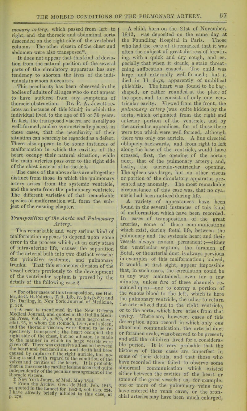monary artery, which passed from left to right, and the thoracic and abdominal aorta descended on the right side of the vertebral column. The other viscera of the chest and abdomen were also transposed*. It does not appear that this kind of devia- tion from the natural position of the several parts of the circulatory apparatus has any tendency to shorten the lives of the indi- viduals in whom it occursf. This peculiarity has been observed in the bodies of adults of all ages who do not appear to have suffered from any symptoms of thoracic obstruction. Dr. P. A. Jewett re- lates an instance of this kindj in which the individual lived to the age of 65 or 70 years. In fact, the transposed viscera are usually so well-formed, and so symmetrically placed, in these cases, that the peculiarity of their situation can scarcely be regarded as a defect There also appear to be some instances of malformation in which the cavities of the heart occupy their natural situation, while the main arteries pass over to the right side of the chest instead of to the left. The cases of the above class are altogether distinct from those in which the pulmonary artery arises from the systemic ventricle, and the aorta from the pulmonary ventricle. The different varieties of that remarkable species of malformation will form the sub- ject of the ensuing chapter. Transposition of the Aorta and Pulmonary Artery. This remarkable and very serious kind of malformation appears to depend upon some error in the process which, at an early stage of intra-uterine life, causes the separation of the arterial bulb into two distinct vessels ; the primitive systemic, and pulmonary trunks. That this erroneous division of the vessel occurs previously to the development of the ventricular septum is proved by the details of the following case.§ * For other cases of this transposition, see Hal- ler, de C. H. Fabrica, T. ii. Lib. iv. § 4, p. 89; and Dr. Darling, in New York Journal of Medicine, p. 378. ' t A case is mentioned in the New Orleans Medical Journal, and quoted in the Dublin Medi- cal Press, Vol. 13, p. 202, of a male negro slave, a;tat. 25, in whom the stomach, liver, and spleen' and the thoracic viscera, were found to be re' spectively transposed; the heart occupied the right side of the chest, but no allusion is made to the manner in which its large vessels were given off. There was extensive adhesion between the heart and pericardium, and death had been caused by rupture of the right auricle, but no- thing IS said with regard to the coiulitiou of the valves and cavities of the heart. It is probable that in this case the cardiac lesions occurred ouite independently of the peculiar arrangement of the tlioracic viscera. t New York Journ. of Med. May 1814. * trem the Archiv. Gen. de Med. Feb. 1843 .xs quoted in the Lancet for 1842-3, vol. ii. p. 224* r have already briefly alluded to this case, at A child, born on the 21st of November, 1842, was deposited on the same day at the Foundling Hospital in Paris. Those who had the care of it remarked that it was often the subject of great distress of breath- ing, with a quick and dry cough, and es- pecially that when it drank, a state threat- ening suffocation ensued. The child was large, and e.xternally well formed; but it died in 11 days, apparently of umbilical phlebitis. The heart was found to be bag- shaped, or rather rounded at the place of the ape.x, and to consist of only one ven- tricular cavity. Viewed from the front, the pulmonary artery |was quite hidden by the aorta, which originated from the right and anterior portion of the ventricle, and by the auricular aj)pendices, for of those there were two which wei'e well formed, although there was only one auricle. A line directed obliquely backwards, and from right to left along the base of the ventricle, would have crossed, first, the opening of the aorta; next, that of the pulmonary artery; and, lastly, the auriculo-ventricular opening. The spleen was large, but no other viscus or portion of the circulatory apparatus pre- sented any anomaly. The most remarkable circumstance of this case was, that no cya- nosis had been noticed during life. A variety of appearances have been found in the several instances of this kind of malformation which have been recorded. In cases of transposition of the great arteries, some of those communications which exist, during foetal life, between the pulmonary and the systemic heart and their vessels always remain permanent;—either the ventricular septum, the foramen of Botal, or the arterial duct, is always pervious in examples of this malformation ; indeed, it would, at first sight, appear impossible that, in such cases, the circulation could be in any way maintained, even for a few minutes, unless two of these channels re- mained open—one to convey a portion of the venous blood to the left, which is here the pulmonary ventricle, the other to return the arterialized fluid to the right ventricle, or to the aorta, which here arises from that cavity. There are, however, cases of this description upon record in which only one abnormal communication, the arterial duct or foramen ovale, was observed to be present, and still the children lived for a considera- ble period. It is very probable that the histories of these cases arc imperfect ia some of their details, and that those who have recorded them failed to observe some abnormal communication which existed either between the cavities of the heart or some of the great vessels ; as, for example, one or more of the pulmonary veins may have entered the venae cavoe, or the bron- chial arteries may have been much enlarged,