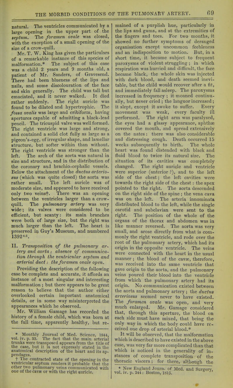 natural. The ventricles communicated by a large opening in the upper part of the septum. The foramen ovale was closed, with the exception of a small opening of the size of a crow-quill. Mr. T. W. King has given the particulars of a remarkable instance of this species of malformation.* The subject of this case was a child 2 years and 9 months old, a patient of Mr. Sanders, of Gravesend. There had been blueness of the lips and nails, and some discolouration of the face and skin generally. The child was tall but emaciated, and it never walked. It died rather suddenly. The right auricle was found to be dilated and hypertrophic. The fossa ovalis was large and cribiform, having apertures capable of admitting a black-lead pencil. The tricuspid valve was well formed. The right ventricle was large and strong, and contained a solid clot fully as large as a pigeon's-egg, of irregular shape, and lamellar structure, but softer within than without. The right ventricle was stronger than the left. The arch of the aorta was natural in size and structure, and in the distribution of the coronary and brachio-cephalic vessels. Below the attachment of the ductus arterio- sus (which was quite closed) the aorta was rather small. The left auricle was of moderate size, and appeared to have received only two veinsf. There was an opening between the ventricles larger than a crow- quill. The pulmonary artery was very wide; its valves were considered to be eflBcient, but scanty: its main branches were both of large size, but the right was much larger than the left. The heart is preserved iij Guy's Museum, and numbered 1392'»s. II. Transposition of the pulmonary ar. tery and aorta ; absence of communica- tion through the ventricular septum and arterial duct: the foramen ovale open. Providing the description of the following case be complete and accurate, it affords an instance of a most singular and interesting malformation ; but there appears to be gi-eat reason to believe that the author either overlooked certain important anatomical details, or in some way misinterpreted the appearances which he observed. Mr. William Gamage has recorded the history of a female child, which was born at the full time, apparently healthy, but re- * Monthly Journal of Med. Science, 1844, vol. iv. p. 32. The fact that the main arterial trunks were transposed appears from the title of the case, but it is not expressly stated in tho anatomical description of the heart and its ap- pendages. t The contracted state of the opening in the ventricular septum renders it probable tlmt the other two pulmonary veins communicated with one of the cavee or with the right auricle. mained of a purplish hue, particularly in the lips and gums, and at the extremities of the fingers and toes. For two months, it showed no further symptoms of deranged organisation except uncommon feebleness and an indisposition to motion. But, in a short time, it became subject to frequent paroxysms of violent struggling ; in which respiration was hurried and difficult, the face became black, the whole skin was injected with dark blood, and death seemed inevi- table, but the child would recover after a fit, and immediately fall asleep. The paroxysms increased in frequency ; it moaned continu- ally, but never cried ; the languor increased; it slept, except it awoke to suifer. Every movement was weak, every faculty ill performed. The right arm was paralysed, the eyes had a glassy appearance, aphthae covered the mouth, and spread extensively on the nates: there was also considerable and distressing cough. Death occurred 15 weeks subsequently to birth. The whole heart was found distended with black and fluid blood to twice its natural size. The situation of its cavities was completely changed. The right auricle and ventricle were supei-ior (anterior .'), and to the left side of the chest; the left cavities were towards the right side of the chest: the apex pointed to the right. The aorta descended on the right side of the spine ; the vena cava was on the left. The arteria innominata distributed blood to the left, while the single carotid and subclavian were sent to the right. The position of the whole of the organs of the thorax and abdomen was in like manner reversed. The aorta was very small, and arose directly from what is com- monly the right ventricle, and rode over the root of the pulmonary artery, which had its origin in the opposite ventricle. The veins were connected with the heart in the usual manner ; the blood of the cavse, therefore, was received into the same ventricle that gave origin to the aorta, and the pulmonary veins poured their blood into the ventricle from which the pulmonary artery had its origin. No communication existed between the aorta and pulmonary artery ; the ductus arteriosus seemed never to have existed. The foramen ovale was open, and very much enlarged. Mr. Gamage considered that, through this aperture, the blood on each side must have mixed, that being the only way in which the body could have re- ceived one drop of arterial blood.* It will be observed, that the malformation which is described to have existed in the above case, was very far more complicated than that which is noticed in the generality of in- stances of complete transposition of the thoracic viscera; for there, although the * New England .Tourn. of Med. and Surffcry, vol. IV. p. 244 : Boston, 1815.
