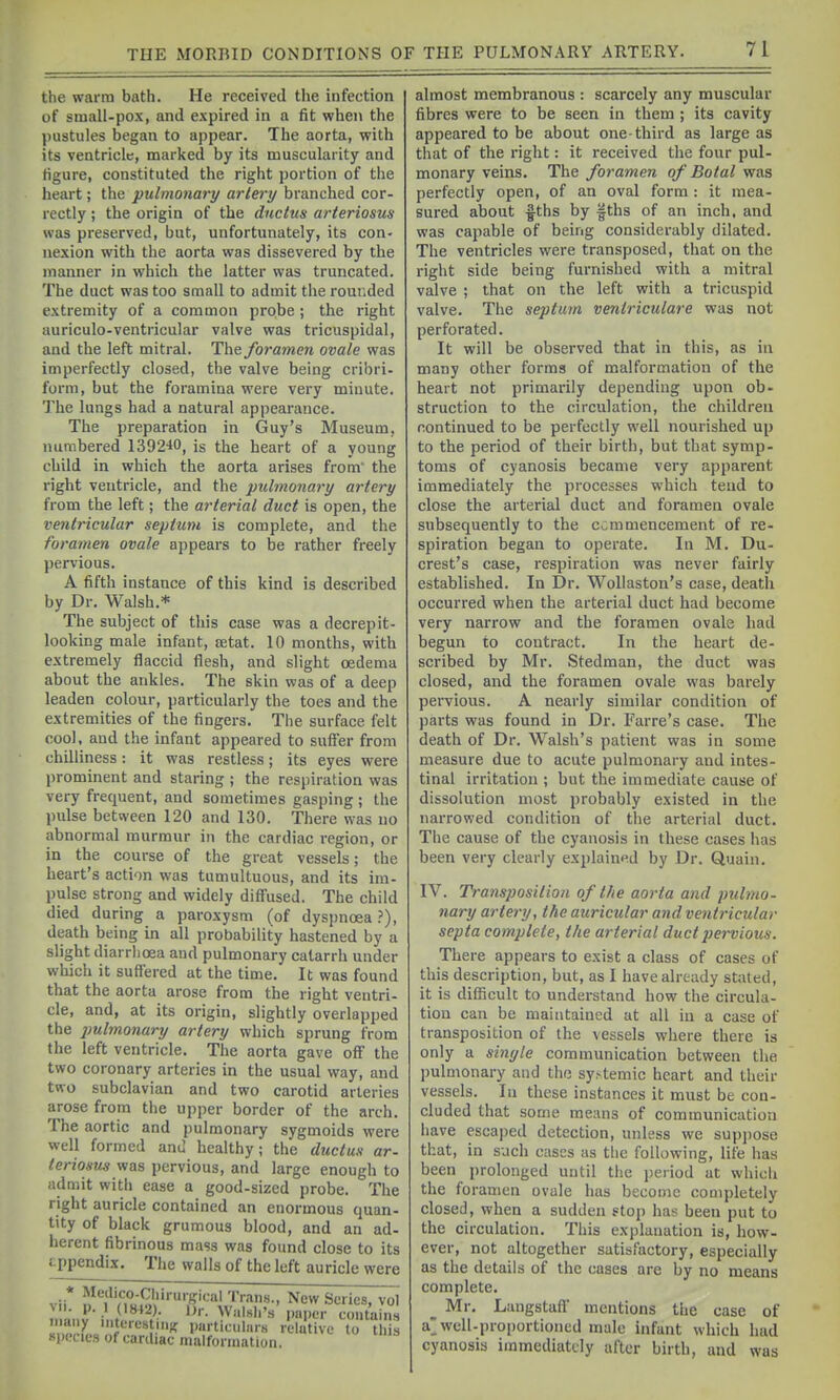 the warm bath. He received the infection of small-pox, and expired in a fit when the pustules began to appear. The aorta, with its ventricle, marked by its muscularity and figure, constituted the right portion of the heart; the pulmonary artery branched cor- rectly ; the origin of the ductus arteriosus was preserved, but, unfortunately, its con- nexion with the aorta was dissevered by the manner in which the latter was truncated. The duct was too small to admit the rounded extremity of a common probe ; the right auriculo-ventricular valve was tricuspidal, and the left mitred. The foramen ovale was imperfectly closed, the valve being cribri- form, but the foramina were very minute. The lungs had a natural appearance. The preparation in Guy's Museum, numbered 1392-10, is the heart of a young child in which the aorta arises from' the right ventricle, and the pulmonary artery from the left; the arterial duct is open, the ventricular septum is complete, and the foramen ovale appears to be rather freely pervious. A fifth instance of this kind is described by Dr. Walsh.* The subject of this case was a decrepit- looking male infant, tetat. 10 months, with extremely flaccid flesh, and slight oedema about the ankles. The skin was of a deep leaden colour, particularly the toes and the extremities of the fingers. The surface felt cool, and the infant appeared to suffer from chilliness: it was restless; its eyes were prominent and staring ; the respiration was very frequent, and sometimes gasping; the pulse between 120 and 130. There was no abnormal murmur in the cardiac region, or in the course of the great vessels; the heart's action was tumultuous, and its im- pulse strong and widely diffused. The child died during a paroxysm (of dyspnoea?), death being in all probability hastened by a slight diarrhoea and pulmonary catarrh under which it suflered at the time. It was found that the aorta arose from the right ventri- cle, and, at its origin, slightly overlapped the pulmonary artery which sprung from the left ventricle. The aorta gave off the two coronary arteries in the usual way, and two subclavian and two carotid arteries arose from the upper border of the arch. The aortic and pulmonary sygmoids were well formed and healthy; the ductus ar- teriosus was pervious, and large enough to admit with ease a good-sized probe. The right auricle contained an enormous quan- tity of black grumous blood, and an ad- herent fibrinous mass was found close to its appendix. The walls of the left auricle were vii* Trans., New Scries, vol M'- p. 1 (1842). Dr. Walsli's paper contains iiidiiy niterestiiiK particulars relative to this species of cardiac malformation. almost membranous : scarcely any muscular fibres were to be seen in them; its cavity appeared to be about one-third as large as that of the right: it received the four pul- monary veins. The foramen of Botal was perfectly open, of an oval form : it mea- sured about l^ths by fths of an inch, and was capable of being considerably dilated. The ventricles were transposed, that on the right side being furnished with a mitral valve ; that on the left with a tricuspid valve. The septum ventriculare was not perforated. It will be observed that in this, as in many other forms of malformation of the heart not primarily depending upon ob- struction to the circulation, the children continued to be perfectly well nourished up to the period of their birth, but that symp- toms of cyanosis became very apparent immediately the processes which tend to close the arterial duct and foramen ovale subsequently to the commencement of re- spiration began to operate. In M. Du- crest's case, respiration was never fairly established. In Dr. Woliaston's case, death occurred when the arterial duct had become very narrow and the foramen ovale had begun to contract. In the heart de- scribed by Mr. Stedman, the duct was closed, and the foramen ovale was barely peivious. A nearly similar condition of parts was found in Dr. Farre's case. The death of Dr. Walsh's patient was in some measure due to acute pulmonary and intes- tinal irritation ; but the immediate cause of dissolution most probably existed in the narrowed condition of the arterial duct. The cause of the cyanosis in these cases has been very clearly explained by Dr. Quain. IV. Transposition of the aorta and pubno- nary artery, the auricular and ventricular septa complete, the arterial duct pervious. There appears to exist a class of cases of this description, but, as I have already stated, it is difficult to understand how the circula- tion can be maintained at all in a case of transposition of the vessels where there is only a sinyle communication between the pulmonary and the systemic heart and their vessels. In these instances it must be con- cluded that some means of communication iiave escaped detection, unless we suppose that, in such cases as the following, life has been prolonged until the period at which the foramen ovale has become completely closed, when a sudden stop has been put to the circulation. This explanation is, how- ever, not altogether satisfactory, especially as the details of the cases are by no means complete. _ Mr. Langstafl mentions the case of a well-proportioned male infant which had cyanosis immediately after birth, and was