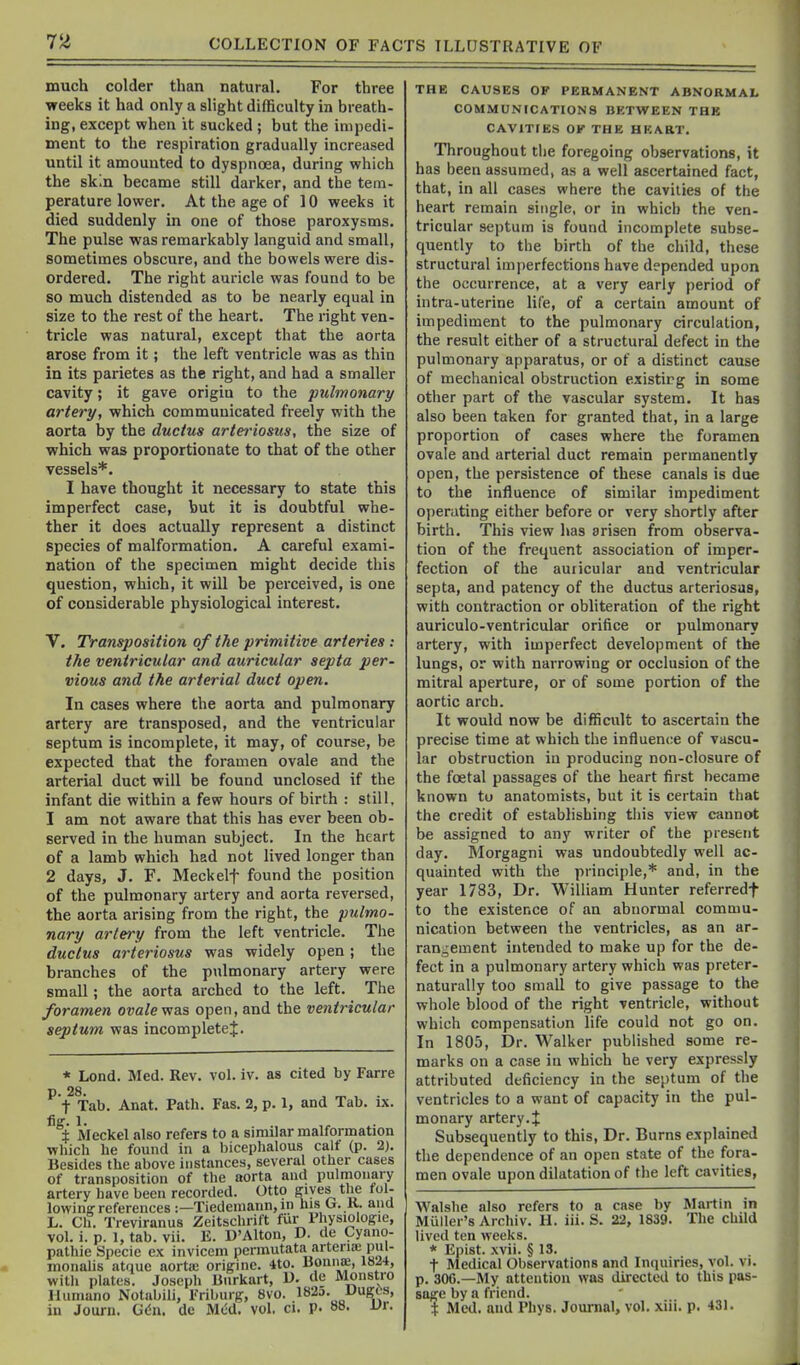 much colder than natural. For three weeks it had only a slight difficulty in breath- ing, except when it sucked ; but the impedi- ment to the respiration gradually increased until it amounted to dyspnoea, during which the skin became still darker, and the tem- perature lower. At the age of 10 weeks it died suddenly in one of those paroxysms. The pulse was remarkably languid and small, sometimes obscure, and the bowels were dis- ordered. The right auricle was found to be so much distended as to be nearly equal in size to the rest of the heart. The right ven- tricle was natural, except that the aorta arose from it; the left ventricle was as thin in its parietes as the right, and had a smaller cavity; it gave origin to the pulmonary artery, which communicated freely with the aorta by the ductus arteriosus, the size of which was proportionate to that of the other vessels*. I have thought it necessary to state this imperfect case, but it is doubtful whe- ther it does actually represent a distinct species of malformation. A careful exami- nation of the specimen might decide this question, which, it will be perceived, is one of considerable physiological interest. V. Transposition of the primitive arteries : the ventricular and auricular septa per- vious and the arterial duct open. In cases where the aorta and pulmonary artery are transposed, and the ventricular septum is incomplete, it may, of course, be expected that the foramen ovale and the arterial duct will be found unclosed if the infant die within a few hours of birth : still, 1 am not aware that this has ever been ob- served in the human subject. In the heart of a lamb which had not lived longer than 2 days, J. F. Meek elf found the position of the pulmonary artery and aorta reversed, the aorta arising from the right, the pulmo- nary artery from the left ventricle. The ductus arteriosus was widely open; the branches of the pulmonary artery were small; the aorta arched to the left. The foramen ovale was open, and the ventricular septum was incompletej. * Lend. Med. Rev. vol. iv. as cited by Farre P- 28. , .„ , . t Tab. Anat. Path. Fas. 2, p. 1, and Tab. ix. fig. 1. ± Meckel also refers to a similar malformation which he found in a bicephalous calt (p. 2). Besides the above instances, several other cases of transposition of the aorta and pulmonary artery have been recorded. Otto gives the tol- lowinff references :—Tiedemann,m his O. K. and L. Cfi. Treviranus Zeitschrift fur Physiologic, vol. i. p. I, tab. vii. E. D'Alton, D. de Cyano- pathie Specie ex inviccm permutata arteria; pul- monalis atque aorta; originc. 4to. Onna;, 1824, with plates. Joseph Bnrkart, U. de Monstro lUimano Notabili, Friburfr, 8vo. 182d. UugCs, in Journ. G6n. de Med. vol, ci. p. VO. Vr. THE CAUSES OF PERMANENT ABNORMAL COMMUNrCATIONS BETWEEN THE CAVITIES OK THE HEART. Throughout the foregoing observations, it has been assumed, as a well ascertained fact, that, in all cases where the cavities of the heart remain single, or in which the ven- tricular septum is found incomplete subse- quently to the birth of the child, these structural imperfections have depended upon the occurrence, at a very early period of intra-uterine life, of a certain amount of impediment to the pulmonary circulation, the result either of a structural defect in the pulmonary apparatus, or of a distinct cause of mechanical obstruction existirg in some other part of the vascular system. It has also been taken for granted that, in a large proportion of cases where the foramen ovale and arterial duct remain permanently open, the persistence of these canals is due to the influence of similar impediment operating either before or very shortly after birth. This view has arisen from observa- tion of the frequent association of imper- fection of the auricular and ventricular septa, and patency of the ductus arteriosus, with contraction or obliteration of the right auriculo-ventricular orifice or pulmonary artery, with imperfect development of the lungs, or with narrowing or occlusion of the mitral aperture, or of some portion of the aortic arch. It would now be difficult to ascertain the precise time at which the influence of vascu- lar obstruction in producing non-closure of the foetal passages of the heart first became known tu anatomists, but it is certain that the credit of establishing tliis view cannot be assigned to any writer of the present day. Morgagni was undoubtedly well ac- quainted with the principle,* and, in the year 1783, Dr. William Hunter referredf to the existence of an abnormal commu- nication between the ventricles, as an ar- rangement intended to make up for the de- fect in a pulmonary artery which was preter- naturaliy too small to give passage to the whole blood of the right ventricle, without which compensation life could not go on. In 1805, Dr. Walker published some re- marks on a case in which he very expressly attributed deficiency in the septum of the ventricles to a want of capacity in the pul- monary artery.J Subsequently to this. Dr. Burns explained the dependence of an open state of the fora- men ovale upon dilatation of the left cavities, Walshe also refers to a case by Martin in Muller's Archiv. H. iii. S. 22, 1839. The child lived ten weeks. * Epist. xvii. § 13. t Medical Observations and Inquiries, vol. vi. p. 306.—My attention was directed to this pas- sage by a friend. i Med. and Phys. Journal, vol. xiii. p. 431.