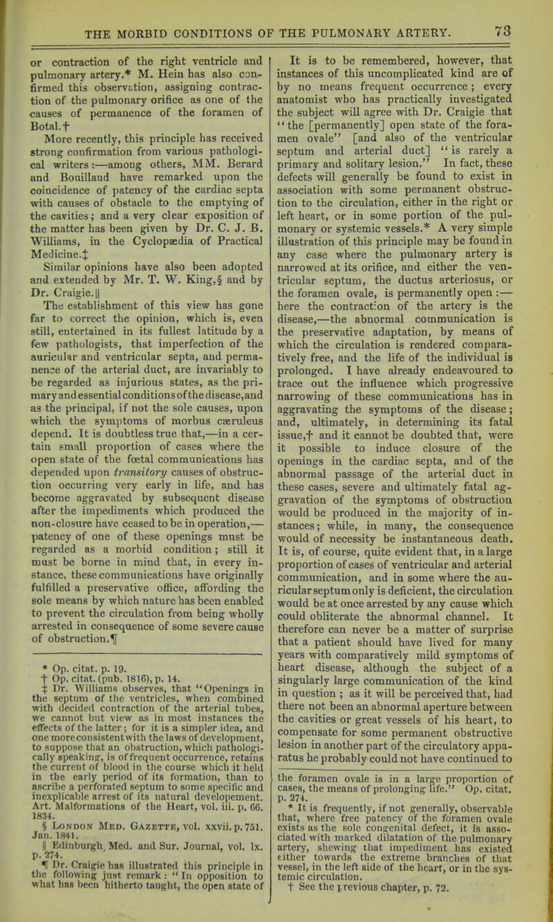 or contraction of the right ventricle and pulmonary artery.* M. Hein has also con-- firmed this observation, assigning contrac- tion of the pulmonary orifice as one of the causes of permanence of the foramen of Botal.f More recently, this principle has received strong confirmation from various pathologi- cal writers:—among others, MM. Berard and Bouillaud have remarked upon the coincidence of patency of the cardiac septa with causes of obstacle to the emptying of the cavities; and a very clear exposition of the matter has been given by Dr. C. J. B. Williams, in the Cyclopaedia of Practical Medicine.^ Similar opinions have also been adopted and extended by Mr. T. W. King,§ and by Dr. Craigie.ll The establishment of this view has gone far to correct the opinion, which is, even still, entertained in its fullest latitude by a few pathologists, that imperfection of the auricular and ventricular septa, and perma- nence of the arterial duct, are invariably to be regarded as injurious states, as the pri- mary andessential conditions of the disease,and as the principal, if not the sole causes, upon which the symptoms of morbus caeruleus depend. It is doubtless true that,—in a cer- tain small proportion of cases where the open state of the foetal communications has depended upon transitory causes of obstruc- tion occurring very early in life, and has become aggravated by subsequent disejse after the impediments which produced the non-closure have ceased to be in operation,— patency of one of these openings must be regarded as a morbid condition; still it must be borne in mind that, in every in- stance, these communications have originally fulfilled a preservative office, affording the sole means by which nature has been enabled to prevent the circulation from being wholly arrested in consequence of some severe cause of obstruction.^ * Op. citat. p. 19. t Op. citat. (pub. 1816), p. U. % Dr. Williams observes, that Openings in the septum of the ventricles, when combined with decided contraction of the arterial tubes, we cannot but view as in most instances the effects of the latter; for it is a simpler idea, and one more consistent with the laws of development, to suppose that an obstruction, which pathologi- cally speaking-, is of frequent occurrence, retams the current of blood in tlie course which it held in the early period of its formation, than to ascribe a perforated septum to some specific and inexplicable arrest of its natural developement. Art. Malformations of the Heart, vol, iii. p. C6. 1834. § London Med. Gazette, voL xxvii. p. 751. Jan. 1841. II Edinburgh, Med. and Sur. Journal, vol. Ix. p. 274. f Dr. Craigie has illustrated this principle in the following just remark :  In opposition to what has been hitherto taught, the open state of It is to be remembered, however, that instances of this uncomplicated kind are of by no means frequent occurrence ; every anatomist who has practically investigated the subject will agree with Dr. Craigie that the [permanently] open state of the fora- men ovale [and also of the ventricular septum and arterial duct]  is rarely a primary and solitary lesion. In fact, these defects will generally be found to exist in association with some permanent obstruc- tion to the circulation, either in the right or left heart, or in some portion of the pul- monary or systemic vessels.* A very simple illustration of this principle may be found in any case where the pulmonary artery is narrowed at its orifice, and either the ven- tricular septum, the ductus arteriosus, or the foramen ovale, is permanently open :— here the contraction of the artery is the disease,—the abnormal communication is the preservative adaptation, by means of which the circulation is rendered compara- tively free, and the life of the individual is prolonged. I have already endeavoured to trace out the influence which progressive narrowing of these communications has in aggravating the symptoms of the disease; and, ultimately, in determining its fatal issue,f and it cannot be doubted that, were it possible to induce closure of the openings in the cardiac septa, and of the abnormal passage of the arterial duct in these cases, severe and ultimately fatal ag- gravation of the symptoms of obstruction would be produced in the majority of in- stances; while, in many, the consequence would of necessity be instantaneous death. It is, of course, quite evident that, in a large proportion of cases of ventricular and arterial communication, and in some where the au- ricular septum only is deficient, the circulation would be at once arrested by any cause which could obliterate the abnormal channel. It therefore can never be a matter of surprise that a patient should have lived for many years with comparatively mild symptoms of heart disease, although the subject of a singularly large communication of the kind in question ; as it will be perceived that, had there not been an abnormal aperture between the cavities or great vessels of his heart, to compensate for some permanent obstructive lesion in another part of the circulatory appa- ratus he probably could not have continued to tlie foramen ovale is in a large proportion of cases, the means of prolonging Ufe. Op. citat. p. 274. * It is frequently, if not generally, observable that, where free patency of the foramen ovale exists as the sole congenital defect, it is asso- ciated with marked dilatation of the pulmonary artery, shewing ihat impediment has existed either towards the extreme branches of that vessel, in the left side of the heart, or in the sys- temic circulation. t See the i-revious chapter, p. 72.