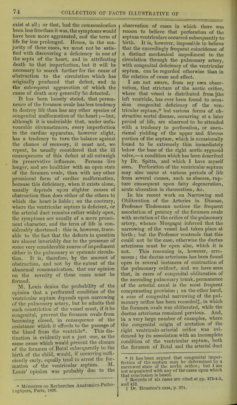 exist at all; or that, had the communication been less free than it was, the symptoms would have been more aggravated, and the term of life far less prolonged. Hence, in the ma- jority of these cases, we must not be satis- lied with discovering a deficiency in one of the septa of the heart, and in attributing death to that imperfection, but it will be necessary to search further for the cause of obstruction to the circulation which has originally produced that defect, and in the subpequent aggravation of which the cause of death may generally be detected. It has been loosely stated, that perma- nence of the foramen ovale has less tendency to destroy life than has any other species of congenital malformation of the heart;—but, although it is undeniable that, under unfa- vourable circumstances, every imperfection in the cardiac apparatus, however slight, has a tendency to turn the balance against the chance of recovery, it must not, we repeat, be usuall37 considered that the ill consequences of this defect at all outweigh its preservative influence. Persons live longer, and are healthier with an open state of the foramen ovale, than with any other prominent form of cardiac malformation, because this deficiency, when it exists alone, usually depends upon slighter causes of obstruction than does either of the others to which the heart is hable ; on the contrary, where the ventricular septum is deficient, or the arterial duct remains rather widely open, the symptoms are usually of a more promi- nent character, and the terra of life is con- siderably shortened : this is, however, trace- able to the fact that the defects in question are almost invariably due to the presence of some very considerable source of impediment either in the pulmonary or systemic circula- tion. It is, therefore, by the amount of obstruction, and not by the extent of the abnormal communication, that our opinion on the severity of these cases must be formed. M. Louis denies the probability of the opinion that a perforated condition of the ventricular septum depends upon narrowing of the pulmonary artery, but he admits that such constriction of the vessel must, if it be congenital, prevent the foramen ovale from becoming closed, in consequence of the resistance which it affords to the passage of the blood from the ventricle*. This dis- tinction is evidently not a just one, as the same cause which would prevent the closure of the foramen of Botal subsequently to the birth of the child, would, if occurring suffi- ciently early, equally tend to arrest the for- mation of the ventricular septum. M. Louis' opinion was probably due to the * Mdmoires ou Recherches Anatomico-Patho- logiques, Paris, 1826. observation of cases in which there was reason to believe that perforation of the septum ventriculare occurred subsequently to birth. It is, however, impossible to believe that the exceedingly frequent coincidence of a distinct mechanical impediment to the circulation through the pulmonary artery, with congenital deficiency of the ventricular septum, can be regarded otherwise than in the relation of cause and effect. I am not aware, from my own obser- vation, that stricture of the aortic orifice, where that vessel is distributed from [the left ventricle, has ever been found to occa- sion congenital deficiency of the ven- tricular septum,* but various forms of ob- structive aortal disease, occurring at a later period of life, are observed to be attended with a tendency to perforation, or aneu- rismal yielding of the upper and fibrous portion of the septum, which is occasionally found to be extremely thin immediately below the base of the right aortic sygmoid valve,—a condition which has been described by Dr. Spitta, and which I have myself seen. Perforation of the ventricular septum may also occur at various periods of life from several causes, such as abscess, rup- ture consequent upon fatty degeneration, acute ulceration in rheumatism, &c. In his recent work on Narrowing and Obliteration of the Arteries in Disease, Professor Tiedemann notices the frequent association of patency of the foramen ovede with arctation of the orifice of the pulmonary artery, whence Morgagni inferred that the narrowing of the vessel had taken place at birth ; but the Professor contends that this could not be the case, otherwise the ductus arteriosus must be open also, which it is not. This reasoning is, however, erro- neous ; the ductus arteriosus has been found open in several instances of contraction of the pulmonary orificef, and we have seen that, in cases of congenital obliteration of the ascending pulmonary trunk, permanence of the arterial canal is the most frequent compensating provision ; on the other hand, a case of congenital narrowing of the pul- monary orifice has been recorded^, in which the foramen ovale was obliterated, while the ductus arteriosus remained pervious. And, in a very large number of examples, where the congenital origin of arctation of the right ventriculo-arterial orifice was evi- denced by its association with an incomplete condition of the ventricular septum, both the foramen of Botal and the arterial duct « It hnsbeen argued that coiifrenitnl imper- fection of the septum may be determined by a narrowed state of the aortic orifice; but I am not acquainted with any of the cases upon which that conclusion is based. t Records of sL\ cases arc cited at pp. 373-4-5, and 452. i Dr. Houston's case, p. 374.