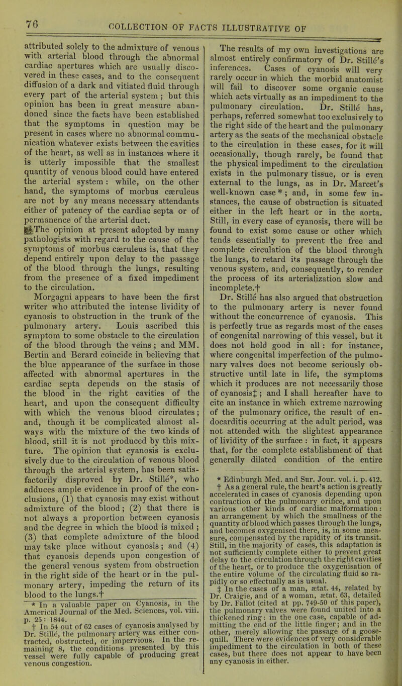 attributed solely to the admixture of venous with arterial blood through the abnormal cardiac apertures which are usually disco- vered in these cases, and to the consequent diffusion of a dark and vitiated fluid through every part of the arterial system ; but this opinion has been in great measure aban- doned since the facts have been established that the symptoms in question may be present in cases where no abnormal commu- nication whatever exists between the cavities of the heart, as well as in instances where it is utterly impossible that the smallest quantity of venous blood could have entered the arterial system : while, on the other hand, the symptoms of morbus cseruleus are not by any means necessary attendants either of patency of the cardiac septa or of permanence of the arterial duct. ly^The opinion at present adopted by many pathologists with regard to the cause of the symptoms of morbus cseruleus is, that they depend entirely upon delay to the passage of the blood through the lungs, resulting from the presence of a fixed impediment to the circulation. Morgagni appears to have been the first writer who attributed the intense lividity of cyanosis to obstruction in the trunk of the pulmonary artery. Louis ascribed this symptom to some obstacle to the circulation of the blood through the veins; and MM. Bertin and Berard coincide in believing that the blue appearance of the surface in those affected with abnormal apertures in the cardiac septa depends on the stasis of the blood in the right cavities of the heart, and upon the consequent diflficulty •with which the venous blood circulates; and, though it be complicated almost al- ways with the mixture of the two kinds of blood, still it is not produced by this mix- ture. The opinion that cyanosis is exclu- sively due to the circulation of venous blood through the arterial system, has been satis- factorily disproved by Dr. Stille*, who adduces ample evidence in proof of the con- clusions, (1) that cyanosis may exist without admixture of the blood; (2) that there is not always a proportion between cyanosis and the degree in which the blood is mixed ; (3) that complete admixture of the blood may take place without cyanosis; and (4) that cyanosis depends upon congestion of the general venous system from obstruction in the right side of the heart or in the pul- monary artery, impeding the return of its blood to the lungs.f * In a valuable paper on Cyanosis, in the Americal Journal of the Med. Sciences, vol. vui. p. 25: 1844. . , , , t In 54 out of 62 cases of cyanosis analysed by Dr. StilU', the pulmonary artery was either con- tracted, obstructed, or impervious. In the re- maining 8, the conditions presented by this vessel were fully capable of producmg great venous congestion. The results of my own investigations are almost entirely confirmatory of Dr. Stille's inferences. Cases of cyanosis will very rarely occur in which the morbid anatomist will fail to discover some organic cause which acts virtually as an impediment to the pulmonary circulation. Dr. Stille has, perhaps, referred somewhat too exclusively to the right side of the heart and the pulmonary artery as the seats of the mechanical obstacle to the circulation in these cases, for it will occasionally, though rarely, be found that the physical impediment to the circulation exists in the pulmonary tissue, or is even external to the lungs, as in Dr. Marcet's well-known case*; and, in some few in- stances, the cause of obstruction is situated either in the left heart or in the aorta. Still, in every case of cyanosis, there will be found to exist some cause or other which tends essentially to prevent the free and complete circulation of the blood through the lungs, to retard its passage through the venous system, and, consequently, to render the process of its arterialization slow and incomplete.f Dr. Stille has also argued that obstruction to the pulmonary artery is never found without the concurrence of cyanosis. This is perfectly true as regards most of the cases of congenital narrowing of this vessel, but it does not hold good in all: for instance, where congenital imperfection of the pulmo- nary valves does not become seriously ob- structive until late in life, the symptoms which it produces are not necessarily those of cyanosis^ ; and I shall hereafter have to cite an instance in which extreme narrowing of the pulmonary orifice, the result of en- docarditis occurring at the adult period, was not attended with the slightest appearance of lividity of the surface : in fact, it appears that, for the complete establishment of that generally dilated condition of the entire * Edinburgh Med. and Sur. Jour. vol. i. p. 412. t As a general rule, the heart's action is greatly accelerated in cases ot cyanosis depending upon contraction of the pulmonary orifice, and upon various other kinds of cardiac malformation: an arrangement by which the smallness of the quantity of blood which passes through the lungs, and becomes oxygenised there, is, in some mea- sure, compensated by the rapidity of its transit. Still, in the majority'of cases, this adaptation is not sufficiently complete either to prevent great delay to the circulation through the right cavities of the heart, or to produce the oxygenisation of the entire volume of the circulating fluid so ra- pidly or so effectually as is usual. t In the cases of a man, a3tat. 44, related by Dr. Craigie, and of a woman, retat. 63, detailed by Dr. Fallot (cited at pp. 749-50 of this paper), the pulmonary valves were found united into a thickened ring: in the one case, capable of ad- mitting the end of the little finger; and in the other, merely allowing the passage of a goose- quill. There were evidences of very considerable impediment to the circulation in both of tlieso cases, but there does not appear to have been any cyanosis in either.