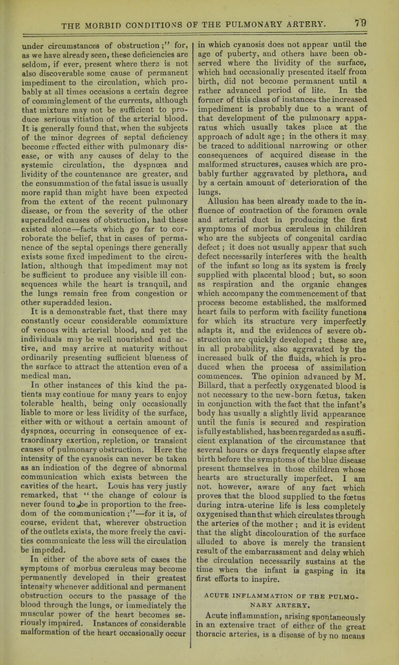 under circumstances of obstruction; for, as we have already seen, these deficiencies are seldom, if ever, present where thera is not also discoverable some cause of permanent impediment to the circulation, which pro- bably at all times occasions a certain degree of comminglement of the currents, although that mixture may not be sufficient to pro- duce serious vitiation of the arterial blood. It is generally found that, when the subjects of the minor degrees of septal deficiency become rflfected either with pulmonary dis- ease, or with any causes of delay to the systemic circulation, the dyspnoea and lividity of the countenance are greater, and the consummation of the fatal issue is usually more rapid than might have been expected from the extent of the recent pulmonary disease, or from the severity of the other superadded causes of obstruction, had these existed alone—facts which go far to cor- roborate the belief, that in cases of perma- nence of the septal openings there generally exists some fixed impediment to the circu- lation, although that impediment may not be sufficient to produce any visible ill con- sequences while the heart is tranquil, and the lungs remain free from congestion or other superadded lesion. It is a demonstrable fact, that there may constantly occur considerable commixture of venous with arterial blood, and yet the individuals may be well nourished and ac- tive, and may arrive at maturity without ordinarily presenting sufficient blueness of the surface to attract the attention even of a medical man. In other instances of this kind the pa- tients may continue for many years to enjoy tolerable health, being only occasionally liable to more or less lividity of the surface, either with or without a certain amount of dyspnoea, occurring in consequence of ex- traordinary exertion, repletion, or transient causes of pulmonary obstruction. Here the intensity of the cyanosis can never be taken as an indication of the degree of abnormal communication which exists betweeu the cavities of the heart. Louis has very justly remarked, that  the change of colour is never found tojbe in proportion to the free- dom of the communication ;—for it is, of course, evident that, wherever obstruction of the outlets exists, the more freely the cavi- ties communicate the less will the circulation be impeded. In either of the above sets of cases the symptoms of morbus caeruleus may become permanently developed in their greatest intensity whenever additional and permanent obstruction occurs to the passage of the blood through the lungs, or immediately the muscular power of the heart becomes se- riously impaired. Instances of considerable malformation of the heart occasionally occur in which cyanosis does not appear until the age of puberty, and others have been ob- served where the lividity of the surface, which had occasionedly presented itself from birth, did not become permanent until a rather advanced period of lite. In the former of this class of instances the increased impediment is probably due to a want of that development of the pulmonary appa- ratus which usually takes place at the approach of adult age ; in the others it may be traced to additional narrowing or other consequences of acquired disease in the malformed structures, causes which are pro- bably further aggravated by plethora, and by a certain amount of deterioration of the lungs. Allusion has been already made to the in- fluence of contraction of the foramen ovale and arterial duct in producing the first symptoms of morbus caeruleus in children who are the subjects of congenital cardiac defect; it does not usually appear that such defect necessarily interferes with the health of the infant so long as its system is freely supplied with placental blood ; but, so soon as respiration and the organic changes which accompany the commencement of that process become established, the malformed heart fails to perform with facility functions for which its structure very imperfectly adapts it, and the evidences of severe ob- struction are quickly developed ; these are, in all probability, also aggravated by the increased bulk of the fluids, which is pro- duced when the process of assimilation commences. The opinion advanced by M. Billard, that a perfectly oxygenated blood is not necessary to the new-born foetus, taken in conjunction with the fact that the infant's body has usually a slightly livid appearance until the funis is secured and respiration is fully established, has been regarded as asuffi- cient explanation of the circumstance that several hours or days frequently elapse after birth before the svmptoms of the blue disease present themselves in those children whose hearts are structurally imperfect. I am not, however, aware of any fact which proves that the blood supplied to the foetus during intra-uterine life is less completely oxygenised than that which circulates through the arteries of the mother ; and it is evident that the slight discolouration of the surface alluded to above is merely the transient result of the embarrassment and delay which the circulation necessarily sustains at the time when tlie infant is gasping in its first eflbrts to inspire. ACUTE INFLAMMATION OP THE PULMO- NARY ARTERY. Acute inflammation, arising spontaneously in an extensive tract of either of the great thoracic arteries, is a disease of by no means