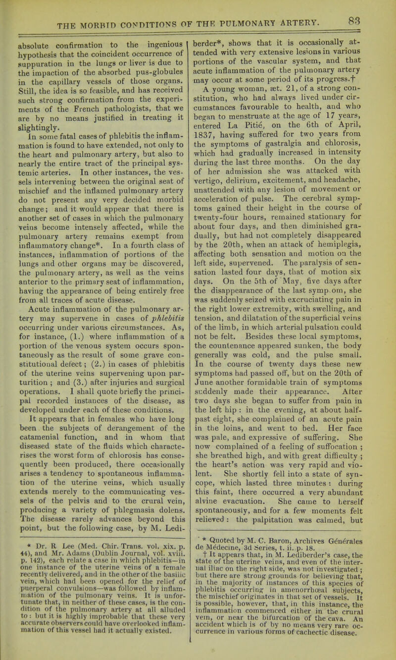 absolute confirmation to the ingenious liypothesis that the coincident occurrence of suppuration in the lungs or liver is due to the impaction of the absorbed pus-globules in the capillary vessels of those organs. Still, the idea is so feasible, and has received such strong confirmation from the experi- nients of the French pathologists, that we are by no means justified in treating it slightingly. In some fatal cases of phlebitis the inflam- mation is found to have extended, not only to the heart and pulmonary artery, but also to nearly the entire tract of the principal sys- temic arteries. In other instances, the ves- sels intervening between the original seat of mischief and the inflamed pulmonary artery do not present any very decided morbid change; and it would appear that there is another set of cases in wliich the pulmonary veins become intensely affected, while the pulmonary artery remains exempt from inflammatory change*. In a fourth class of instances, inflammation of portions of the lungs and other organs may be discovered, the pulmonary artery, as well as the veins anterior to the primary seat of inflammation, having the appearance of being entirely free from all traces of acute disease. Acute inflammation of the pulmonary ar- tery may supervene in cases of phlebitis occurring under various circumstances. As, for instance, (1.) where inflammation of a portion of the venous system occurs spon- taneously as the result of some grave con- stitutional defect; (2.) in cases of phlebitis of the uterine veins supervening upon par- turition ; and (3.) after injuries and surgical operations. 1 shall quote briefly the princi- pal recorded instances of the disease, as developed under each of these conditions. It appears that in females who have long been the subjects of derangement of the Cdtamenial function, and in whom that diseased state of the fluids which characte- rises the worst form of chlorosis has conse- quently been produced, there occasionally arises a tendency to spontaneous inflamma- tion of the uterine veins, which usually extends merely to the communicating ves- sels of the pelvis and to the crural vein, producing a variety of phlegmasia dolens. The disease rarely advances beyond this point, but the following case, by M. Ledi- * Dr. R Lee (Med. Chir. Trans, vol. xix. p. 44), and Mr. Adams (Dublin Journal, vol. xviii. p. 142), each relate a case in which phlebitis—in one instance of the uterine veins of a female recently delivered, and in the other of the basilic vein, which had been opened for the relief of puerperal convulsions—was followed by inflam- mation of the pulmonary veins. It is unfor- tunate that, in neither of these cases, is the con- dition of the pulmonary artery at all alluded to: but it is highly improbable that these very accurate observers could have overlooked inflam- mation of this vessel had it actually existed. herder*, shows that it is occasionally at- tended with very extensive lesions in various portions of the vascular system, and that acute inflammation of the pulmonary artery may occur at some period of its progress.f A young woman, set. 21, of a strong con- stitution, who had always lived under cir- cumstances favourable to health, and who began to menstruate at the age of 17 years, entered La Pitie, on the 6th of April, 1837, having suffered for two years from the symptoms of gastralgia and chlorosis, which had gradually increased in intensity during the last three months. On the day of her admission she was attacked with vertigo, delirium, excitement, and headache, unattended with any lesion of movement or acceleration of pulse. The cerebral symp- toms gained their height in the course of twenty-four hours, remained stationary for about four days, and then diminished gra- dually, but had not completely disappeared by the 20th, when an attack of hemiplegia, affecting both sensation and motion on the left side, supervened. The paralysis of sen- sation lasted four days, that of motion six days. On the 5th of May, five days after the disappearance of the last symp om, she was suddenly seized with excruciating pain in the right lower extremity, with swelling, and tension, and dilatation of the superficial veins of the limb, in which arterial pulsation could not be felt. Besides these local symptoms, the countenance appeared sunken, the body generally was cold, and the pulse small. In the course of twenty days these new symptoms had passed off, but on the 20th of June another formidable train of symptoms suddenly made their appearance. Alter two days she began to suffer from pain in the left hip : in the evening, at about half- past eight, she complained of an acute pain in the loins, and went to bed. Her face was pale, and expressive of suffering. She now complained of a feeling of suffocation ; she breathed high, and with great difficulty ; the heart's action was very rapid and vio- lent. She shortly fell into a state of syn- cope, which lasted three minutes : during this faint, there occurred a very abundant alvine evacuation. She came to lierself spontaneously, and for a few moments felt relieved : the palpitation was calmed, but ■ * Quoted by M. C. Bnron, Archives G^n^rales de M^decme, 3d Sseries, t. ii. p. 18. t It appears that, in M. Lediberder's case, the state of the uterine veins, and even of the inter- nal iliac on the right side, was not investigated ; hut there are strong grounds for believing that, in the majority of instances of this species of phlebitis occurring- in amenorrhceal subjects, the mischief originates in that set of vessels. It is possible, however, that, in this instance, the intlanmiation commenced either in the crural vein, or near the bifurcation of the cava. An accident which is of by no means very rare oc- currence in various forms of cachectic disease.