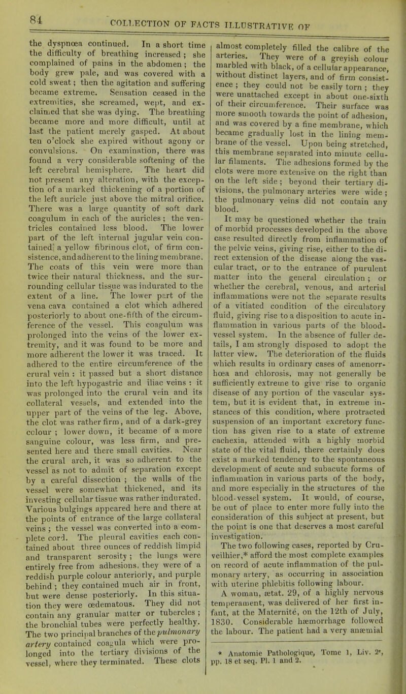 the dyspnoea continued. In a short time the difficulty of breathing increased ; she complained of pains in the abdomen; the body grew pale, and was covered with a cold sweat; then the agitation and suffering became extreme. Sensation ceased in the extremities, she screamed, wept, and ex- claittjcd that she was dying. The breathing became more and more difficult, until at last the patient merely gasped. At about ten o'clock she expired without agony or convulsions. On examination, there vras found a very considerable softening of the left cerebral hemisphere. The heart did not present any alteration, with the excep- tion of a marked thickening of a portion of the left auricle just above the mitral orifice. There was a large quantity of soft dark coagulum in each of the auricles ; the ven- tricles contained less blood. The lower part of the left internal jugular vein con- tained a yellow fibrinous clot, of firm con- sistence, andadherenl to the lining membrane. The coats of this vein were more than twice their natural thickness, and the sur- rounding cellular tissue was indurated to the extent of a line. The lower part of the vena cava contained a clot which adhered posteriorly to about one-fifth of the circum- ference of the vessel. Tiiis coagulum was prolonged into the veins of the lower ex- tremity, and it was found to be more and more adherent the lower it was traced. It adhered to the entire circumference of the crural vein : it passed but a short distance into the left hypogastric and iliac veins : it was prolonged into the crural vein and its collateral vessels, and extended into the upper part of the veins of the leg. Above, the clot was rather firm, and of a dark-grey colour ; lower down, it became of a more sanguine colour, was less firm, and pre- sented here and there small cavities. Near the crural arch, it was so adherent to the vessel as not to admit of separation except by a careful dissection ; the walls of the vessel were somewhat thickened, and its investing cellular tissue was rather indurated. Various bulgings appeared here and there at the points of entrance of the large collateral veins ; the vessel was converted into a com- plete cord. The pleural cavities each con- tained about three ounces of reddish limpid and transparent serosity ; the lungs were entirely free from adhesions, they were of a reddish purple colour anteriorly, and purple behind ; they contained much air in front, but were dense posteriorly. In this situa- tion they were oedematous. They did not contain any granular matter or tubercles ; the bronchial tubes were perfectly healthy. The two principal branches of the pulmonari/ artery contained coaeiula which were pro- longed into the tertiary divisions of the vessel, where they terminated. These clots almost completely filled the calibre of the arteries. They were of a greyish colour marbled with black, of a cellular appearance, without distinct layers, and of firm consist- ence ; they could not be easily torn ; they were unattached except in about one-sixth of their circumference. Their surface was more smooth towards the point of adhesion, and was covered by a fine membrane, which became gradually lost in the lining mem- brane of the vessel. Upon being stretched, this membrane separated into minute celiu- lar filaments. The adhesions formed by the clots were more exten.-^ive on the right than on the left side ; beyond their tertiary di- visions, the pulmonary arteries were wide ; the pulmonary veins did not contain any blood. It may be questioned whether the train of morbid processes developed in the above case resulted directly from inflammation of the pelvic veins, giving rise, either to the di- rect extension of the disease along the vas- cular tract, or to the entrance of purulent matter into the general circulation ; or whether the cerebral, venous, and arterial inflammations were not the separate results of a vitiated condition of the circulatory fluid, giving rise to a disposition to acute in- flammation in various parts of the blood- vessel system. In the absence of fuller de- tails, I am strongly disposed to adopt the latter view. The deterioration of the fluids which results in ordinary cases of amenorr- hoea and chlorosis, may not generally be sufliciently extreme to give rise to organic disease of any portion of the vascular sys- tem, but it is evident that, in extreme in- stances of this condition, where protracted suspension of an important excretory func- tion has given rise to a state of extreme cachexia, attended v/ith a highly morbid state of the vital fluid, there certainly does exist a marked tendency to the spontaneous development of acute and subacute forms of inflammation in various parts of the body, and more especially in the structures of the blood-vessel system. It would, of course, be out of place to enter more fully into the consideration of this subject at present, but the point is one that deserves a most careful investigation. The two following cases, reported by Cru- veilhier,* afford the most complete examples on record of acute inflammation of the pul- monary artery, as occurring in association with uterine phlebitis following labour. A woman, tetat. 29, of a highly nervous temperament, was delivered of her first in- fant, at the Maternite, on the 12th of July, 1830. Considerable haemorrhage followed the labour. The patient had a very ansemial * Anatomic Patliologique, Tome 1. Liv. 2«, pp. 18 et seq. PI. 1 and 2.