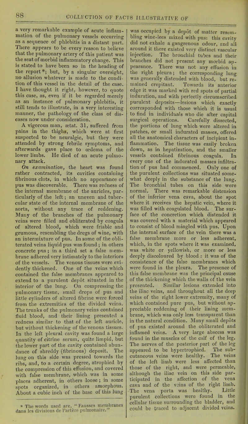 a very remarkable example of acute inflam- mation of the pulmonary vessels occurring as a sequence of phlebitis in a distant part. There appears to be every reason to believe that the pulmonary artery of this patient was the seat of morbid inflammatory change. This is stated to have been so in the heading of the report *; but, by a singular oversight, no allusion whatever is made to the condi- tion of this vessel in the detail of the case, I have thought it right, however, to quote this case, as, even if it be regarded merely as an instance of pulmonary phlebitis, it still tends to illustrate, in a very interesting manner, the pathology of the class of dis- eases now under consideration. A vigorous man, setat. 31, suffered from pains in the thighs, which were at first suspected to be neuralgic, but they were attended by strong febrile symptoms, and afterwards gave place to oedema of the lower limbs. He died of an acute pulmo- nary attack. On examination, the heart was found rather contracted, its cavities containing fibrinous clots, in which no appearance of pus was discoverable. There was redness of the internal membrane of the auricles, par- ticularly of the left; an uneven and tuber- cular state of the internal membrane of the aorta, without any trace of reddening. Many of the branches of the pulmonary veins were filled and obliterated by coagula of altered blood, which were friable and grumous, resembling the dregs of wine, with an intermixture of pus. In some of the obli- terated veins liquid pus was found ; in others concrete pus; in a third set a false mem- brane adhered very intimately to the interiors of the vessels. The venous tissues were evi- dently thickened. One of the veins which contained the false membranes appeared to extend to a purulent depot situated in the interior of the lung. On compressing the pulmonary tissue, small drops of pus and little cylinders of altered fibrine were forced from the extremities of the divided veins. The trunks of the pulmonary veins contained fluid blood, and their lining presented a redness similar to that of the left auricle, but without thickening of the venous tissues. In the left pleural cavity was found a large quantity of citrine serum, quite limpid, but the lower part of the cavity contained abun- dance of shreddy (fibrinous) deposit. The lung on this side was pressed towards the ribs, and, to a certain degree, atrophied by the compression of this efl'usion, and covered with false membrane, which was in some places adherent, in others loose ; in some spots organized, in others amorphous. About a cubic inch of the base of this lung * The words used are,  Fausscs membranes dang Ics divisions de Fartirp pulmonairc. was occupied by a depot of matter resem- bling wine-lecH mixed with pus: this cavity did not exhale a gangrenous odour, and all around it there existed very distinct vascular injection. The bronchial tubes and their branches did not present any morbid ap- pearance. There was not any effusion in the right pleura; the corresponding lung was generally distended with blood, but re- mained crepitant. Towards its anterior edge it was marked with red spots of partial induration, and with ])erfectly circumscribed purulent deposits—lesions which exactly corresponded with those which it is usual to find in individuals who die after capital surgical operations. Carefully dissected, the portions of lung which were altered in patches, or small indurated masses, offered all the anatomical characters of incipient in- flammation. The tissue was easily broken down, as in hepatization, and the smaller vessels contained fibrinous coagula. In every one of the indurated masses infiltra- tion of pus had commenced. Only one of the purulent collections was situated some- what deeply in the substance of the lung. The bronchial tubes on this side were normal. There was remarkable distension of the inferior vena cava, about the spot where it receives the hepatic vein, where it was filled with coagulated blood. The sur- face of the concretion which distended it was covered with a material which appeared to consist of blood mingled with pus. Upon the internal surface of the vein there was a false membrane more or less adherent, which, in the spots where it was examined, was white or yellowish, or more or less deeply discoloured by blood : it was of the consistence of the false membranes which were found in the pleura. The presence of this false membrane was the principal cause of the thickening which the walls of the vein presented. Similar lesions extended into the iliac veins, and throughout all the deep veins of the right lower extremity, many of which contained pure pus, but without ap- preciable reddening of their lining mem- brane, which was only less transparent than in the natural condition. Many small depots of pus existed around the obliterated and inflamed veins. A very large abscess was found in the muscles of the calf of the leg. The nerves of the posterior part of the leg appeared to be hypertrophied. The sub- cutaneous veins were healthy. The veins of the left limb were less affected than those of the right, and were permeable, although the iliac vein on this side par- ticipated in the affection of the vena cava and of the vsins of the right limb. The vena porta was healthy. Little purulent collections were found in the cellular tissue surrounding the bladder, and could be traced to adjacent divided veins.