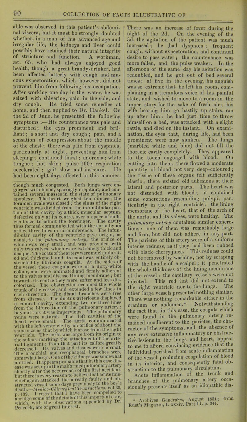 able was observed in tliis patient's abdomi- nal viscera, but it must be strongly doubted whetber, in a man of bis adviuiced age and irregular life, the kidneys and liver could possibly bave retained tlieir natural integrity of structure and function. A workman, ret. G5, who had always enjoyed good health, though a great brandy.drinker, had been affected latterly with cough and mu- cous e.xpectoration, which, however, did not prevent him from following his occupation. After working one day in the water, he was seized with shivering, pain in the side, and dry cough. He tried some remedies at home, and then applied to Dr. Hankel. On the 2d of June, be presented the following symptoms :—His countenance was pale and disturbed; the eyes prominent and bril- liant ; a short and dry cough ; pain, and a sensation of compression about the middle of the chest; there was pain from dyspn ta, particularly at nij;ht, preventing him from sleeping ; continued thirst; anorexia ; white tongue; hot skin; pulse 100; respiration accelerated ; gait slow and insecure. He had been eight days affected in this manner. though much congested. Both lungs were en- gorged with blood, sparingly crepitant, and con- tained several masses in the state of pulmonary apoplexy. The heart weighed ten ounces; the foramen ovale was closed ; the sinus of the right ventricle was divided from the infundibular por- tion of that cavity by a thick muscular septum, defective only at its centre, over a space of suffi- cient size to admit the forefinger. The cavity thus formed communicated with the aorta by an orifice three lines in circumference. The infun- dibular cavity of the ventricle gave origin, as usual, to the pulmonary artery, the orifice of which was very small, and was provided with only two valves, which were extremely thick and opaque. The coats of tlieartery were mucli indurat- ed and thickened, and its canal was entirely ob- structed by fibrinous coagula. At the sides of the vessel these coagula were of a dirty-white colour, and were laminated and firmly adherent to the valves and diseased lining membrane ; but towards its centre they were softer and less dis- colorizeil. The obstruction occupied the whole trunk of the vessel, and extended a few lines in each direction. The distal bnniches were free from disease. The ductus arteriosus displayed a conical cavity, extending two or three hues from the bifurcation of the pulmonary artery : beyond this it was impervious. The pulmonary veins were natural. The left cavities of the heart were small. The aorta communicated with the left ventricle by an orifice of about the same size as that by which it arose from the right ventricle. The aorta was large from its origin to the sulcus marking the attachment of the arte- rial ligament: from that part its calibre greatly decreased. Its valves and tissues were normal. The bronchial and oesophafrcal branches were somewhat large. One of the kidneys was somewhat mottled. It appears probable that m this case dis- ease was set u|>inthe malfo inedpulinonary artery shortly after the occurrtnc • of the first accident, but there is every reason to believe that acute mis- chief again attacked the already faulty and ob- structed vessel some days previously to the boy s Ae&\\\.—Medico-ChirurpicaLTr(msactwns,\o\?,0, p 132. I regret that 1 have been compelled to abridge some of the details of this important ca>e, which, with the observations appended by Dr. Peacock, are of great interest. There was an increa.se of fever during the night of the 2d. On the evening of the 3d, the agitation of the patient was much increased; he .had dyspnoea ; frequent cough, without expectoration, and continual desire to pass water; the countenance was more fallen, and the pulse weaker. In the afternoon of the same day his agitation was redoubled, and he got out of bed several times: at five in the evening, his anguish was so extreme that he left his room, com- plaining in a tremulous voice of his painful state, and wished to move to a room in the upper story for the sake of fresh air; his wife hearing him go hastily up stairs, ran up after him : he had just time to throw himself on a bed, was attacked with a slight rattle, and died on the instant. On exami- nation, the eyes that, during life, had been prominent were now sunken. The lungs (marbled white and blue) did not fill the thoracic cavity completely. They appeared to the touch engorged with blood. On cutting into them, there flowed a moderate quantity of blood not very deep-coloured ; the tissue of these organs felt sufficiently elastic; there existed old adhesions at their lateral and posterior parts. The heart was not distended with blood ; it contained some concretions resembling polypi, par- ticularly in the right ventricle ; the lining membrane of the heart, that of the arch of the aorta, and its valves, were healthy. The pulmonary artery contained similar concre- tions : one of them was remarkably large and firm, but did not adhere in any part. The parietes of this artery were of a uniform intense redness, as if they had been rubbed with black-cherryjuice. This redness could not be removed by washing, nor by scraping with the handle of a scalpel; it penetrated the whole thickness of the lining membrane of the vessel : the capillary vessels were not injected. This red tint did not extend to the right ventricle nor to the lungs. The other large vessels presented nothing similar. There was nothing remarkable either in the cranium or abdomen.* Notwithstanding the fact that, in this case, the coagula which were found in the pulmonary artery re- mained unadherent to the parietes, the cha- racter of the symptoms, and the absence of any very extensive inflammatory or obstruc- tive lesions in the lungs and heart, appear to me to afford convincing evidence that the individual perished from acute inflammation of the vessel producing coagulation of blood in its interior, and consequently fatal ob- struction to the pulmonary circulation. Acute inflammation of the trunk and branches of the pulmonary artery occa- sionally presents itself as an idiopathic dis- * Archives G('n(<ral'cs, August 1834; from Rust's Magazin, t. xx.xiv. Part II. p. 244.