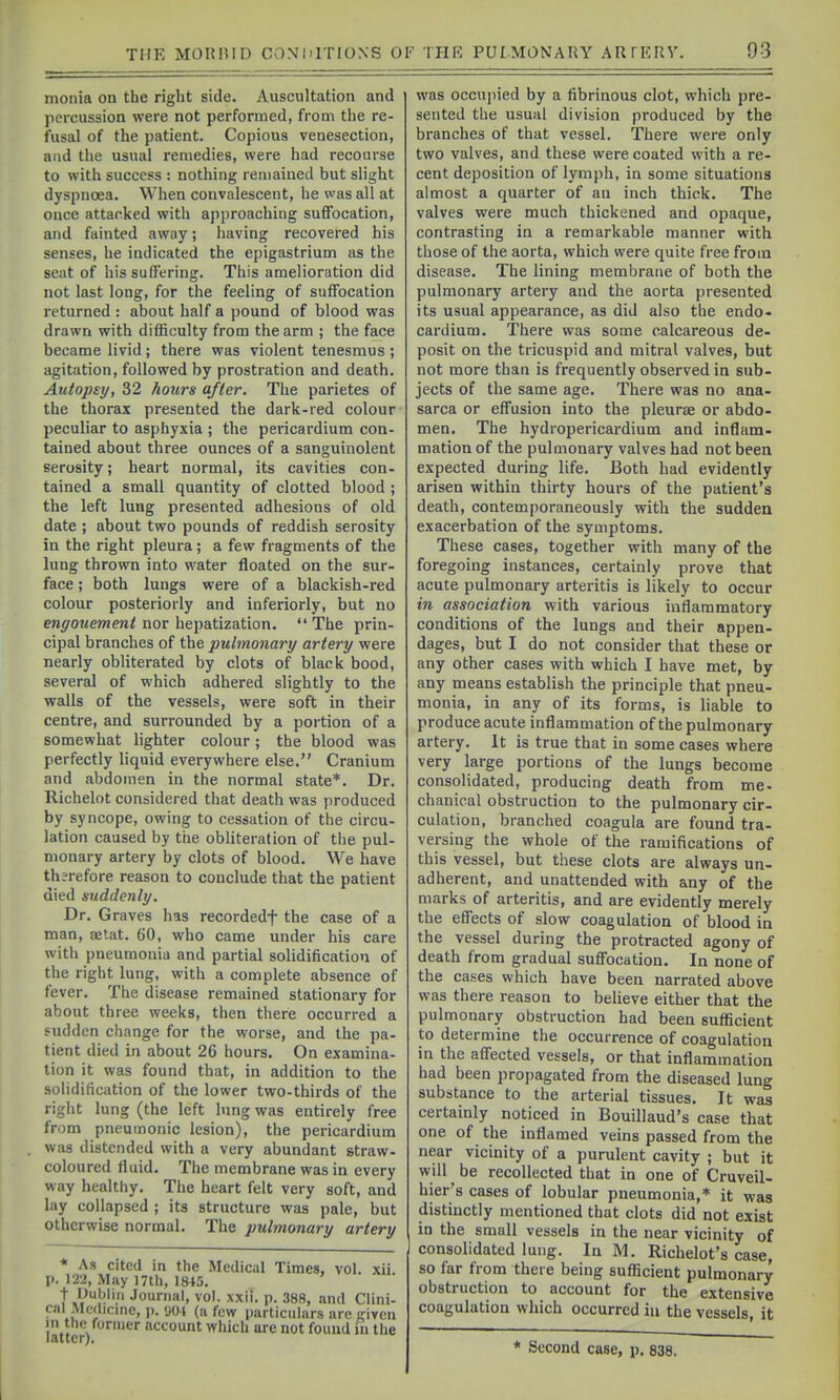 monia on the right side. Auscultation and percussion were not performed, from the re- fusal of the patient. Copious venesection, and the usual remedies, were had recourse to with success : nothing remained but slight dyspnoea. When convalescent, he was all at once attacked with approaching suffocation, and fainted away; having recovered his senses, he indicated the epigastrium as the seat of his suffering. This amelioration did not last long, for the feeling of suffocation returned : about half a pound of blood was drawn with difficulty from the arm ; the face became livid; there was violent tenesmus ; agitation, followed by prostration and death. Autopsy, 32 hours after. The parietes of the thorax presented the dark-red colour peculiar to asphyxia ; the pericardium con- tained about three ounces of a sanguinolent serosity; heart normal, its cavities con- tained a small quantity of clotted blood ; the left lung presented adhesions of old date ; about two pounds of reddish serosity in the right pleura; a few fragments of the lung thrown into water floated on the sur- face ; both lungs were of a blackish-red colour posteriorly and inferiorly, but no engouement nor hepatization.  The prin- cipal branches of the pulmonary artery were nearly obliterated by clots of black bood, several of which adhered slightly to the walls of the vessels, were soft in their centre, and surrounded by a portion of a somewhat lighter colour; the blood was perfectly liquid everywhere else. Cranium and abdomen in the normal state*. Dr. Richelot considered that death was produced by syncope, owing to cessation of the circu- lation caused by the obliteration of tiie pul- monary artery by clots of blood. We have th;refore reason to conclude that the patient died suddenly. Dr. Graves has recordedf the case of a man, aetat. 60, who came under his care with pneumonia and partial solidification of the right lung, with a complete absence of fever. The disease remained stationary for about three weeks, then there occurred a sudden change for the worse, and the pa- tient died in about 26 hours. On examina- tion it was found that, in addition to the sohdification of the lower two-thirds of the right lung (the left lung was entirely free from pneumonic lesion), the pericardium was distended with a very abundant straw- coloured fluid. The membrane was in every way healthy. The heart felt very soft, and lay collapsed ; its structure was pale, but otherwise normal. The pulmonary artery * As cited in the Medical Times, vol. xii. p. 122, May 17th, 1845. t Dublin Journal, vol. xxh. p. 388, and Clini- cal Mc(licmc, 1). <J01 (a few particulars arc given in the former account which are not found m the latter;. was occupied by a fibrinous clot, which pre- sented the usual division produced by the branches of that vessel. There were only two valves, and these were coated with a re- cent deposition of lymph, in some situations almost a quarter of an inch thick. The valves were much thickened and opaque, contrasting in a remarkable manner with those of the aorta, which were quite free from disease. The lining membrane of both the pulmonary artery and the aorta presented its usual appearance, as did also the endo- cardium. There was some calcareous de- posit on the tricuspid and mitral valves, but not more than is frequently observed in sub- jects of the same age. There was no ana- sarca or effusion into the pleurae or abdo- men. The hydropericardium and inflam- mation of the pulmonary valves had not been expected during life. Both had evidently arisen within thirty hours of the patient's death, contemporaneously with the sudden exacerbation of the symptoms. These cases, together with many of the foregoing instances, certainly prove that acute pulmonary arteritis is likely to occur in association with various inflammatory conditions of the lungs and their appen- dages, but I do not consider that these or any other cases with which I have met, by any means establish the principle that pneu- monia, in any of its forms, is liable to produce acute inflammation of the pulmonary artery. It is true that in some cases where very large portions of the lungs become consolidated, producing death from me- chanical obstruction to the pulmonary cir- culation, branched coagula are found tra- versing the whole of the ramifications of this vessel, but these clots are always un- adherent, and unattended with any of the marks of arteritis, and are evidently merely the effects of slow coagulation of blood in the vessel during the protracted agony of death from gradual suffocation. In none of the cases which have been narrated above was there reason to believe either that the pulmonary obstruction had been sufficient to determine the occurrence of coagulation in the affected vessels, or that inflammation had been propagated from the diseased lung substance to the arterial tissues. It was certainly noticed in Bouillaud's case that one of the inflamed veins passed from the near vicinity of a purulent cavity ; but it will be recollected that in one of Cruveil- hiers cases of lobular pneumonia,* it was distinctly mentioned that clots did not exist in the small vessels in the near vicinity of consolidated lung. In M. Richelot's case, so far from there being sufficient pulmonary obstruction to account for the extensive coagulation which occurred in the vessels, it Second case, p. 838.