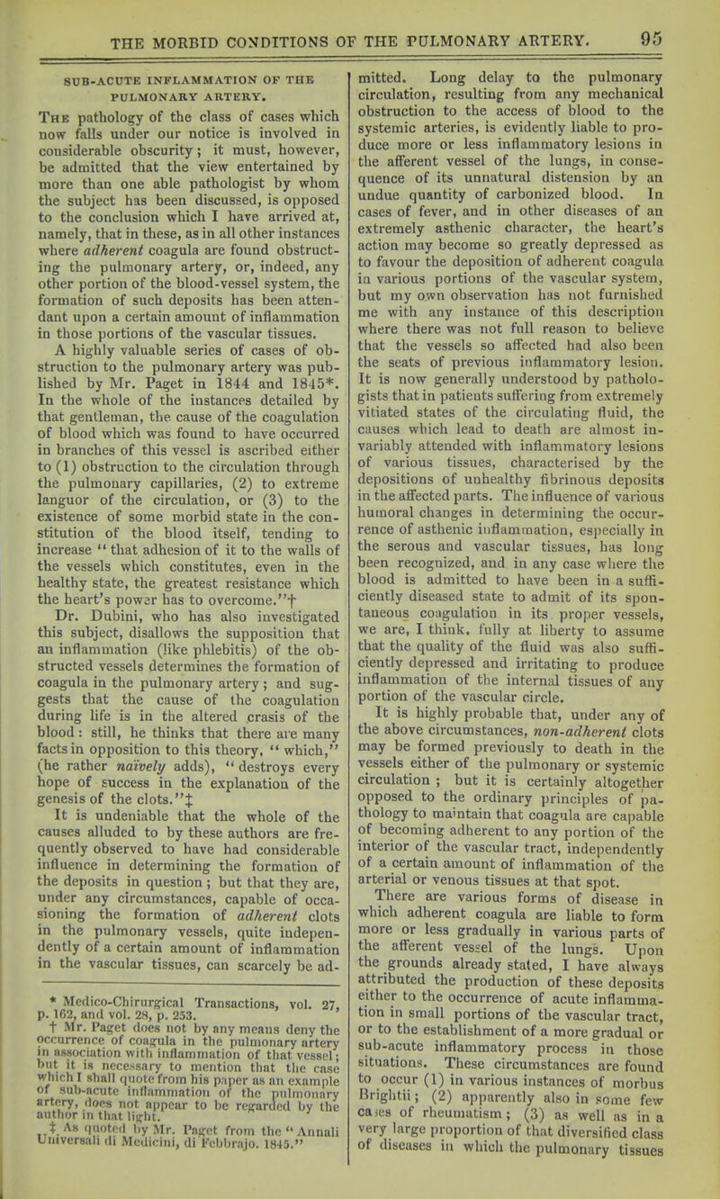 SUB-ACUTE INFLAMMATION OF THE PULMONARY ARTERY. The pathology of the class of cases which now falls under our notice is involved in considerable obscurity; it must, however, be admitted that the view entertained by more than one able pathologist by whom the subject has been discussed, is opposed to the conclusion which I have arrived at, namely, that in these, as in all other instances where adherent coagula are found obstruct- ing the pulmonary artery, or, indeed, any other portion of the blood-vessel system, the formation of such deposits has been atten- dant upon a certain amount of inflammation in those portions of the vascular tissues. A highly valuable series of cases of ob- struction to the pulmonary artery was pub- lished by Mr. Paget in 1844 and 1845*. In the whole of the instances detailed by that gentleman, the cause of the coagulation of blood which was found to have occurred in branches of this vessel is ascribed either to (1) obstruction to the circulation through the pulmonary capillaries, (2) to extreme languor of the circulation, or (3) to the existence of some morbid state in the con- stitution of the blood itself, tending to increase  that adhesion of it to the walls of the vessels which constitutes, even in the healthy state, the greatest resistance which the heart's powar has to overcome.f Dr. Dubini, who has also investigated this subject, disallows the supposition that an inflammation (like phlebitis) of the ob- structed vessels determines the formation of coagula in the pulmonary artery ; and sug- gests that the cause of the coagulation during life is in the altered crasis of the blood: still, he thinks that there are many facts in opposition to this theory,  which, (he rather naively adds),  destroys every hope of success in the explanation of the genesis of the clots. J It is undeniable that the whole of the causes alluded to by these authors are fre- quently observed to have had considerable influence in determining the formation of the deposits in question ; but that they are, under any circumstances, capable of occa- sioning the formation of adherent clots in the pulmonary vessels, quite indepen- dently of a certain amount of inflammation in the vascular tissues, can scarcely be ad- * Medico-Chirurgical Transactions, vol. 27, p. 162, and vol. 28, p. 253. t Mr. Paget does not by any means deny the occurrence of coasfula in the puhnonary artery in association with inflammation of that vessel; but It is necessary to mention that the case which I shall quote from his p.iper as an example of sub-acute indammation of the pulmonary artery, does not appear to be regarded by the author \n that lijfht. t. As (luotcd l)y Mr. Paget from thcAnnali Universah di Medicini, di Fcbbrajo. 1845. mitted. Long delay to the pulmonary circulation, resulting from any mechanical obstruction to the access of blood to the systemic arteries, is evidently liable to pro- duce more or less inflammatory lesions in the afferent vessel of the lungs, in conse- quence of its unnatural distension by an undue quantity of carbonized blood. la cases of fever, and in other diseases of an extremely asthenic character, the heart's action may become so greatly depressed as to favour the deposition of adherent coagula in various portions of the vascular system, but my own observation has not furnished me with any instance of this description where there was not full reason to believe that the vessels so affected had also been the seats of previous inflammatory lesion. It is now generally understood by patholo- gists that in patients suffering from extremely vitiated states of the circulating fluid, the causes which lead to death are almost in- variably attended with inflammatory lesions of various tissues, characterised by the depositions of unhealthy fibrinous deposits in the affected parts. The influence of various humoral changes in determining the occur- rence of asthenic inflammation, especially in the serous and vascular tissues, has long been recognized, and in any case where the blood is admitted to have been in a suffi- ciently diseased state to admit of its spon- taneous coagulation in its proper vessels, we are, I think, fully at liberty to assume that the quality of the fluid was also suffi- ciently depressed and irritating to produce inflammation of the internal tissues of any portion of the vascular circle. It is highly probable that, under any of the above circumstances, non-adherent clots may be formed previously to death in the vessels either of the pulmonary or systemic circulation ; but it is certainly altogether opposed to the ordinary principles of pa- thology to maintain that coagula are capable of becoming adherent to any portion of the interior of the vascular tract, independently of a certain amount of inflammation of the arterial or venous tissues at that spot. There are various forms of disease in which adherent coagula are liable to form more or less gradually in various parts of the afferent vessel of the lungs. Upon the grounds already stated, I have always attributed the production of these deposits either to the occurrence of acute inflamma- tion in small portions of the vascular tract, or to the establishment of a more gradual or sub-acute inflammatory process in those situations. These circumstances are found to occur (1) in various instances of morbus Brightii; (2) apparently also in some few cases of rheumatism; (3) as well as in a very large proportion of that diversified class of diseases in which the puloionary tissues