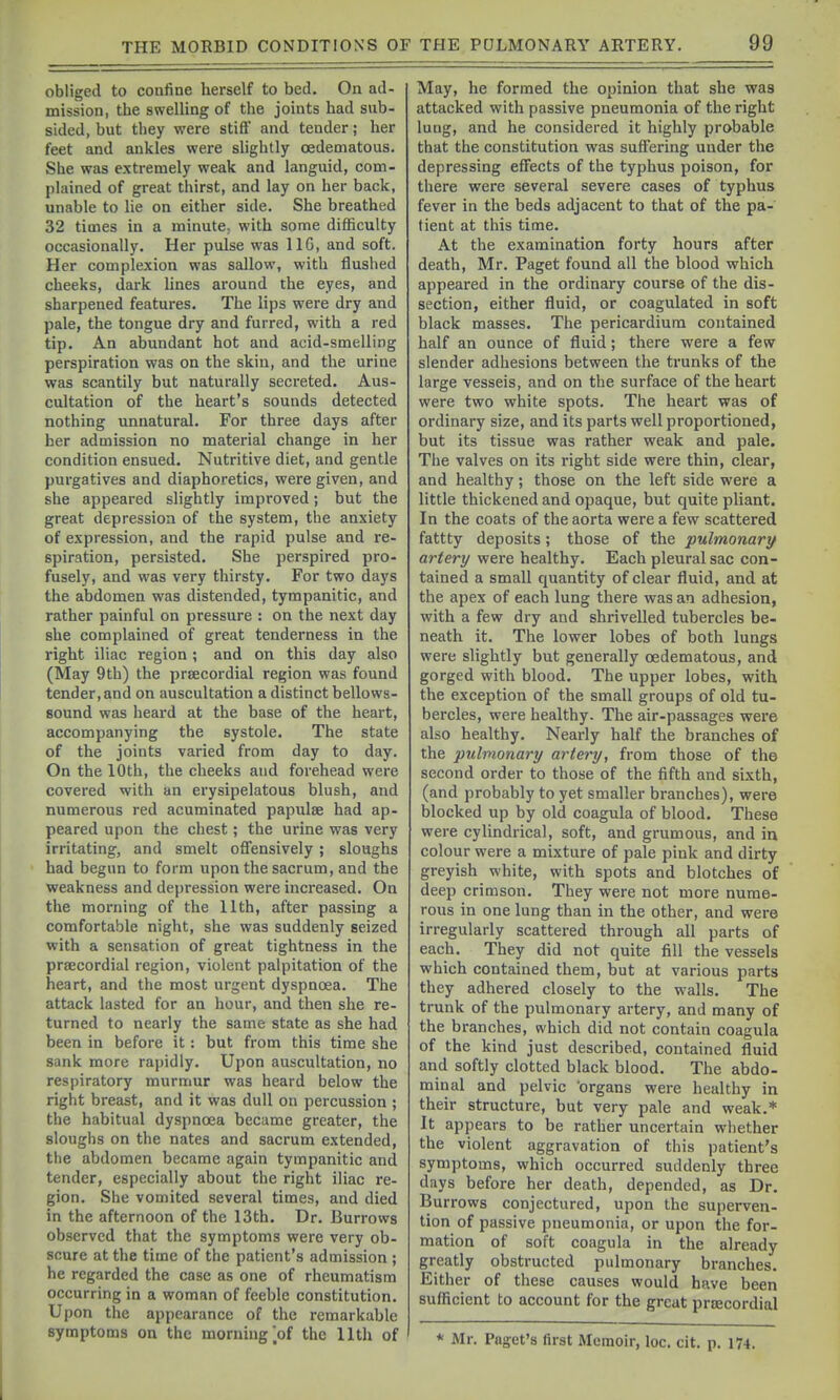 obliged to confine herself to bed. On ad- mission, the swelling of the joints had sub- sided, but they were stiff' and tender; her feet and ankles were slightly oedematous. She was extremely weak and languid, com- plained of great thirst, and lay on her back, unable to lie on either side. She breathed 32 times in a minute, with some difficulty occasionally. Her pulse was 116, and soft. Her complexion was sallow, with flushed cheeks, dark hnes around the eyes, and sharpened features. The lips were dry and pale, the tongue dry and furred, with a red tip. An abundant hot and acid-smelling perspiration was on the skin, and the urine was scantily but naturally secreted. Aus- cultation of the heart's sounds detected nothing unnatural. For three days after her admission no material change in her condition ensued. Nutritive diet, and gentle purgatives and diaphoretics, were given, and she appeared slightly improved; but the great depression of the system, the anxiety of expression, and the rapid pulse and re- spiration, persisted. She perspired pro- fusely, and was very thirsty. For two days the abdomen was distended, tympanitic, and rather painful on pressure : on the next day she complained of great tenderness in the right iliac region ; and on this day also (May 9th) the prsecordial region was found tender, and on auscultation a distinct bellows- sound was heard at the base of the heart, accompanying the systole. The state of the joints varied from day to day. On the 10th, the cheeks and forehead were covered with an erysipelatous blush, and numerous red acuminated papulae had ap- peared upon the chest; the urine was very irritating, and smelt offensively; sloughs had begun to form upon the sacrum, and the weakness and depression were increased. On the morning of the 11th, after passing a comfortable night, she was suddenly seized with a sensation of great tightness in the prsecordial region, violent palpitation of the heart, and the most urgent dyspnoea. The attack lasted for an hour, and then she re- turned to nearly the same state as she had been in before it: but from this time she sank more rapidly. Upon auscultation, no respiratory murmur was heard below the right breast, and it was dull on percussion ; the habitual dyspnoea became greater, the sloughs on the nates and sacrum extended, the abdomen became again tympanitic and tender, especially about the right iliac re- gion. She vomited several times, and died in the afternoon of the 13th. Dr. Burrows observed that the symptoms were very ob- scure at the time of the patient's admission ; he regarded the case as one of rheumatism occurring in a woman of feeble constitution. Upon the appearance of the remarkable symptoms on the morning |of the 11th of May, he formed the opinion that she was attacked with passive pneumonia of the right lung, and he considered it highly probable that the constitution was suffering under the depressing effects of the typhus poison, for there were several severe cases of typhus fever in the beds adjacent to that of the pa- tient at this time. At the examination forty hours after death, Mr. Paget found all the blood which appeared in the ordinary course of the dis- section, either fluid, or coagulated in soft black masses. The pericardium contained half an ounce of fluid; there were a few slender adhesions between the trunks of the large vesseis, and on the surface of the heart were two white spots. The heart was of ordinary size, and its parts well proportioned, but its tissue was rather weak and pale. The valves on its right side were thin, clear, and healthy; those on the left side were a little thickened and opaque, but quite pliant. In the coats of the aorta were a few scattered fattty deposits; those of the pulmonary artery were healthy. Each pleural sac con- tained a small quantity of clear fluid, and at the apex of each lung there was an adhesion, with a few dry and shrivelled tubercles be- neath it. The lower lobes of both lungs were slightly but generally oedematous, and gorged with blood. The upper lobes, with the exception of the small groups of old tu- bercles, were healthy. The air-passages were also healthy. Nearly half the branches of the pulmonary artery, from those of the second order to those of the fifth and sixth, (and probably to yet smaller branches), were blocked up by old coagula of blood. These were cylindrical, soft, and grumous, and in colour were a mixture of pale pink and dirty greyish white, with spots and blotches of deep crimson. They were not more nume- rous in one lung than in the other, and were irregularly scattered through all parts of each. They did not quite fill the vessels which contained them, but at various parts they adhered closely to the walls. The trunk of the pulmonary artery, and many of the branches, which did not contain coagula of the kind just described, contained fluid and softly clotted black blood. The abdo- minal and pelvic organs were healthy in their structure, but very pale and weak.* It appears to be rather uncertain whether the violent aggravation of this patient's symptoms, which occurred suddenly three days before her death, depended, as Dr. Burrows conjectured, upon the superven- tion of passive pneumonia, or upon the for- mation of soft coagula in the already greatly obstructed pulmonary branches. Either of these causes would have been suflicient to account for the great prnecordial * Mr. Paget's first Memoir, loc. cit. p. 174.