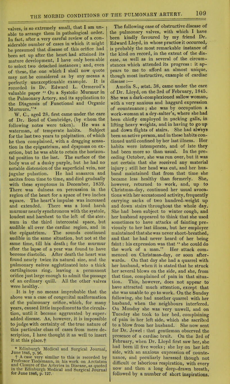 valves, is so extremely small, that I am un- able to arrange them in pathological order. In fact, after a very careful review of a con- siderable number of cases in which it might be presumed that disease of this orifice had been set up after the heart had attained its mature development, I have only been able to select two detached instances ; and, even of these, the one which I shall now quote may not be considered as by any means a perfectly unexceptionable example. It is recorded in Dr. Edward L. Ormerod's valuable paper '* On a Systolic Murmur in the Pulmonary Artery, and its application to the Diagnosis of Functional and Organic Murmurs.* W. C, aged 28, first came under the care of Dr. Bond of Cambridge, (by whom the following notes were taken). He was a waterman, of temperate habits. Subject for the last two years to palpitation, of which he then complained, with a dragging sensa- tion in the epigastrium, and dyspnoea on ex- ertion, but he was able to retain the horizon- tal position to the last. The surface of the body was of a dusky purple, but he had no notable distension of the superficial vein, nor jugular pulsation. He had anasarca and ascites from time to time, and died gradually with these symptoms in December, 1839. There was dulness on percussion in the region of the heart for a space of two inches square. The heart's impulse was increased and extended. There was a loud harsh murmur nearly synchronous with the systole, loudest and harshest to the left of the ster- num in the third intercostal space, but audible all over the cardiac region, and in the epigastrium. The sounds continued audible in the same situation, but not at the same time, till his death; for the murmur after the lapse of a year was found to have become diastolic. After death the heart was found nearly twice its natural size, and the pulmonary valves agglutinated into a thick cartilaginous ring, leaving a permanent orifice just large enough to admit the passage of an ordinary quill. All the other valves were healthy. It is by no means improbable that the above was a case of congenital malformation of the pulmonary orifice, which, for many years, caused little impedimentto the circula- tion, until it became aggravated by super- added disease. As, however, it is impossible to judge with certainty of the true nature of this particular class of cases from mere de- scription, I have thought it as well to insert it at this place.f * Edinburgh Medical and Surgical Journal, June 1846, p. 96. t A case very similar to this is recorded by Professor Tiedemann, in his work on Arctation and Closure of the Arteries in Disease, as quoted in the Edinburgh Medical and Surgical Journal for June 1846, p. 127. The following case of obstructive disease of the pulmonary valves, with which I have been kindly favoured by my friend Dr. Edward Lloyd, in whose practice it occurred, is probably the most remarkable instance of the kind on record, in the extent of the dis- ease, as well as in several of the circum- stances which attended its progress : it ap- pears to me to afford an almost unique, though most instructive, example of cardiac disease:— Amelia S., setat. 38, came under the care of Dr. Lloyd, on the 3rd of February, 1845. She was a dark-complexioned sallow woman, with a very anxious and haggard expression of countenance; she was by occupation a work-woman at a dry-salter's, where she bad been chiefly employed in packing galls, in lifting heavy weights, and in having to go up and down flights of stairs. She had alw&ys been an active person, and in these habits con- tinued until confined by her last illness. Her habits were intemperate, and of late they had been more so than usual. In the pre- ceding October, she was run over, but it was not certain that she received any material injury ; still her head was cut, and her hus- band maintained that from that time she became less healthy than formerly. She, however, returned to work, and, up to Christmas-day, continued her usual avoca- tions with her accustomed activity, frequently carrying sacks of two hundred-weight up and down stairs throughout the whole day. She had been subject to winter cough, and her husband appeared to think that she used sometimes to have attacks of fainting pre- viously to her last illness, but ber employer maintained thatshewas never short-breathed, and that he had never heard of her being faint: his expression was that  she could do the work of a man. Her attack com- menced on Christmas-day, or soon after- wards. On that day she had a quarrel with her husband, when it is stated that he struck her several blows on the side, and she, from that time, complained of pain in that situa- tion. This, however, does not appear to have attracted much attention, except that she was unable to go to work. On the Sunday following, she had another quarrel with her husband, when the neighbours interfered. On Monday she was very unwell, and on Tuesday she took to her bed, complaining of pain in her left side, which she ascribed to a blow from her husband. She now sent for Dr. Jewel: that gentleman observed the presence of a cardiac bruit. On the 3rd of February, when Dr. Lloyd first saw her, she had been ill five weeks ; she lay on her left side, with an anxious expression of counte- nance, and peculiarly harassed though not difficult or laborious respiration, with every now and then a long deep-drawn breath, followed by a number of short inspirations.