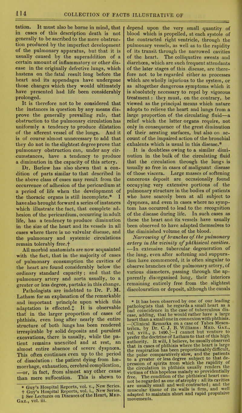 tation. It must also be borne in mind, that in cases of this description death is not generally to be ascribed to the mere obstruc- tion produced by the imperfect development of the pulmonary apparatus, but that it is usually caused by the superaddition of a certain amount of inflammatory or other dis- ease in the originally defective lungs, which hastens on the fatal result long before the heart and its appendages have undergone those changes which they would ultimately have presented had life been considerably prolonged. It is therefore not to be considered that the instances in question by any means dis- prove the generally prevailing rule, that obstruction to the pulmonary circulation has uniformly a tendency to produce dilatation of the afferent vessel of the lungs. And it is of course almost unnecessary to add that they do not in the slightest degree prove that pulmonary obstruction can, under any cir- cumstances, have a tendency to produce a diminution in the capacity of this artery. Dr. Barlow has also shewn that a con- dition of parts similar to that described in the above class of cases may result from the occurrence of adhesion of the pericardium at a period of life when the development of the thoracic organs is still incomplete.* I have also brought forward a series of instances which illustrate the fact, that complete ad- hesion of the pericardium, occurring in adult life, has a tendency to produce diminution in the size of the heart and its vessels in all cases where there is no valvular disease, and the pulmonary and systemic circulations remain tolerably free.f All morbid anatomists are now acquainted with the fact, that in the majority of cases of pulmonary consumption the cavities of the heart are found considerably below the ordinary standard capacity; and that the pulmonary artery and aorta usually, to a greater or less degree, partake in this change. Pathologists are indebted to Dr. P. M. Latham for an explanation of the remarkable and important principle upon which this adaptation is effected.J It is observable that in the larger proportion of cases of phthisis, even long after nearly the entire structure of both lungs has been rendered irrespirable by solid deposits and purulent excavations, there is usually, while the pa- tient remains unexcited and at rest, an almost entire absence of severe dyspnoea. This often continues even up to the period of dissolution : the patient dying from he- morrhage, exhaustion, cerebral complication, —or, in fact, from almost any other cause than mere suffocation. This is shewn to * Guy's Hospital Reports, vol. v., New Series, t Guy's Hospital Reports, vol. i., New Series. i See Lectures on Diseases of the Heart, Med. Gaz., vol. iii. depend upon the very small quantity of blood which is propelled, at each systole of the contracted right ventricle, through the pulmonary vessels, as well as to the rapidity of its transit through the narrowed cavities of the heart. The colliquative sweats and diarrhoea, which are such frequent attendants of the later stages of this disease, are there- fore not to be regarded either as processes which are wholly injurious to the system, or as altogether dangerous symptoms which it is absolutely necessary to repel by vigorous treatment: they must, on the contrary, be viewed as the principal means which nature adopts to relieve the heart and lungs from a large proportion of the circulating fluid—a relief which the latter organs require, not only in consequence of the great diminution of their aerating surfaces, but also on ac- count of the impaired action of the bronchial exhalents which is usual in this disease.* It is doubtless owing to a similar dimi- nution in the bulk of the circulating fluid that the circulation through the lungs is usually so free in cases of malignant disease of those viscera. Large masses of softening cancerous deposit are occasionally found occupying very extensive portions of the pulmonary structure in the bodies of patients who have scarcely been at all subject to dyspnoea, and even in cases where no symp- tom has occurred to lead to the recognition of the disease during life. In such cases as these the heart ana its vessels have usually been observed to have adapted themselves to the diminished volume of the blood. Narrowing of branches of the pulmonary artery in the vicinity of phthisical cavities. —In extensive tubercular degeneration of the lung, even after softening and suppura- tion have commenced, it is often singular to observe branches of the pulmonary artery, of various diameters, passing through the ap- parently disorganised lung, their interiors remaining entirely free from the slightest discolouration or deposit, although the canals * It has been observed by one of our leading pathologists that he regards a small heart as a bad coincidence in the case of tuberculous dis- ease, adding, that he would rather have a lar^e heart than a small one in connexion with phthisis. —[Clinical Remarks on a case of Tabes Mesen- terica, by Dr. C. J. B. Williams: Med. Gaz., vol. xviii., p. 1490.]—I cannot but venture to prefer the doctrine of Latham to tliat of this high authority. It will, 1 believe, be usually observed that in cases of phthisis where the heart is large the respiration has been proportionably difficult, the pulse comparatively slow, and the patients to a greater or less degree subject to that de- pression of spirits from which the rapidity of the circulation in phthisis usually renders the victims of this hopeless malady so providentially free. The condition of the phthisical heart can- not be regarded as one of atrophy: all its cavities are usually small and well contracted; and the muscular tissue of its walls is firm, and well adapted to maintain short and rapid propulsivo movements.