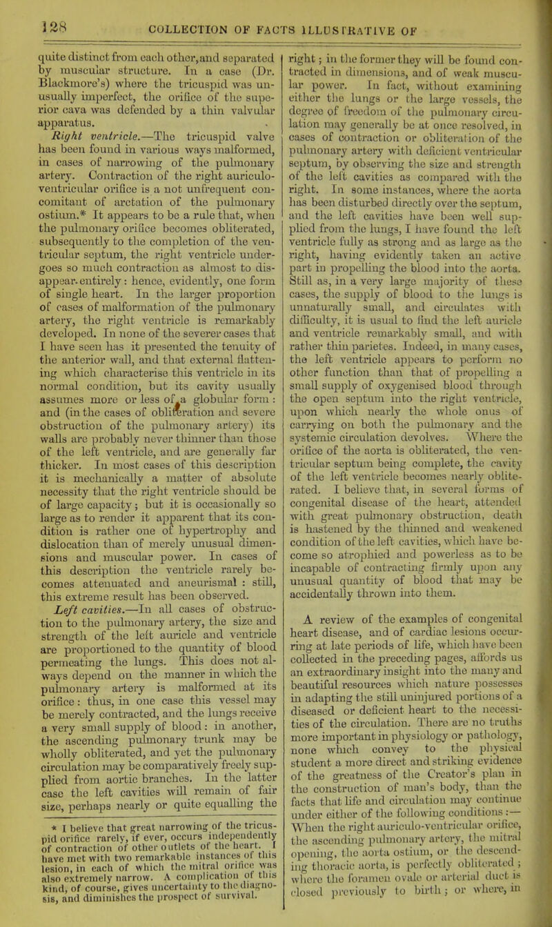 quite distinct from each other, and separated by muscular structure. In a case (Dr. Blackmore's) where the tricuspid was un- usually imperfect, the orifice of the supe- rior cava was defended by a tliin valvular apparatus. Right veniricle.—The tricuspid valve has been found in various ways malformed, in cases of nan-owing of the pulmonary artery. Contraction of the right auriculo- ventricular orifice is a not unCrequent con- comitant of arctation of the pulmonary ostium.* It appears to be a rule that, when the pulmonary orifice becomes oblitei'ated, subsequently to tlie completion of the ven- tricidur septum, the right ventricle under- goes so much contraction as almost to dis- appear, entirely: hence, evidently, one form of single heart. In the larger proportion of cases of malformation of tlie pulmonary artery, the right ventricle is remarkably developed. In none of the severer cases that I have seen has it presented the tenuity of the anterior wall, and that external flatten- ing which characterise this ventricle in its normal condition, but its cavity usually assumes more or less of.a globular form : and (in the cases of obliroration and severe obstruction of the pulmonaiy artery) its walls lU'c ):)robably never thmner than those of the left ventricle, and are generally far thicker. In most cases of this description it is mechanically a matter of absolute necessity that the right ventricle should be of large capacity; but it is occasionally so large as to render it appai-ent that its con- dition is rather one of hypertrophy and dislocation than of merely unusual dimen- sions and muscular power. In cases of this description the ventricle rarely be- comes atteimated and aneurismal : still, this extreme result has been observed. Left cavities.—In .ill cases of obstruc- tion to the pidmonary artery, the size and strength of the left auricle and ventricle are proportioned to the quantity of blood permeating the lungs. This does not al- ways depend on the manner in which the puhnonaiy artery is malformed at its orifice: thus, in one case this vessel may be merely contracted, and the lungs receive a very small supply of blood: in another, the ascencUng pulmonary trunk may be wliolly obliterated, and yet the pulmonary circulation may be comparatively freely sup- plied from aortic branches. In the latter case the left cavities will remain of fair size, perhaps nearly or quite equalling the * I believe that great narrowing of the tricus- pid orifice rarely, if ever, occurs independently of contraction of other outlets of the heart. I have met with two rcmarkiible instances of tins lesion, in each of which the mitral ori/ice was also extremely narrow. A complication ot tins kind, of course, gives uncertainty to the diagno- sis, and diminishes the prospect of survival. right; in tl ie former they will be found con- tracted in dimensions, and of weak muscu- lar power. In fact, without examining either the lungs or the large vessels, the degree of freedom of tlic pulmonary circu- lation may generally be at oiicc resolved, in cases of contraction or obhterat ion of the pulmonary artery with deficient ventricular septum, by observing the size and strength of the left cavities as compared with the right. In some instances, where the aorta has been disturbed directly over the septum, and the left cavities have been well sup- pUed from the lungs, I have found the left ventricle fully as strong and as large as tlio right, having evidently taken an active part in propelling the blood into the aorta. Still as, in a very large majority of these cases, the supply of blood to the lungs is unnatm'ally small, and circidates with difficulty, it is usual to find the left auricle and ventricle remarkably small, and with rather thin parietes. Indeed, in many cases, the left ventricle appears to perform no other function than that of propelling a small supply of oxygenised blood through the open septum into the right ventricle, upon wliich nearly the whole onus of carrying on both the pulmonary and the systemic circulation devolves. Wlierc the orifice of the aorta is obliterated, the ven- tricular septum being complete, the cavity of the left ventricle becomes nearly oblite- rated. I believe that, in several forms of congenital disease of the heart, attended with great pidmonary obstruction, deatli is hastened by the thmued and weakened condition of tlie left cavities, wliich have be- come so atrophied and powerless as to bo incapable of contracting firmly upon any unusual quantity of blood that may be accidentally thrown into them. A review of the examples of congenital heart disease, and of cardiac lesions occur- ring at late periods of life, which have been collected in the preceding pages, allbrds us an extraordinary insight into the many and beautiful resom-ces which nature possesses in adapting the still uninjured portions of a diseased or deficient heart to the necessi- ties of the cu'culation. Thei'e are no truths more important in physiology or pathology, none which convey to the physical student a more direct and strikuig evidence of the greatness of the Creator's plan in the construction of man's body, than the facts that life and circulation may continue under either of the following conditions :— When the riglit amnculo-vciitricidar orifice, the ascending pulmonary artery, (he mitral opening, the aorta osthtm, or the descend- ing thoracic aorta, is perfectly obliterated ; wlicre the foramen ovale or arterial duct is closed ]nvviously to bu-tli; or wlici-e, m