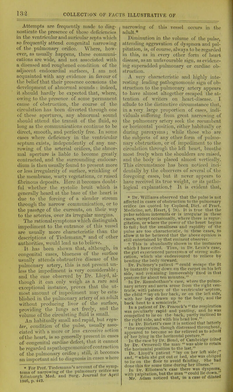 Attempta are frequently made (o ding- nosticato tlie presence of those deficiencies in the ventricular and auricular sei)t!i wliich so frequently attend congenital narrowing of the pulmonary orifice. Where, how- ever, as usually happens, these communi- cations are vride, and not associated witli a diseased and roiigliened condition of the adjacent endocardial surfaces, I am not acquainted with any evidence in favour of the belief that their presence occasions the development of abnormal sounds : indeed, it shoidd hardly be expected that, W'here, owing to the presence of some permanent cause of obstruction, the coiu'se of the circidation has been diverted tlii'ough one of these apertui'es, any abnormal sound should attend the transit of the fluid, so long as the communications continue to be direct, smooth, and perl'ectly free. In some cases where deficiency in the ventricular septum, exists, independently of any nar- rowing of the arterial orifices, the abnor- mal aperture is liable to become greatly contracted, and the surrounding endocar- dium is then usually found to pi'esent more or less irregularity of surface, wrinkling of the membrane, warty vegetations, or raised fibrinous deposits. Here it becomes doubt- ful whether the systolic bruit which is generally heard at the base of the heart is due to the forcing of a slender stream thi-ough the narrow comnumication, or to the passage of the currents, on theii- way to the arteries, over its irregular margins. The rational symptoms which distinguish impediment to the entrance of this vessel are usually more characteristic than the descriptions of Tiedemann,* and of other authorities, would lead iis to believe. It has been show-n that, although, in congenital cases, blueness of the siirface usually attends obstructive disease of the pulmonary artery, this is not present un- less the impediment is very considerable; and the case obseiTcd by Dr. Lloyd, al- though it can only weigh as a rare and exceptional mstance, proves that the ut- most amount of impediment may be esta- bhshed in the pulmonary artery of an adult without producing livor of the sm-face, providing the lungs act freely, and the volume of the cu-culating fluid is small. An habituaUy small and rapid, but re(/7i- lar, condition of the pulse, usually asso- ciated with a more or less excessive action of the heart, is so generally present hi cases of congenital cardiac defect, tliat it cannot be regarded aspathognomonic of contraction of the pulmonai7 orifice ; still, it becomes, an important aid to dingnosis in cases where * For Prof. TiedRinnnn's arcount of tlie symp- toms of iinrrowiiiff of tlie pulnioniiry orilice see Edinburgh Med. niul Surg. Journal lor April 1846, p. 442. naiTOwing of this vessel occurs in tlie adult.* l^iiiiinution in the volume of the pulse, a(,teiiding aggravation of dysjjnooa and ]ial- pitation, is, of course, always to be regarded in this, as in every other form oi hcai't disease, as an unfavourable sign, as evidenc- ing superadded pulmonary or cardiac ob- struction. A very characteristic and higlily inte- resting leading patliognomonic sign of ob- struction to tlie puhnorary artery appears to have almost altogether escaped tlie at- tention of writers on heart-disease. I allude to the distinctive circumstance that, in a very large proportion of cases, indi- viduals suffering from great narrowing of the pulmonary artery seek the recumbent or horizontal position, either habitually or durhig paroxysms; while those who are the subjects of any other form of pulmo- nary obstruction, or of impediment to the circulation through the left heart, breathe most freely when the shoulders are raised, and the body is placed almost vertically. This circumstance has been noticed inci- dentally by the observers of several of the foregoing cases, but it never appears to have received its true w^eight, or its patho- logical explanation.f It is evident that, * Dr. Williams observed tliat the pulse is not affected in cases of obstruction to the pulmonary orifice (iis quoted by Copland, Diet, of Pract. Medicine, art. HeHrt,§ 78). It is true that the pulse seldom intermits or is irregular in these cases, except occasionally, where there is regur- gitation, or where the power of the heart begins to fail; but the smallness and rapidity of the pulse are too characteristic, in these cases, to allow it to be believed that the above opinion is still entertained by that eminent observer. t This is abundantly shown in the instances which I have cited. Thus, in Dr. Lexis's case, the girl experienced paroxysms of strong suffo- cation, wliich she endeavoured to relieve by bendimr the body toi-ward. Dr. Pulteney's patient  could escape the fit by instantly lying down on the carpet on his left side, and remaining immoveably fixed in that posture for about ten minutes. In Dr. llamsbotham's case, where the pulmo- nary artery and aorta arose from the right ven- tricle, with patency of the ventricular septum, the child  lay oli her back, or on the lelt side, with her legs drawn up to the body, and the back bent to a semicircle. In a patient of Dr. Peacock's  the respiration was peculiarly rapid and panting, and he was compelled to lie on the back, partly inclined to the right side, and with his head low. In Dr. Kirkett's case it is noticed that latterly the respiration, though distressed throughout, ajipeared to become so far relieved as to admit of her lying in the horizontal posture. . In the case by Dr. Bond, of Cambridge (cited by Dr. Ormerod) the man  was able to retain the horizontal position to the last. ., „ Dr. Lloyd's patient lay on her left side; and.  when she got out ol bed, she was obliged to lie on the floor to avoid fainting. She had done this for some time during her illness. Ill Dr. Elliotson's case there was dyspnoea, with palpitation, but the man  could lie down.' Mr. Adam noticed that, in a case of dilated