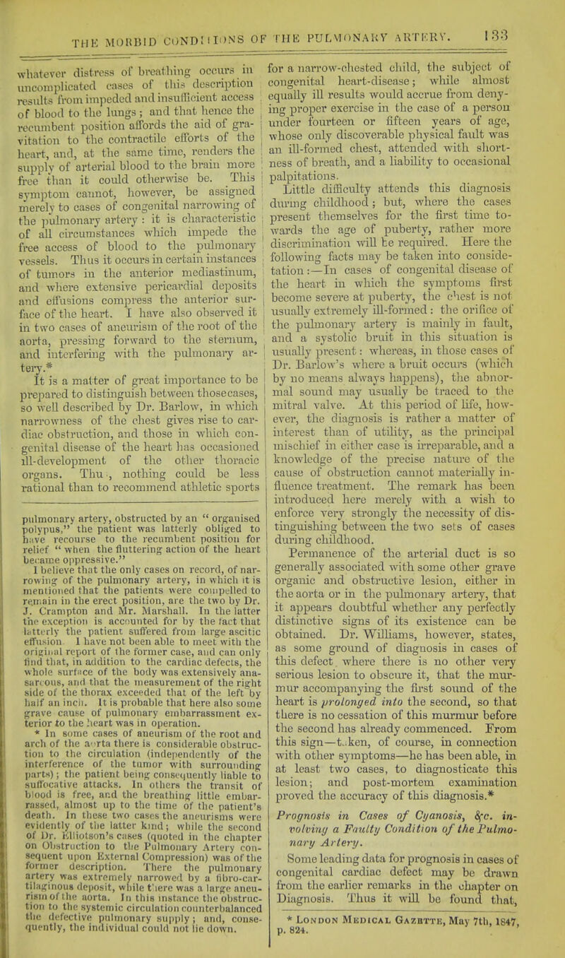 THE whatever distress of bvcathing occurs m miconiplicatccl cases of tliis description i-csults from impeded and insufficient access . of blood to the lungs; and that hence the : recnmbcnt position affords the aid of gra- | vitation to the contractile efforts of the | heart, and, at the same time, renders the ; supply of arterial blood to the brain more free than it could otherwise be. This symptom cannot, however, be assigned merely to cases of congenital narrowing of the ]iulmonai7 artery : it is characteristic of all circumstances wliich impede the free access of blood to the pulmonary vessels. Thus it occui-s in certain instances of tumors in the anterior mediastmum, and where extensive pericardial deposits and effusions compress the anterior sur- face of the heart. I have also obsei-vcd it in two cases of aneiu-ism of the root of the aorta, pressing forward to the sternum, and hitei-feruig with the pulmonary ar- teiy.* It is a matter of great importance to be prepared to distinguish between thosecases, so well described by Dr. Barlow, in which narrowness of the cliest gives rise to car- diac obstruction, and those in wliich con- genital disease of the heart has occasioned ill-development of the other thoracic organs. Thu ■, nothing could be less rational than to recommend athletic sports pulmonary artery, obstructed by an  organised polypus, the patient was latterly oblisjed to h:ive recourse to the recumbent position for relief  when the fluttering action of the heart bet:ait!e oppressive. I believe that the only cases on record, of nar- rowing; of the pulmonary artery, in which it is mentioned that the patients were compelled to re.inain in the erect position, are the two by Dr. J. Cranipton and Mr. Marshall. In the latter the exception is accounted for by the fact that Utterly the patient suffered from large ascitic effusion 1 have not been able to meet witli the oriijiiiiil report of the former case, and can only find that, in addition to the cardiac defects, the whole surtnce of the body was e.\tensively ana- sarcous, and tliat the measurement of the risfht side of the thorax exceeded that of the left^by lialf an incii. It is probable that here also some grave cause of pulmonary embarrassment ex- terior to the ;\eart was in operation. * In some cases of aneurism of the root and arch of the a^rta there is considerable obstruc- tion to the circulation (independently of the interference of the tumor with surrounding parts); the patient being consetiuently liable to suffocative attacks. In others the transit of blood is free, and the breathing little embar- rassed, almost up to the time of the patient's death. In these two cases the aneurisms were evidently of the latter kind; while the second of Dr. Klliotson's cases (quoted in the chapter on Obstruction to the Pulmonary Artery con- sequent upon External Compression) was of the former description. There the pulmonary artery was extremely narrowed by a fibro-car- tilaginous deposit, while t'lere was a large aneu- rism of the aorta. In this mstancc the obstruc- tion to the .systemic circulation counterbalanced the defective pulmonary supply ; and, conse- quently, the individual could not lie down. for a narrow-ohested child, the subject of congenital heart-disease; while almost equally ill results would accrue from deny- ing proper exercise in the case of a person under fourteen or fifteen years of age, whose only discoverable physical fault was an ill-formed chest, attended with sliort- ness of breath, and a liability to occasional palpitations. Little difficulty attends this diagnosis durmg childhood; biit, where the cases present themselves for the first time to- wards the age of puberty, rather more discrimination will he required. Here the following facts may be taken into consicle- tation :—In cases of congenital disease of the heart in which the symptoms first become severe at puberty, the chest is not xisually extremely ill-formed : the orifice of the pulmonary artery is mainly in fault, and a systolic bruit in this situation is usually present: whereas, in those cases of Dr. Barlow's where a bruit occurs (which by no means always happens), tlie abnor- mal sound may usually be traced to the mitral valve. At this period of life, how- ever, the diagnosis is rather a matter of interest than of utility, as the principal mischief in either case is u'reparable, and a knowledge of the precise nature of the cause of obstruction cannot materially in- fluence treatment. The remark has been introduced here merely with a wish to enforce very strongly the necessity of dis- tmguishing between the two sets of cases during childhood. Permanence of the arterial duct is so generally associated with some other grave organic and obstructive lesion, either in the aorta or in the pulmonary artery, that it appears doubtful whether any perfectly distinctive signs of its existence can be obtained. Dr. Williams, however, states, as some ground of diagnosis in cases of this defect. where there is no other vei-y serious lesion to obscure it, that the mur- mur accompanying the fia'st sound of the heart is prolonged into the second, so that there is no cessation of this murmiu* before the second has already commenced. From this sign—t..ken, of com-se, in connection with other symptoms—he has been able, in at least two cases, to diagnosticate tliis lesion; and post-mortem examination proved the accuracy of this diagnosis.* Prognosis in Cases of Cyanosis, Sfc. in- iwlving a Faulty Condition of the Fulmo- nary Artery. Some leading data for prognosis in cases of congenital cardiac defect may be drawn from the earlier remarks in the chapter on Diagnosis. Thus it will be found that, * London Medical Gazbtte, May 7th, 1847, p. 824.